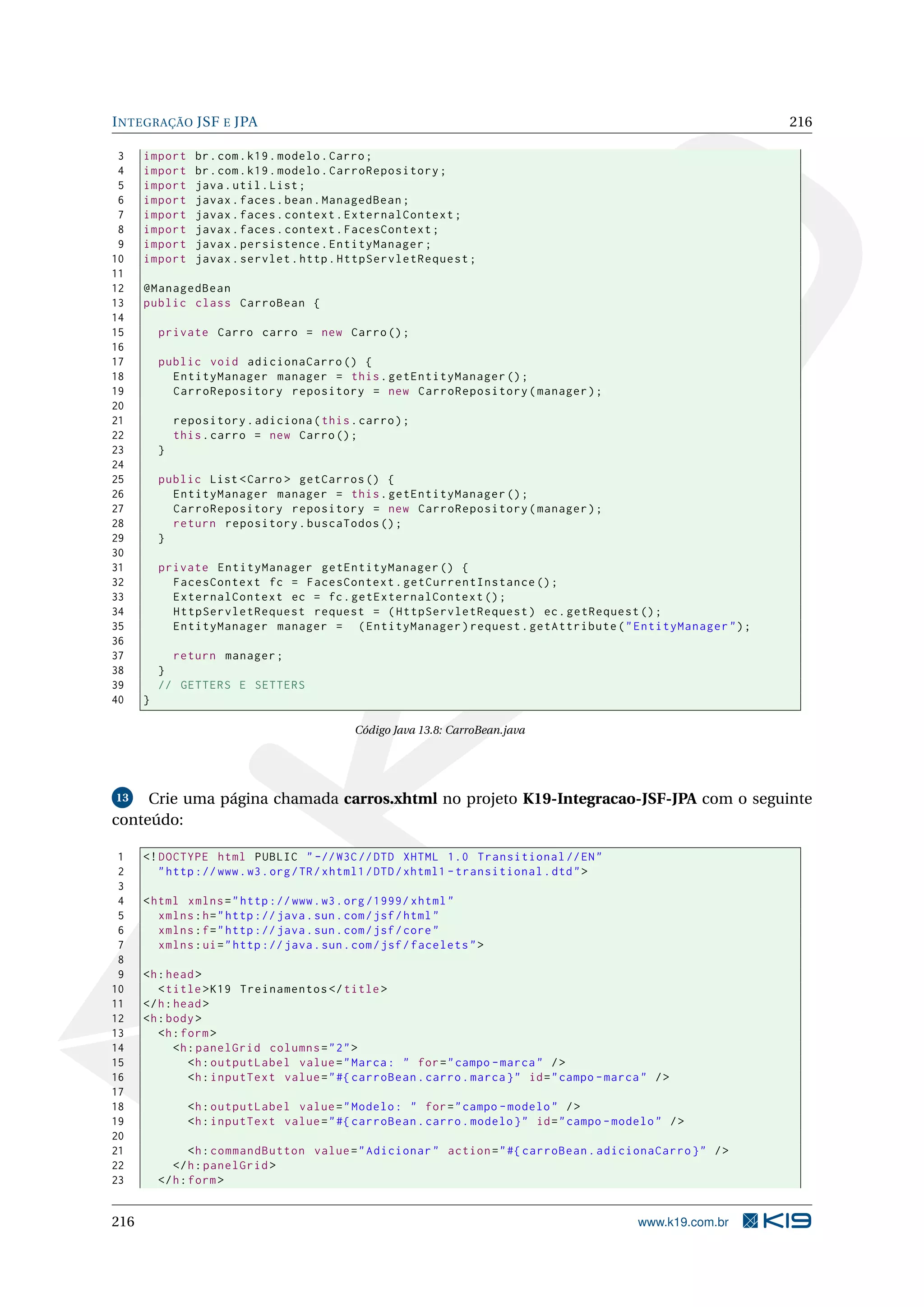 I NTEGRAÇÃO JSF E JPA                                                                                          216

 3    import     br . com . k19 . modelo . Carro ;
 4    import     br . com . k19 . modelo . CarroRepository ;
 5    import     java . util . List ;
 6    import     javax . faces . bean . ManagedBean ;
 7    import     javax . faces . context . ExternalContext ;
 8    import     javax . faces . context . FacesContext ;
 9    import     javax . persistence . EntityManager ;
10    import     javax . servlet . http . HttpServletRequest ;
11
12    @ManagedBean
13    public class CarroBean {
14
15        private Carro carro = new Carro () ;
16
17        public void adicionaCarro () {
18          EntityManager manager = this . getEntityManager () ;
19          CarroRepository repository = new CarroRepository ( manager ) ;
20
21            repository . adiciona ( this . carro ) ;
22            this . carro = new Carro () ;
23        }
24
25        public List < Carro > getCarros () {
26          EntityManager manager = this . getEntityManager () ;
27          CarroRepository repository = new CarroRepository ( manager ) ;
28          return repository . buscaTodos () ;
29        }
30
31        private EntityManager getEntityManager () {
32          FacesContext fc = FacesContext . getCurrentInstance () ;
33          ExternalContext ec = fc . getExternalContext () ;
34          HttpServletRequest request = ( HttpServletRequest ) ec . getRequest () ;
35          EntityManager manager = ( EntityManager ) request . getAttribute ( " EntityManager " ) ;
36
37          return manager ;
38        }
39        // GETTERS E SETTERS
40    }

                                             Código Java 13.8: CarroBean.java




 13  Crie uma página chamada carros.xhtml no projeto K19-Integracao-JSF-JPA com o seguinte
conteúdo:

 1    <! DOCTYPE html PUBLIC " -// W3C // DTD XHTML 1.0 Transitional // EN "
 2       " http :// www . w3 . org / TR / xhtml1 / DTD / xhtml1 - transitional . dtd " >
 3
 4    < html xmlns = " http :// www . w3 . org /1999/ xhtml "
 5       xmlns : h = " http :// java . sun . com / jsf / html "
 6       xmlns : f = " http :// java . sun . com / jsf / core "
 7       xmlns : ui = " http :// java . sun . com / jsf / facelets " >
 8
 9    <h : head >
10       < title > K19 Treinamentos </ title >
11    </ h : head >
12    <h : body >
13       <h : form >
14           <h : panelGrid columns = " 2 " >
15              <h : outputLabel value = " Marca : " for = " campo - marca " / >
16              <h : inputText value = " #{ carroBean . carro . marca } " id = " campo - marca " / >
17
18              <h : outputLabel value = " Modelo : " for = " campo - modelo " / >
19              <h : inputText value = " #{ carroBean . carro . modelo } " id = " campo - modelo " / >
20
21               <h : commandButton value = " Adicionar " action = " #{ carroBean . adicionaCarro } " / >
22           </ h : panelGrid >
23        </ h : form >


216                                                                                           www.k19.com.br
 