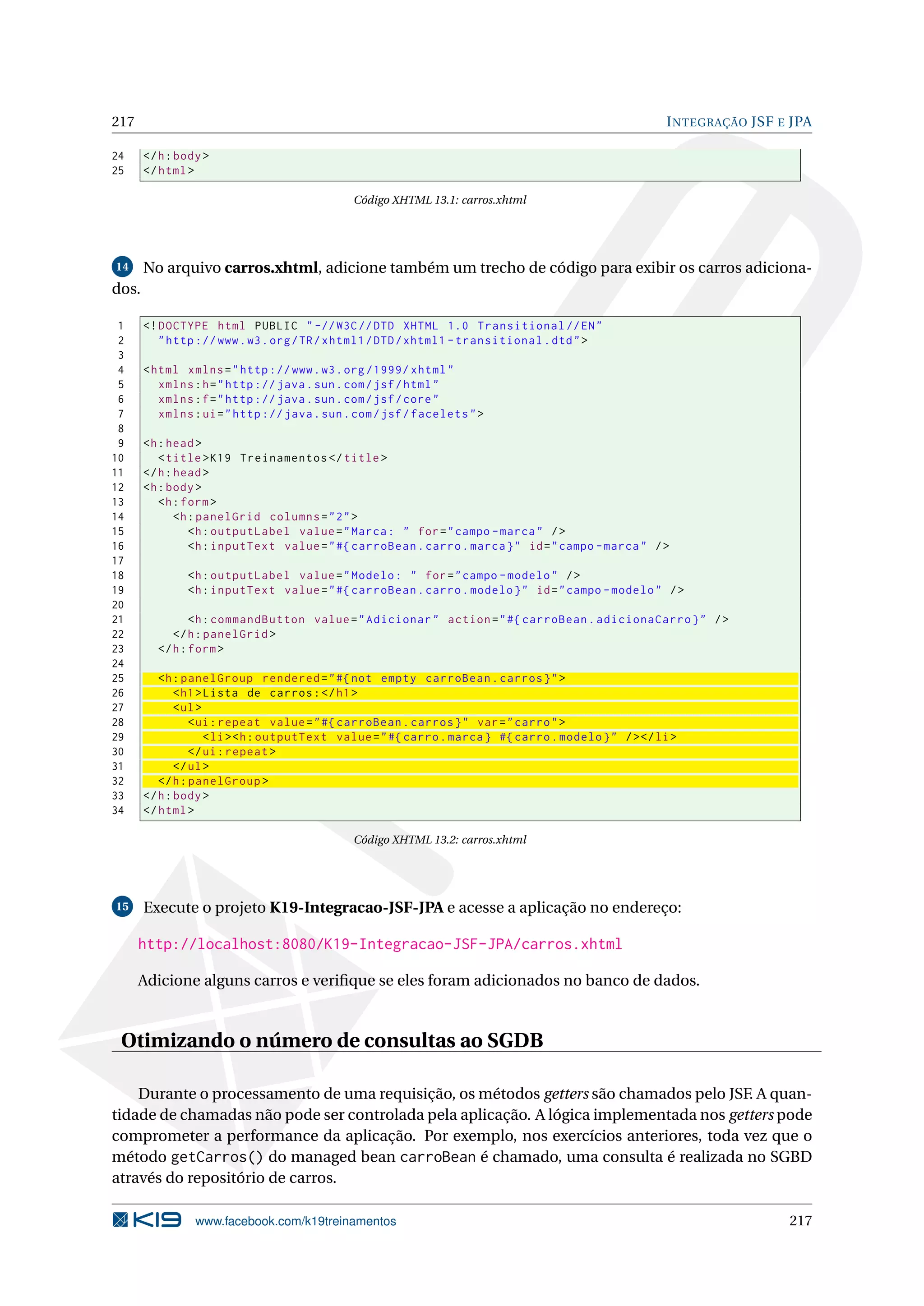 217                                                                                                     I NTEGRAÇÃO JSF E JPA

24     </ h : body >
25     </ html >

                                              Código XHTML 13.1: carros.xhtml




14     No arquivo carros.xhtml, adicione também um trecho de código para exibir os carros adiciona-
dos.

 1     <! DOCTYPE html PUBLIC " -// W3C // DTD XHTML 1.0 Transitional // EN "
 2        " http :// www . w3 . org / TR / xhtml1 / DTD / xhtml1 - transitional . dtd " >
 3
 4     < html xmlns = " http :// www . w3 . org /1999/ xhtml "
 5        xmlns : h = " http :// java . sun . com / jsf / html "
 6        xmlns : f = " http :// java . sun . com / jsf / core "
 7        xmlns : ui = " http :// java . sun . com / jsf / facelets " >
 8
 9     <h : head >
10        < title > K19 Treinamentos </ title >
11     </ h : head >
12     <h : body >
13        <h : form >
14            <h : panelGrid columns = " 2 " >
15               <h : outputLabel value = " Marca : " for = " campo - marca " / >
16               <h : inputText value = " #{ carroBean . carro . marca } " id = " campo - marca " / >
17
18             <h : outputLabel value = " Modelo : " for = " campo - modelo " / >
19             <h : inputText value = " #{ carroBean . carro . modelo } " id = " campo - modelo " / >
20
21              <h : commandButton value = " Adicionar " action = " #{ carroBean . adicionaCarro } " / >
22          </ h : panelGrid >
23       </ h : form >
24
25        <h : panelGroup rendered = " #{ not empty carroBean . carros } " >
26            < h1 > Lista de carros : </ h1 >
27            < ul >
28               < ui : repeat value = " #{ carroBean . carros } " var = " carro " >
29                   < li > <h : outputText value = " #{ carro . marca } #{ carro . modelo } " / > </ li >
30               </ ui : repeat >
31            </ ul >
32        </ h : panelGroup >
33     </ h : body >
34     </ html >

                                              Código XHTML 13.2: carros.xhtml




15     Execute o projeto K19-Integracao-JSF-JPA e acesse a aplicação no endereço:

      http://localhost:8080/K19-Integracao-JSF-JPA/carros.xhtml

      Adicione alguns carros e veriﬁque se eles foram adicionados no banco de dados.


 Otimizando o número de consultas ao SGDB

    Durante o processamento de uma requisição, os métodos getters são chamados pelo JSF. A quan-
tidade de chamadas não pode ser controlada pela aplicação. A lógica implementada nos getters pode
comprometer a performance da aplicação. Por exemplo, nos exercícios anteriores, toda vez que o
método getCarros() do managed bean carroBean é chamado, uma consulta é realizada no SGBD
através do repositório de carros.

                 www.facebook.com/k19treinamentos                                                                        217
 
