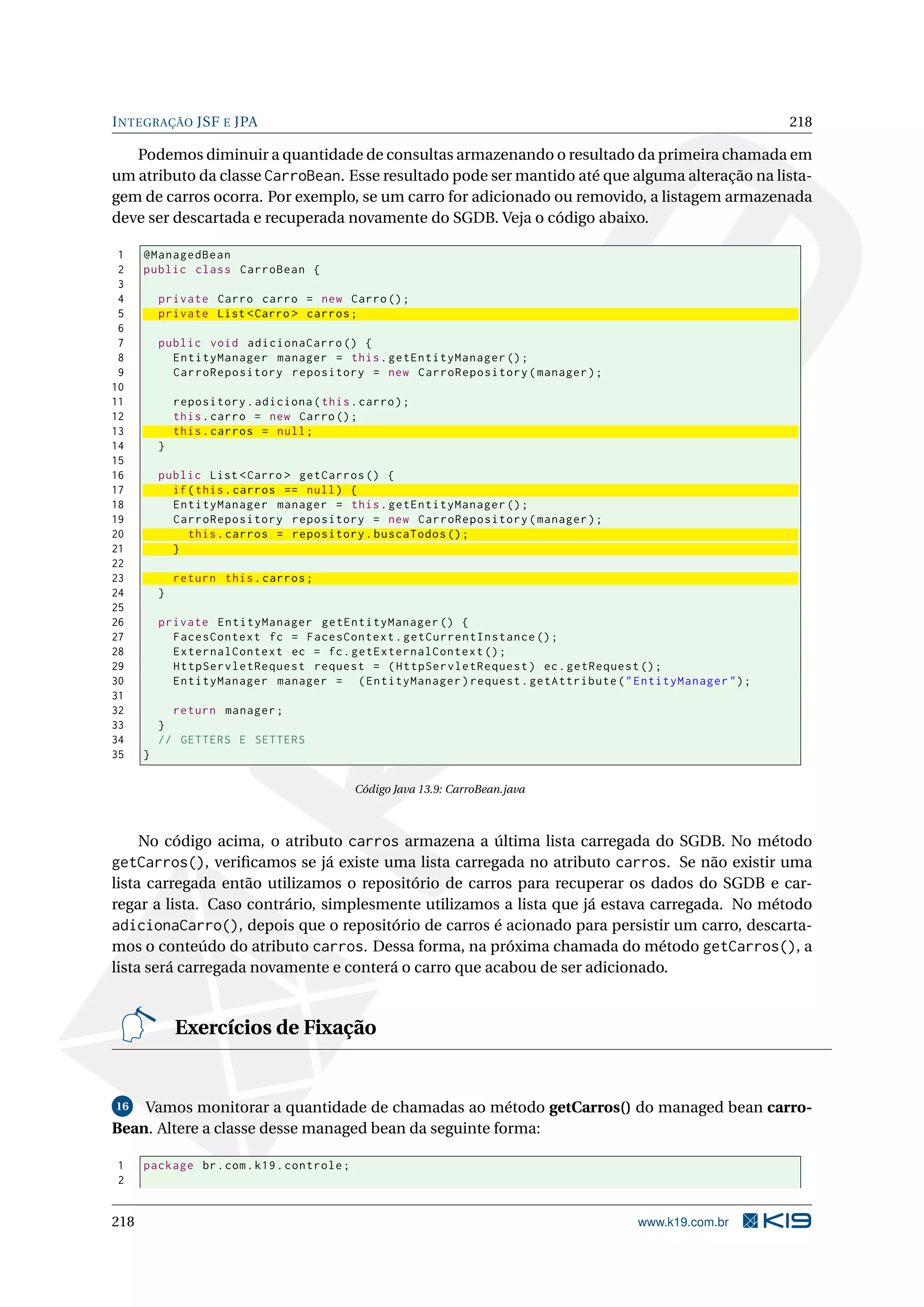 I NTEGRAÇÃO JSF E JPA                                                                                  218

   Podemos diminuir a quantidade de consultas armazenando o resultado da primeira chamada em
um atributo da classe CarroBean. Esse resultado pode ser mantido até que alguma alteração na lista-
gem de carros ocorra. Por exemplo, se um carro for adicionado ou removido, a listagem armazenada
deve ser descartada e recuperada novamente do SGDB. Veja o código abaixo.

 1    @ManagedBean
 2    public class CarroBean {
 3
 4        private Carro carro = new Carro () ;
 5        private List < Carro > carros ;
 6
 7        public void adicionaCarro () {
 8          EntityManager manager = this . getEntityManager () ;
 9          CarroRepository repository = new CarroRepository ( manager ) ;
10
11            repository . adiciona ( this . carro ) ;
12            this . carro = new Carro () ;
13            this . carros = null ;
14        }
15
16        public List < Carro > getCarros () {
17          if ( this . carros == null ) {
18          EntityManager manager = this . getEntityManager () ;
19          CarroRepository repository = new CarroRepository ( manager ) ;
20             this . carros = repository . buscaTodos () ;
21          }
22
23            return this . carros ;
24        }
25
26        private EntityManager getEntityManager () {
27          FacesContext fc = FacesContext . getCurrentInstance () ;
28          ExternalContext ec = fc . getExternalContext () ;
29          HttpServletRequest request = ( HttpServletRequest ) ec . getRequest () ;
30          EntityManager manager = ( EntityManager ) request . getAttribute ( " EntityManager " ) ;
31
32          return manager ;
33        }
34        // GETTERS E SETTERS
35    }

                                            Código Java 13.9: CarroBean.java



   No código acima, o atributo carros armazena a última lista carregada do SGDB. No método
getCarros(), veriﬁcamos se já existe uma lista carregada no atributo carros. Se não existir uma
lista carregada então utilizamos o repositório de carros para recuperar os dados do SGDB e car-
regar a lista. Caso contrário, simplesmente utilizamos a lista que já estava carregada. No método
adicionaCarro(), depois que o repositório de carros é acionado para persistir um carro, descarta-
mos o conteúdo do atributo carros. Dessa forma, na próxima chamada do método getCarros(), a
lista será carregada novamente e conterá o carro que acabou de ser adicionado.


              Exercícios de Fixação


16  Vamos monitorar a quantidade de chamadas ao método getCarros() do managed bean carro-
Bean. Altere a classe desse managed bean da seguinte forma:

1     package br . com . k19 . controle ;
2


218                                                                               www.k19.com.br
 