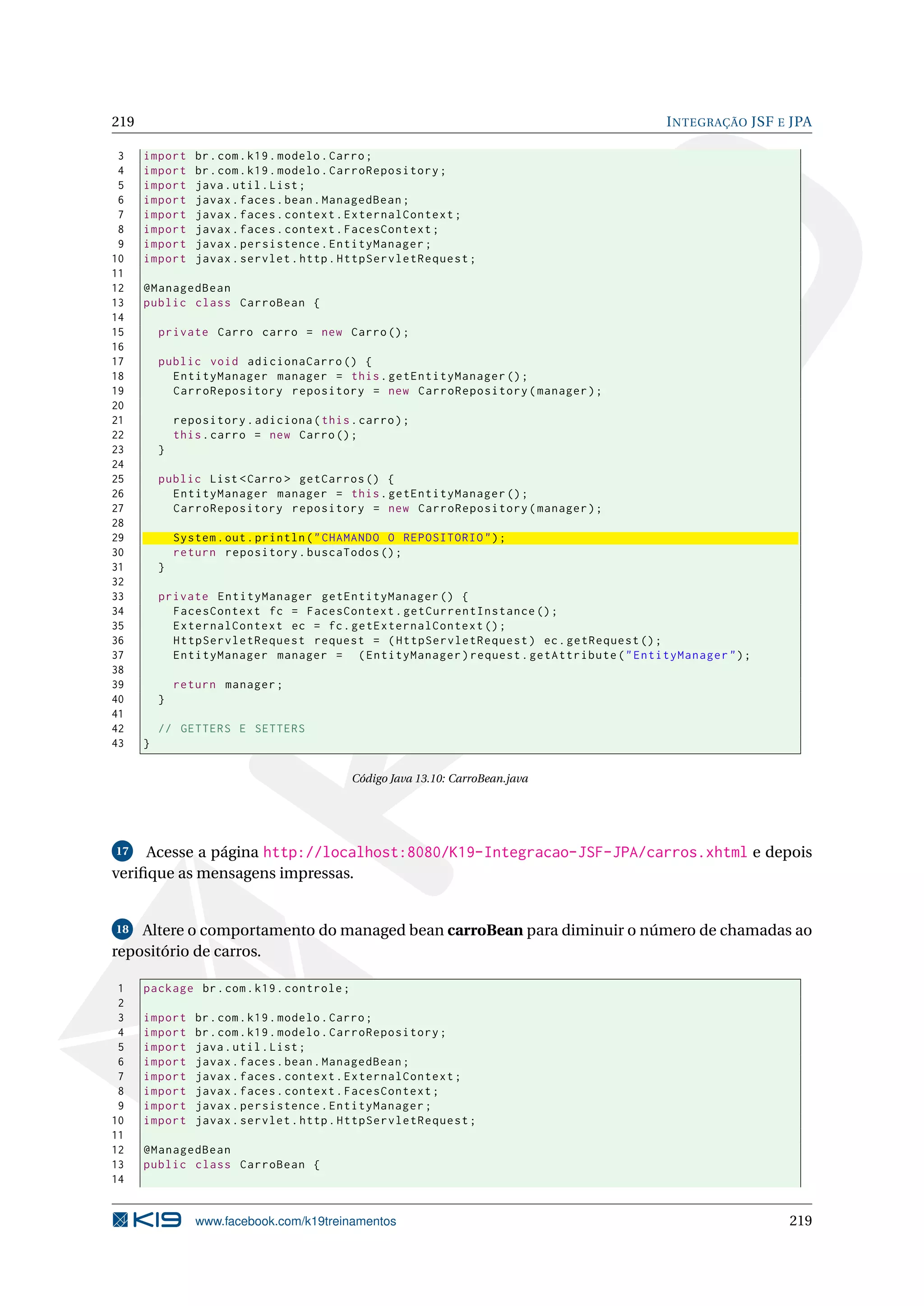 219                                                                                    I NTEGRAÇÃO JSF E JPA

 3    import     br . com . k19 . modelo . Carro ;
 4    import     br . com . k19 . modelo . CarroRepository ;
 5    import     java . util . List ;
 6    import     javax . faces . bean . ManagedBean ;
 7    import     javax . faces . context . ExternalContext ;
 8    import     javax . faces . context . FacesContext ;
 9    import     javax . persistence . EntityManager ;
10    import     javax . servlet . http . HttpServletRequest ;
11
12    @ManagedBean
13    public class CarroBean {
14
15        private Carro carro = new Carro () ;
16
17        public void adicionaCarro () {
18          EntityManager manager = this . getEntityManager () ;
19          CarroRepository repository = new CarroRepository ( manager ) ;
20
21            repository . adiciona ( this . carro ) ;
22            this . carro = new Carro () ;
23        }
24
25        public List < Carro > getCarros () {
26          EntityManager manager = this . getEntityManager () ;
27          CarroRepository repository = new CarroRepository ( manager ) ;
28
29            System . out . println ( " CHAMANDO O REPOSITORIO " ) ;
30            return repository . buscaTodos () ;
31        }
32
33        private EntityManager getEntityManager () {
34          FacesContext fc = FacesContext . getCurrentInstance () ;
35          ExternalContext ec = fc . getExternalContext () ;
36          HttpServletRequest request = ( HttpServletRequest ) ec . getRequest () ;
37          EntityManager manager = ( EntityManager ) request . getAttribute ( " EntityManager " ) ;
38
39            return manager ;
40        }
41
42        // GETTERS E SETTERS
43    }

                                            Código Java 13.10: CarroBean.java




17   Acesse a página http://localhost:8080/K19-Integracao-JSF-JPA/carros.xhtml e depois
veriﬁque as mensagens impressas.


18  Altere o comportamento do managed bean carroBean para diminuir o número de chamadas ao
repositório de carros.

 1    package br . com . k19 . controle ;
 2
 3    import     br . com . k19 . modelo . Carro ;
 4    import     br . com . k19 . modelo . CarroRepository ;
 5    import     java . util . List ;
 6    import     javax . faces . bean . ManagedBean ;
 7    import     javax . faces . context . ExternalContext ;
 8    import     javax . faces . context . FacesContext ;
 9    import     javax . persistence . EntityManager ;
10    import     javax . servlet . http . HttpServletRequest ;
11
12    @ManagedBean
13    public class CarroBean {
14


                 www.facebook.com/k19treinamentos                                                       219
 