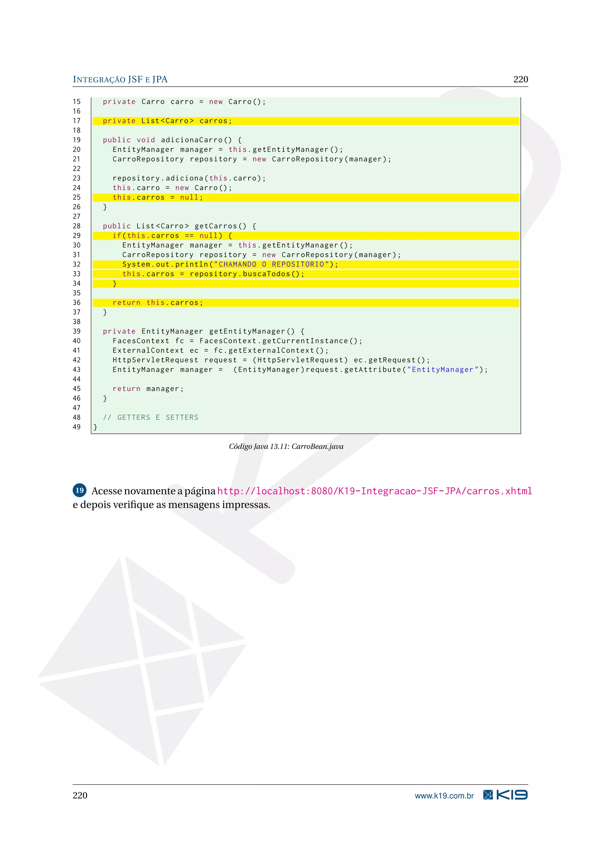 I NTEGRAÇÃO JSF E JPA                                                                                  220

15        private Carro carro = new Carro () ;
16
17        private List < Carro > carros ;
18
19        public void adicionaCarro () {
20          EntityManager manager = this . getEntityManager () ;
21          CarroRepository repository = new CarroRepository ( manager ) ;
22
23            repository . adiciona ( this . carro ) ;
24            this . carro = new Carro () ;
25            this . carros = null ;
26        }
27
28        public List < Carro > getCarros () {
29          if ( this . carros == null ) {
30             EntityManager manager = this . getEntityManager () ;
31             CarroRepository repository = new CarroRepository ( manager ) ;
32             System . out . println ( " CHAMANDO O REPOSITORIO " ) ;
33             this . carros = repository . buscaTodos () ;
34          }
35
36            return this . carros ;
37        }
38
39        private EntityManager getEntityManager () {
40          FacesContext fc = FacesContext . getCurrentInstance () ;
41          ExternalContext ec = fc . getExternalContext () ;
42          HttpServletRequest request = ( HttpServletRequest ) ec . getRequest () ;
43          EntityManager manager = ( EntityManager ) request . getAttribute ( " EntityManager " ) ;
44
45            return manager ;
46        }
47
48        // GETTERS E SETTERS
49    }

                                            Código Java 13.11: CarroBean.java




19  Acesse novamente a página http://localhost:8080/K19-Integracao-JSF-JPA/carros.xhtml
e depois veriﬁque as mensagens impressas.




220                                                                               www.k19.com.br
 