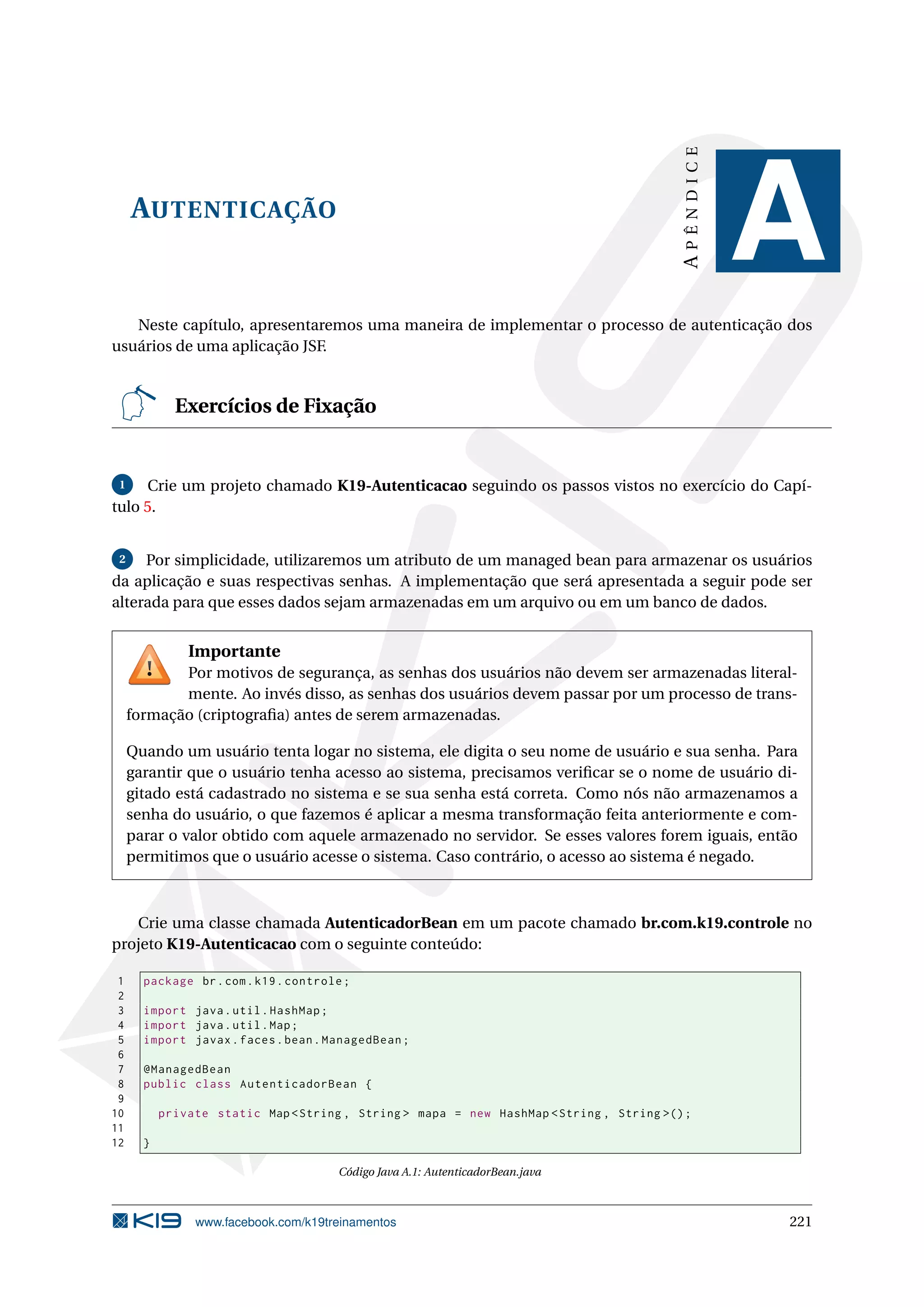 APÊNDICE
     AUTENTICAÇÃO
                                                                                                     A
   Neste capítulo, apresentaremos uma maneira de implementar o processo de autenticação dos
usuários de uma aplicação JSF.


             Exercícios de Fixação


 1   Crie um projeto chamado K19-Autenticacao seguindo os passos vistos no exercício do Capí-
tulo 5.


 2   Por simplicidade, utilizaremos um atributo de um managed bean para armazenar os usuários
da aplicação e suas respectivas senhas. A implementação que será apresentada a seguir pode ser
alterada para que esses dados sejam armazenadas em um arquivo ou em um banco de dados.


               Importante
            Por motivos de segurança, as senhas dos usuários não devem ser armazenadas literal-
            mente. Ao invés disso, as senhas dos usuários devem passar por um processo de trans-
     formação (criptograﬁa) antes de serem armazenadas.

     Quando um usuário tenta logar no sistema, ele digita o seu nome de usuário e sua senha. Para
     garantir que o usuário tenha acesso ao sistema, precisamos veriﬁcar se o nome de usuário di-
     gitado está cadastrado no sistema e se sua senha está correta. Como nós não armazenamos a
     senha do usuário, o que fazemos é aplicar a mesma transformação feita anteriormente e com-
     parar o valor obtido com aquele armazenado no servidor. Se esses valores forem iguais, então
     permitimos que o usuário acesse o sistema. Caso contrário, o acesso ao sistema é negado.



   Crie uma classe chamada AutenticadorBean em um pacote chamado br.com.k19.controle no
projeto K19-Autenticacao com o seguinte conteúdo:

 1     package br . com . k19 . controle ;
 2
 3     import java . util . HashMap ;
 4     import java . util . Map ;
 5     import javax . faces . bean . ManagedBean ;
 6
 7     @ManagedBean
 8     public class AutenticadorBean {
 9
10         private static Map < String , String > mapa = new HashMap < String , String >() ;
11
12     }

                                        Código Java A.1: AutenticadorBean.java



                www.facebook.com/k19treinamentos                                                     221
 