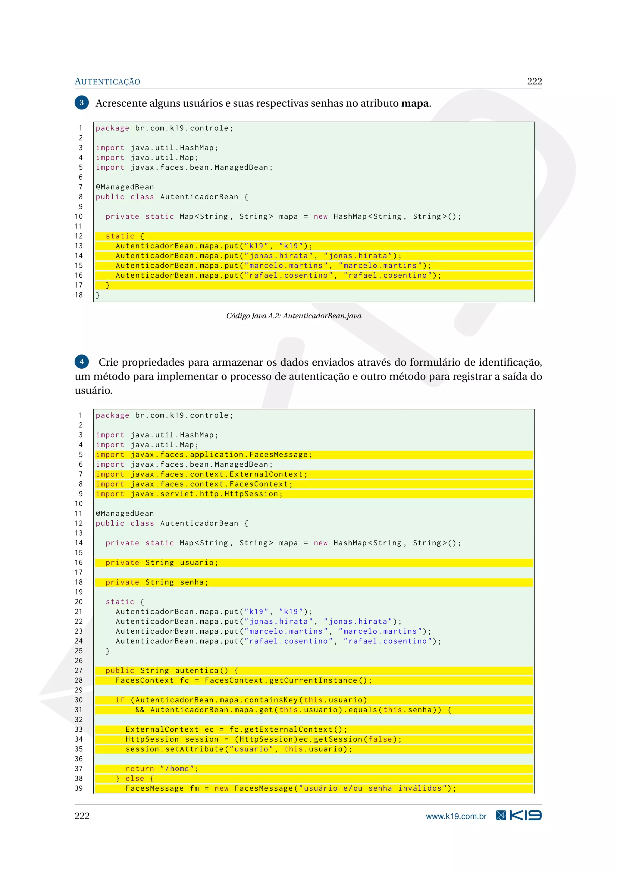 AUTENTICAÇÃO                                                                                                222

 3    Acrescente alguns usuários e suas respectivas senhas no atributo mapa.

 1    package br . com . k19 . controle ;
 2
 3    import java . util . HashMap ;
 4    import java . util . Map ;
 5    import javax . faces . bean . ManagedBean ;
 6
 7    @ManagedBean
 8    public class AutenticadorBean {
 9
10        private static Map < String , String > mapa = new HashMap < String , String >() ;
11
12        static {
13          AutenticadorBean . mapa . put ( " k19 " , " k19 " ) ;
14          AutenticadorBean . mapa . put ( " jonas . hirata " , " jonas . hirata " ) ;
15          AutenticadorBean . mapa . put ( " marcelo . martins " , " marcelo . martins " ) ;
16          AutenticadorBean . mapa . put ( " rafael . cosentino " , " rafael . cosentino " ) ;
17        }
18    }

                                        Código Java A.2: AutenticadorBean.java




 4  Crie propriedades para armazenar os dados enviados através do formulário de identiﬁcação,
um método para implementar o processo de autenticação e outro método para registrar a saída do
usuário.

 1    package br . com . k19 . controle ;
 2
 3    import    java . util . HashMap ;
 4    import    java . util . Map ;
 5    import    javax . faces . application . FacesMessage ;
 6    import    javax . faces . bean . ManagedBean ;
 7    import    javax . faces . context . ExternalContext ;
 8    import    javax . faces . context . FacesContext ;
 9    import    javax . servlet . http . HttpSession ;
10
11    @ManagedBean
12    public class AutenticadorBean {
13
14        private static Map < String , String > mapa = new HashMap < String , String >() ;
15
16        private String usuario ;
17
18        private String senha ;
19
20        static {
21          AutenticadorBean . mapa . put ( " k19 " , " k19 " ) ;
22          AutenticadorBean . mapa . put ( " jonas . hirata " , " jonas . hirata " ) ;
23          AutenticadorBean . mapa . put ( " marcelo . martins " , " marcelo . martins " ) ;
24          AutenticadorBean . mapa . put ( " rafael . cosentino " , " rafael . cosentino " ) ;
25        }
26
27        public String autentica () {
28          FacesContext fc = FacesContext . getCurrentInstance () ;
29
30          if ( AutenticadorBean . mapa . containsKey ( this . usuario )
31               && AutenticadorBean . mapa . get ( this . usuario ) . equals ( this . senha ) ) {
32
33             ExternalContext ec = fc . getExternalContext () ;
34             HttpSession session = ( HttpSession ) ec . getSession ( false ) ;
35             session . setAttribute ( " usuario " , this . usuario ) ;
36
37            return " / home " ;
38          } else {
39            FacesMessage fm = new FacesMessage ( " usuário e / ou senha inválidos " ) ;


222                                                                                        www.k19.com.br
 