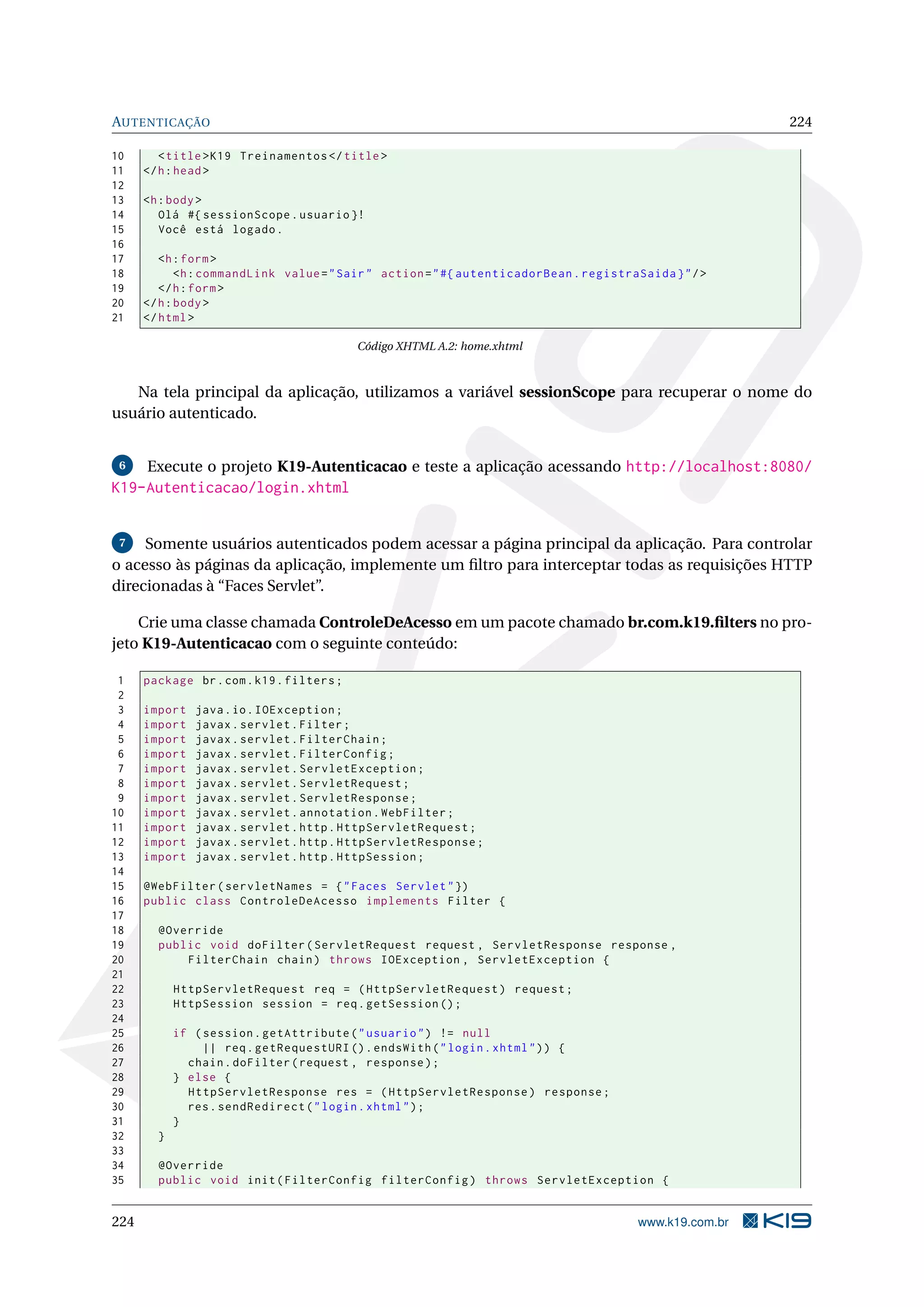 AUTENTICAÇÃO                                                                                              224

10       < title > K19 Treinamentos </ title >
11    </ h : head >
12
13    <h : body >
14       Olá #{ sessionScope . usuario }!
15       Você está logado .
16
17       <h : form >
18           <h : commandLink value = " Sair " action = " #{ autenticadorBean . registraSaida } " / >
19       </ h : form >
20    </ h : body >
21    </ html >

                                           Código XHTML A.2: home.xhtml



   Na tela principal da aplicação, utilizamos a variável sessionScope para recuperar o nome do
usuário autenticado.


 6    Execute o projeto K19-Autenticacao e teste a aplicação acessando http://localhost:8080/
K19-Autenticacao/login.xhtml


 7   Somente usuários autenticados podem acessar a página principal da aplicação. Para controlar
o acesso às páginas da aplicação, implemente um ﬁltro para interceptar todas as requisições HTTP
direcionadas à “Faces Servlet”.

    Crie uma classe chamada ControleDeAcesso em um pacote chamado br.com.k19.ﬁlters no pro-
jeto K19-Autenticacao com o seguinte conteúdo:

 1    package br . com . k19 . filters ;
 2
 3    import   java . io . IOException ;
 4    import   javax . servlet . Filter ;
 5    import   javax . servlet . FilterChain ;
 6    import   javax . servlet . FilterConfig ;
 7    import   javax . servlet . ServletException ;
 8    import   javax . servlet . ServletRequest ;
 9    import   javax . servlet . ServletResponse ;
10    import   javax . servlet . annotation . WebFilter ;
11    import   javax . servlet . http . HttpServletRequest ;
12    import   javax . servlet . http . HttpServletResponse ;
13    import   javax . servlet . http . HttpSession ;
14
15    @WebFilter ( servletNames = { " Faces Servlet " })
16    public class ControleDeAcesso implements Filter {
17
18      @Override
19      public void doFilter ( ServletRequest request , ServletResponse response ,
20          FilterChain chain ) throws IOException , ServletException {
21
22          HttpServletRequest req = ( HttpServletRequest ) request ;
23          HttpSession session = req . getSession () ;
24
25          if ( session . getAttribute ( " usuario " ) != null
26               || req . getRequestURI () . endsWith ( " login . xhtml " ) ) {
27            chain . doFilter ( request , response ) ;
28          } else {
29            HttpServletResponse res = ( HttpServletResponse ) response ;
30            res . sendRedirect ( " login . xhtml " ) ;
31          }
32      }
33
34      @Override
35      public void init ( FilterConfig filterConfig ) throws ServletException {


224                                                                                      www.k19.com.br
 