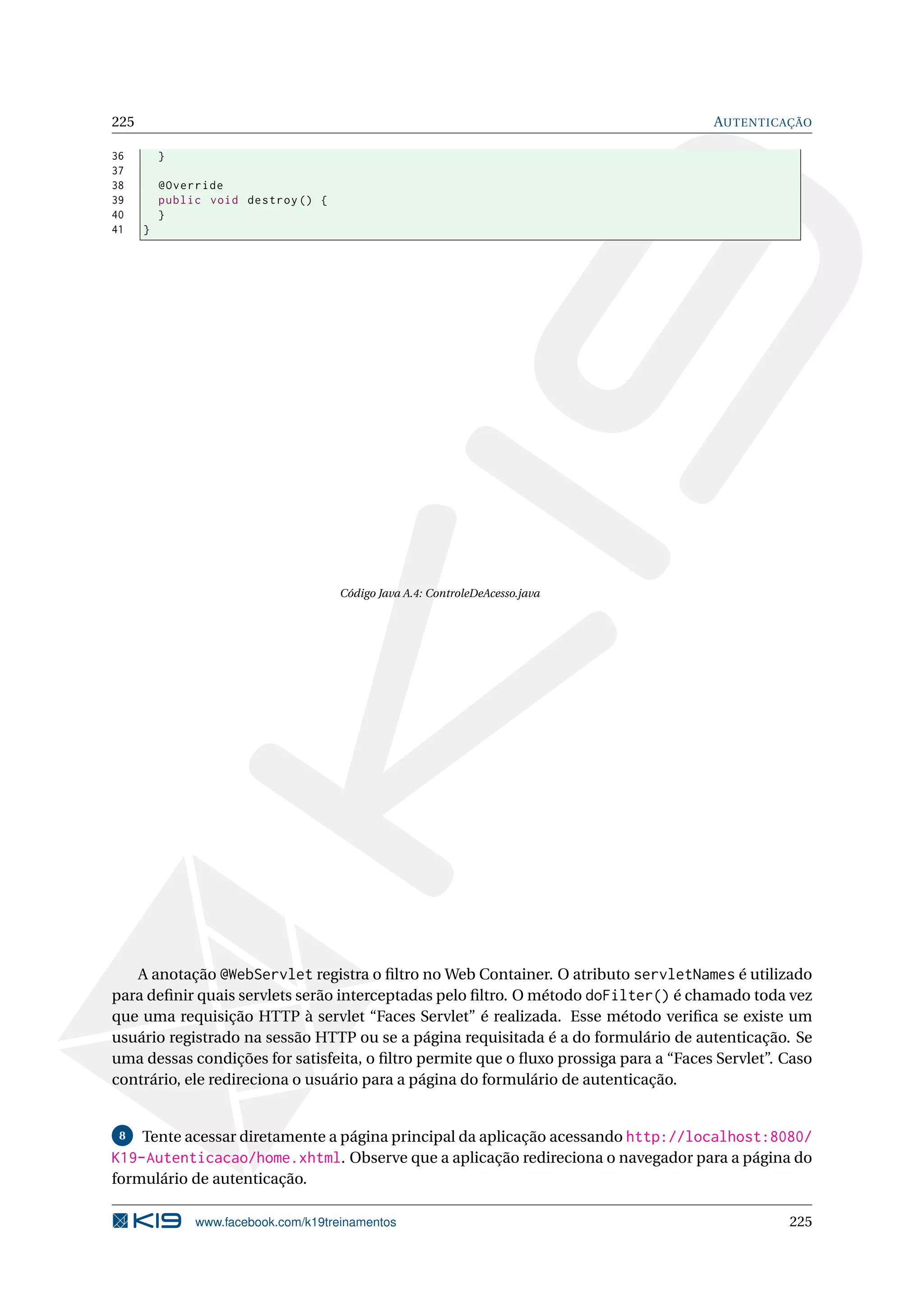 225                                                                                   AUTENTICAÇÃO

36        }
37
38        @Override
39        public void destroy () {
40        }
41    }




                                     Código Java A.4: ControleDeAcesso.java




   A anotação @WebServlet registra o ﬁltro no Web Container. O atributo servletNames é utilizado
para deﬁnir quais servlets serão interceptadas pelo ﬁltro. O método doFilter() é chamado toda vez
que uma requisição HTTP à servlet “Faces Servlet” é realizada. Esse método veriﬁca se existe um
usuário registrado na sessão HTTP ou se a página requisitada é a do formulário de autenticação. Se
uma dessas condições for satisfeita, o ﬁltro permite que o ﬂuxo prossiga para a “Faces Servlet”. Caso
contrário, ele redireciona o usuário para a página do formulário de autenticação.


 8  Tente acessar diretamente a página principal da aplicação acessando http://localhost:8080/
K19-Autenticacao/home.xhtml. Observe que a aplicação redireciona o navegador para a página do
formulário de autenticação.

               www.facebook.com/k19treinamentos                                                  225
 