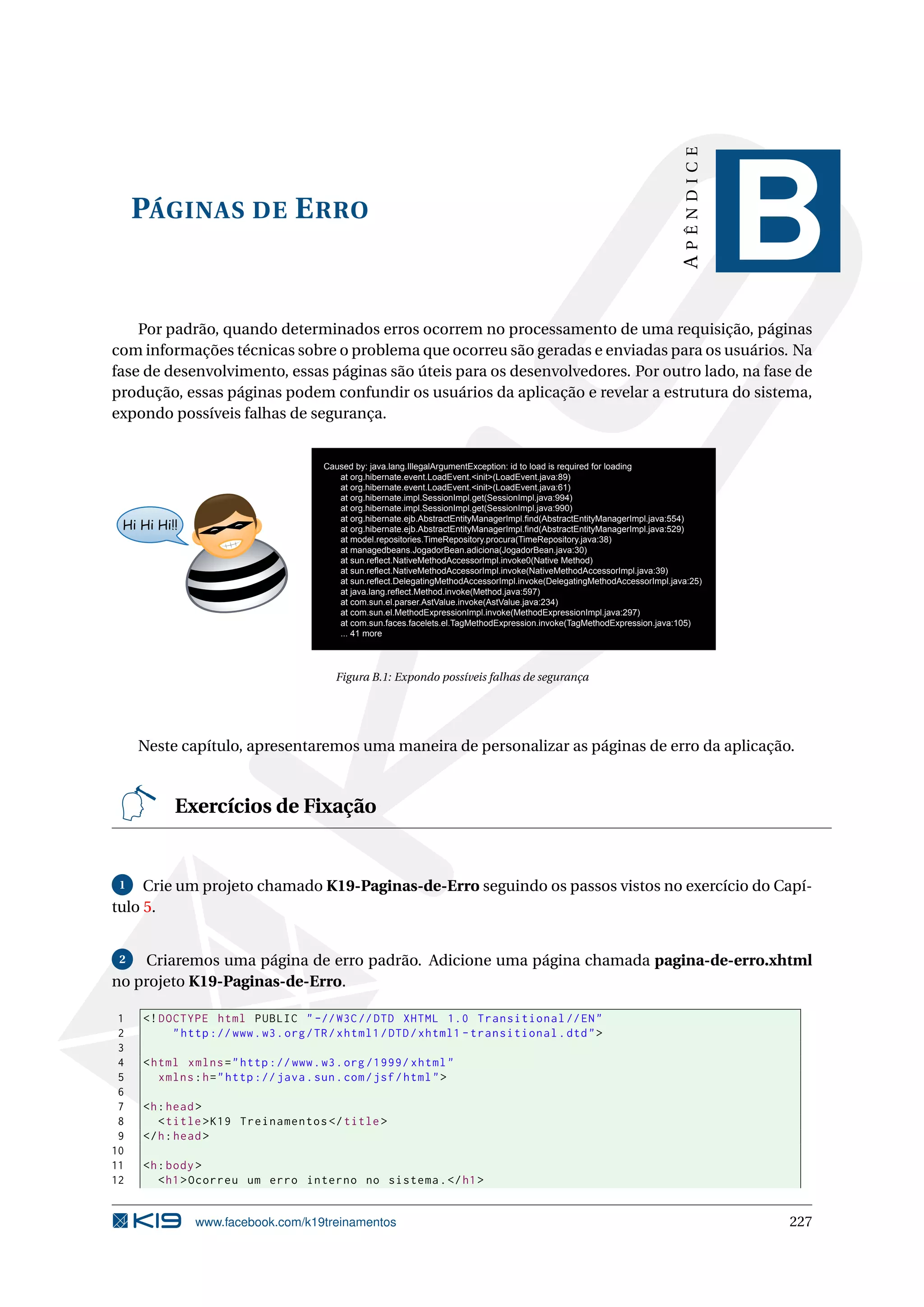 APÊNDICE
     PÁGINAS DE E RRO
                                                                                                                                        B
    Por padrão, quando determinados erros ocorrem no processamento de uma requisição, páginas
com informações técnicas sobre o problema que ocorreu são geradas e enviadas para os usuários. Na
fase de desenvolvimento, essas páginas são úteis para os desenvolvedores. Por outro lado, na fase de
produção, essas páginas podem confundir os usuários da aplicação e revelar a estrutura do sistema,
expondo possíveis falhas de segurança.


                                       Caused by: java.lang.IllegalArgumentException: id to load is required for loading
                                          at org.hibernate.event.LoadEvent.<init>(LoadEvent.java:89)
                                          at org.hibernate.event.LoadEvent.<init>(LoadEvent.java:61)
                                          at org.hibernate.impl.SessionImpl.get(SessionImpl.java:994)
                                          at org.hibernate.impl.SessionImpl.get(SessionImpl.java:990)
                                          at org.hibernate.ejb.AbstractEntityManagerImpl.find(AbstractEntityManagerImpl.java:554)
 Hi Hi Hi!!                               at org.hibernate.ejb.AbstractEntityManagerImpl.find(AbstractEntityManagerImpl.java:529)
                                          at model.repositories.TimeRepository.procura(TimeRepository.java:38)
                                          at managedbeans.JogadorBean.adiciona(JogadorBean.java:30)
                                          at sun.reflect.NativeMethodAccessorImpl.invoke0(Native Method)
                                          at sun.reflect.NativeMethodAccessorImpl.invoke(NativeMethodAccessorImpl.java:39)
                                          at sun.reflect.DelegatingMethodAccessorImpl.invoke(DelegatingMethodAccessorImpl.java:25)
                                          at java.lang.reflect.Method.invoke(Method.java:597)
                                          at com.sun.el.parser.AstValue.invoke(AstValue.java:234)
                                          at com.sun.el.MethodExpressionImpl.invoke(MethodExpressionImpl.java:297)
                                          at com.sun.faces.facelets.el.TagMethodExpression.invoke(TagMethodExpression.java:105)
                                          ... 41 more




                                         Figura B.1: Expondo possíveis falhas de segurança




     Neste capítulo, apresentaremos uma maneira de personalizar as páginas de erro da aplicação.


          Exercícios de Fixação


 1   Crie um projeto chamado K19-Paginas-de-Erro seguindo os passos vistos no exercício do Capí-
tulo 5.


 2  Criaremos uma página de erro padrão. Adicione uma página chamada pagina-de-erro.xhtml
no projeto K19-Paginas-de-Erro.

 1   <! DOCTYPE html PUBLIC " -// W3C // DTD XHTML 1.0 Transitional // EN "
 2        " http :// www . w3 . org / TR / xhtml1 / DTD / xhtml1 - transitional . dtd " >
 3
 4   < html xmlns = " http :// www . w3 . org /1999/ xhtml "
 5      xmlns : h = " http :// java . sun . com / jsf / html " >
 6
 7   <h : head >
 8      < title > K19 Treinamentos </ title >
 9   </ h : head >
10
11   <h : body >
12      < h1 > Ocorreu um erro interno no sistema . </ h1 >


              www.facebook.com/k19treinamentos                                                                                          227
 