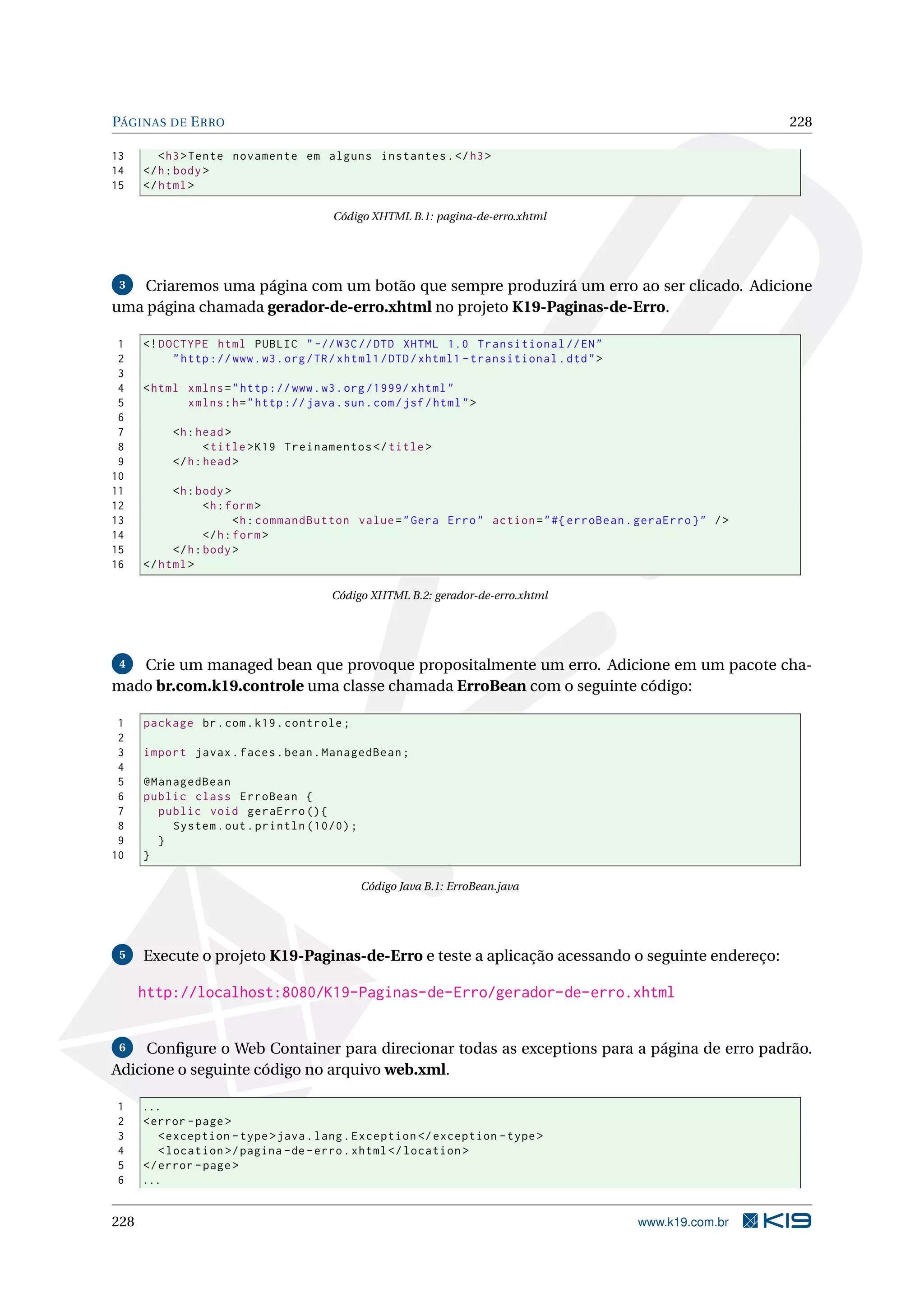 PÁGINAS DE E RRO                                                                                              228

13       < h3 > Tente novamente em alguns instantes . </ h3 >
14    </ h : body >
15    </ html >

                                         Código XHTML B.1: pagina-de-erro.xhtml




 3  Criaremos uma página com um botão que sempre produzirá um erro ao ser clicado. Adicione
uma página chamada gerador-de-erro.xhtml no projeto K19-Paginas-de-Erro.

 1    <! DOCTYPE html PUBLIC " -// W3C // DTD XHTML 1.0 Transitional // EN "
 2         " http :// www . w3 . org / TR / xhtml1 / DTD / xhtml1 - transitional . dtd " >
 3
 4    < html xmlns = " http :// www . w3 . org /1999/ xhtml "
 5           xmlns : h = " http :// java . sun . com / jsf / html " >
 6
 7         <h : head >
 8                < title > K19 Treinamentos </ title >
 9         </ h : head >
10
11         <h : body >
12                <h : form >
13                       <h : commandButton value = " Gera Erro " action = " #{ erroBean . geraErro } " / >
14                </ h : form >
15         </ h : body >
16    </ html >

                                         Código XHTML B.2: gerador-de-erro.xhtml




 4 Crie um managed bean que provoque propositalmente um erro. Adicione em um pacote cha-
mado br.com.k19.controle uma classe chamada ErroBean com o seguinte código:

 1    package br . com . k19 . controle ;
 2
 3    import javax . faces . bean . ManagedBean ;
 4
 5    @ManagedBean
 6    public class ErroBean {
 7      public void geraErro () {
 8        System . out . println (10/0) ;
 9      }
10    }

                                               Código Java B.1: ErroBean.java




 5    Execute o projeto K19-Paginas-de-Erro e teste a aplicação acessando o seguinte endereço:

      http://localhost:8080/K19-Paginas-de-Erro/gerador-de-erro.xhtml


 6   Conﬁgure o Web Container para direcionar todas as exceptions para a página de erro padrão.
Adicione o seguinte código no arquivo web.xml.

1     ...
2     < error - page >
3        < exception - type > java . lang . Exception </ exception - type >
4        < location >/ pagina - de - erro . xhtml </ location >
5     </ error - page >
6     ...


228                                                                                          www.k19.com.br
 