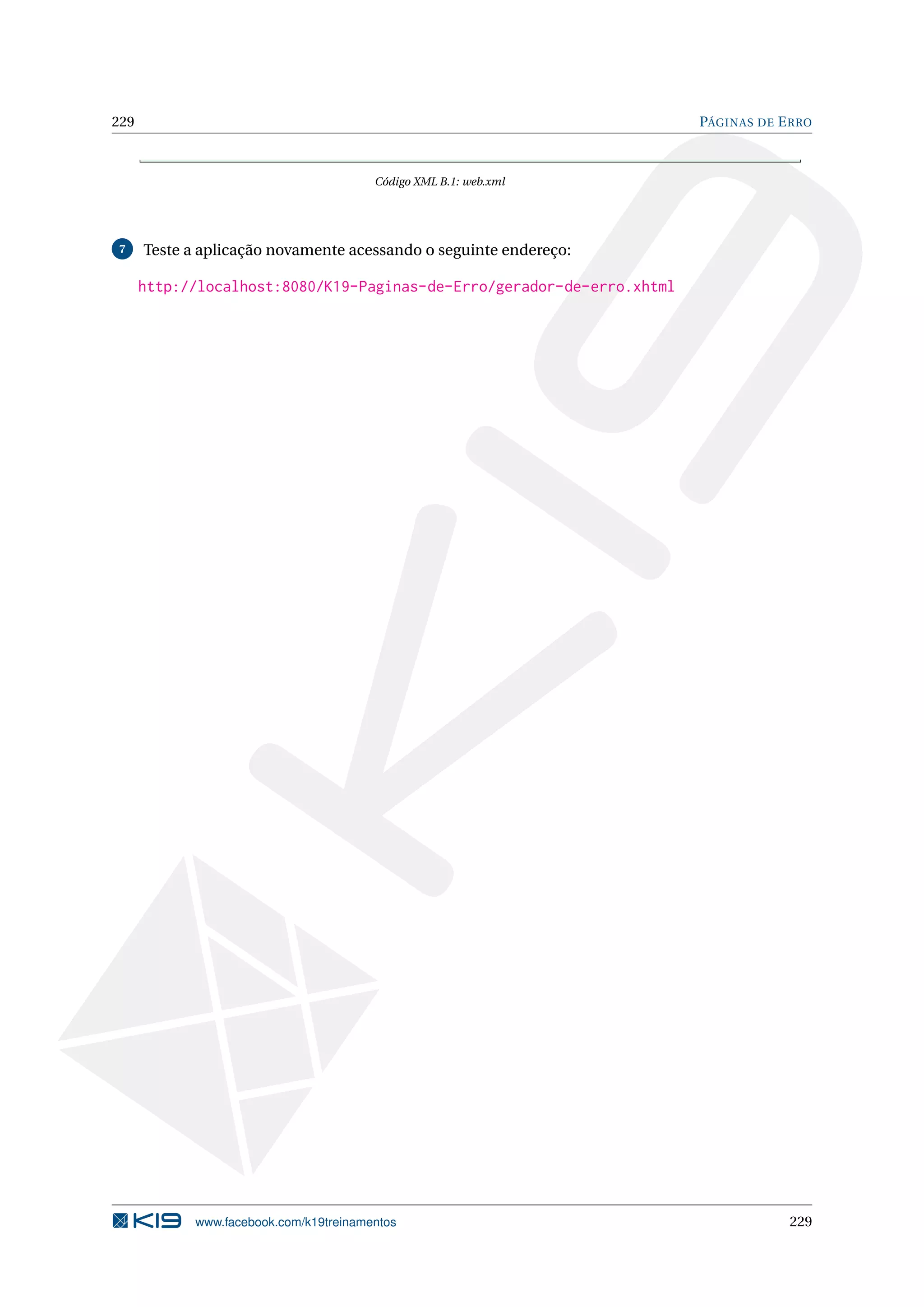229                                                                     PÁGINAS DE E RRO



                                         Código XML B.1: web.xml




7     Teste a aplicação novamente acessando o seguinte endereço:

      http://localhost:8080/K19-Paginas-de-Erro/gerador-de-erro.xhtml




             www.facebook.com/k19treinamentos                                       229
 