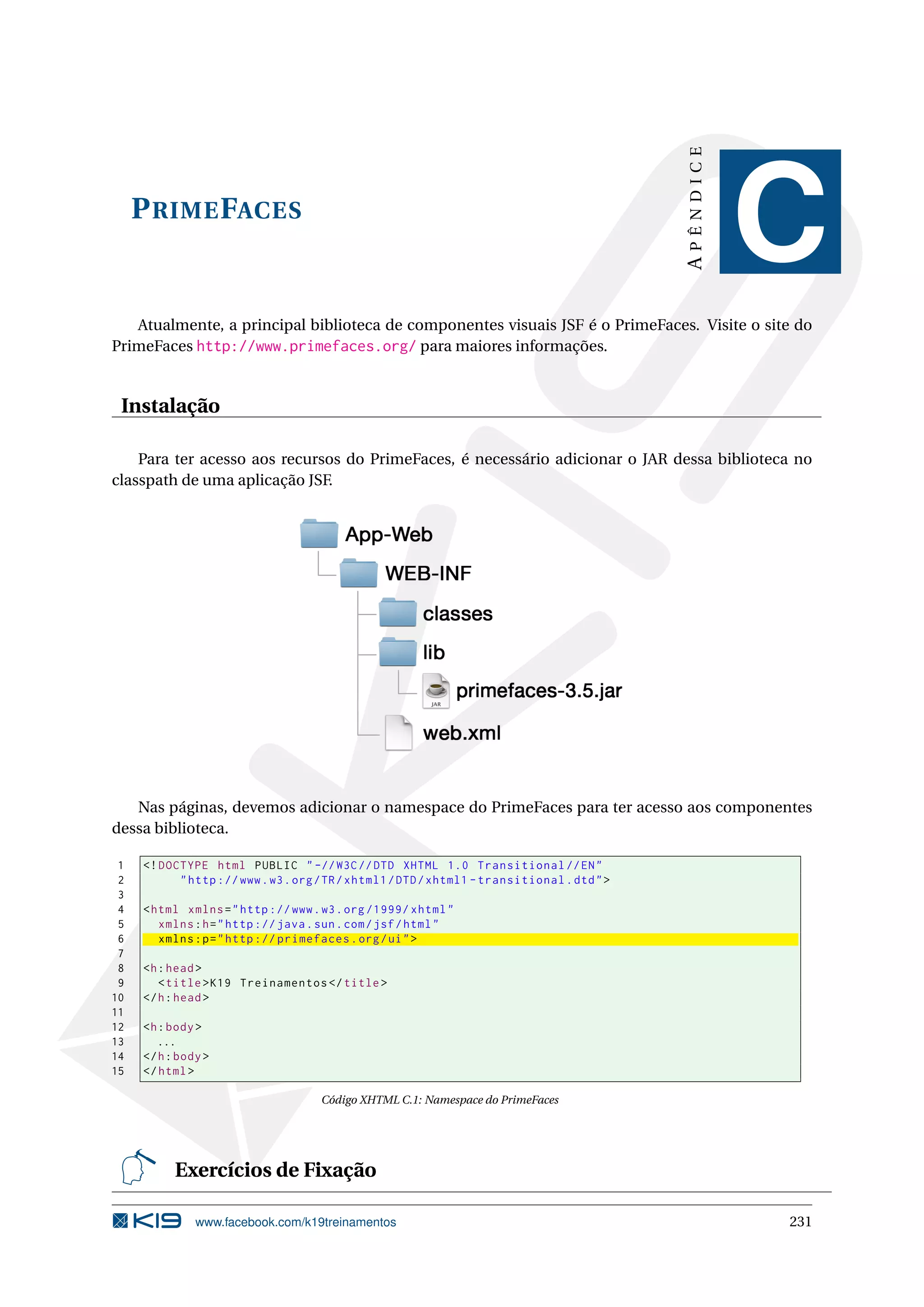 APÊNDICE
     P RIME FACES
                                                                                                        C
   Atualmente, a principal biblioteca de componentes visuais JSF é o PrimeFaces. Visite o site do
PrimeFaces http://www.primefaces.org/ para maiores informações.


 Instalação

    Para ter acesso aos recursos do PrimeFaces, é necessário adicionar o JAR dessa biblioteca no
classpath de uma aplicação JSF.




   Nas páginas, devemos adicionar o namespace do PrimeFaces para ter acesso aos componentes
dessa biblioteca.

 1   <! DOCTYPE html PUBLIC " -// W3C // DTD XHTML 1.0 Transitional // EN "
 2         " http :// www . w3 . org / TR / xhtml1 / DTD / xhtml1 - transitional . dtd " >
 3
 4   < html xmlns = " http :// www . w3 . org /1999/ xhtml "
 5      xmlns : h = " http :// java . sun . com / jsf / html "
 6      xmlns : p = " http :// primefaces . org / ui " >
 7
 8   <h : head >
 9      < title > K19 Treinamentos </ title >
10   </ h : head >
11
12   <h : body >
13      ...
14   </ h : body >
15   </ html >

                                     Código XHTML C.1: Namespace do PrimeFaces




           Exercícios de Fixação

               www.facebook.com/k19treinamentos                                                         231
 