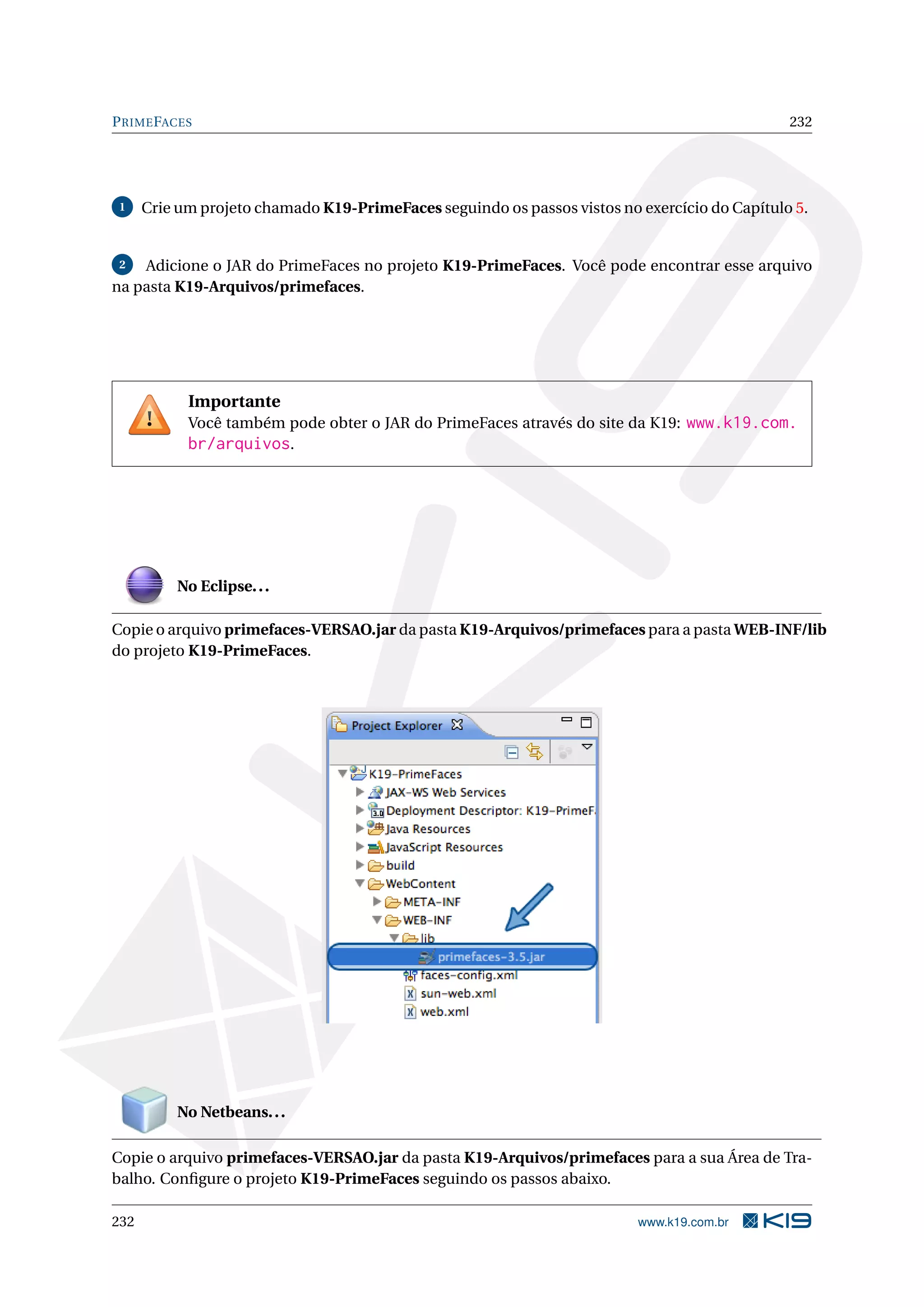 P RIME FACES                                                                                   232




 1    Crie um projeto chamado K19-PrimeFaces seguindo os passos vistos no exercício do Capítulo 5.


 2  Adicione o JAR do PrimeFaces no projeto K19-PrimeFaces. Você pode encontrar esse arquivo
na pasta K19-Arquivos/primefaces.




            Importante
            Você também pode obter o JAR do PrimeFaces através do site da K19: www.k19.com.
            br/arquivos.




          No Eclipse. . .

Copie o arquivo primefaces-VERSAO.jar da pasta K19-Arquivos/primefaces para a pasta WEB-INF/lib
do projeto K19-PrimeFaces.




          No Netbeans. . .

Copie o arquivo primefaces-VERSAO.jar da pasta K19-Arquivos/primefaces para a sua Área de Tra-
balho. Conﬁgure o projeto K19-PrimeFaces seguindo os passos abaixo.

232                                                                       www.k19.com.br
 