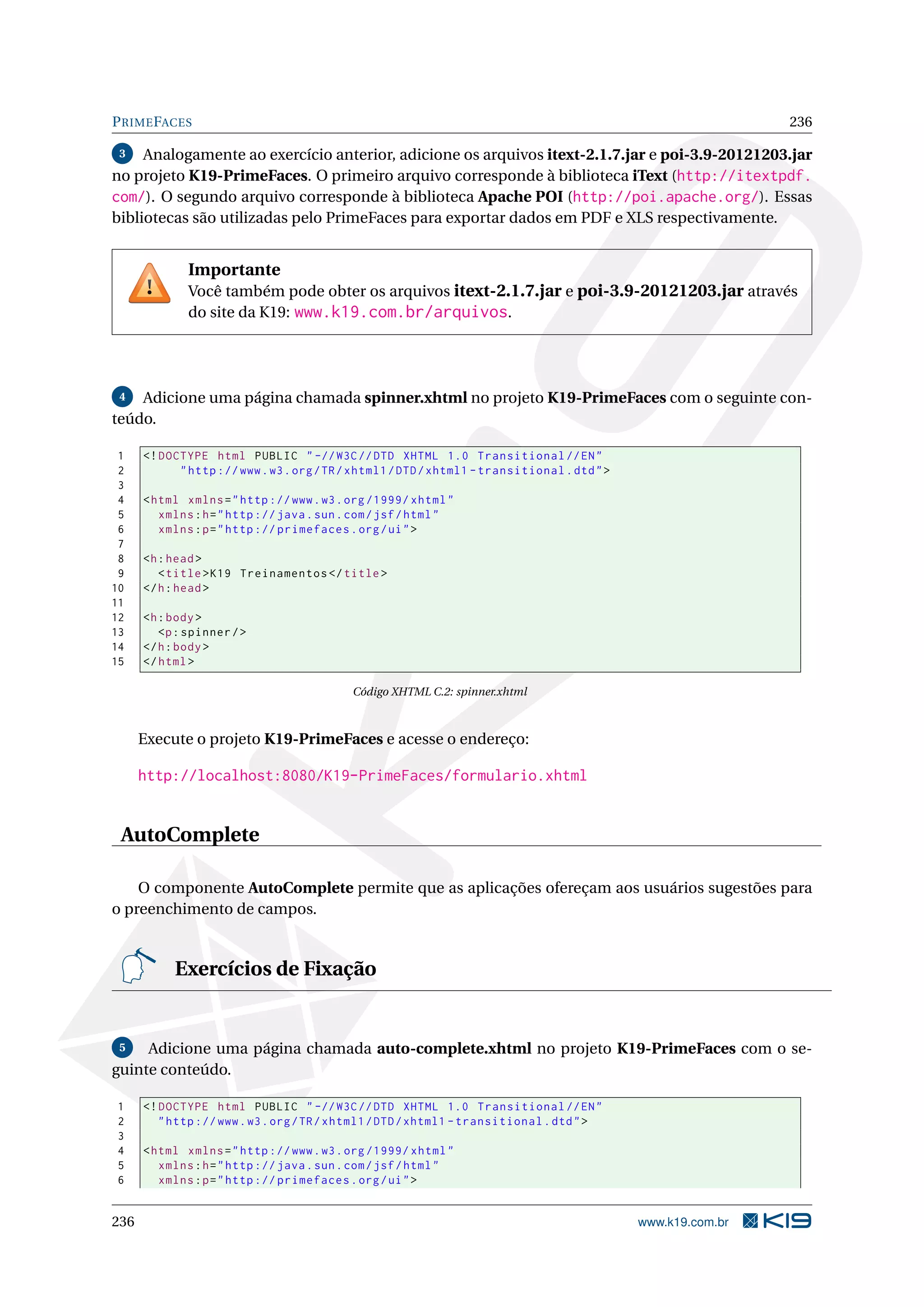 P RIME FACES                                                                                                   236

 3   Analogamente ao exercício anterior, adicione os arquivos itext-2.1.7.jar e poi-3.9-20121203.jar
no projeto K19-PrimeFaces. O primeiro arquivo corresponde à biblioteca iText (http://itextpdf.
com/). O segundo arquivo corresponde à biblioteca Apache POI (http://poi.apache.org/). Essas
bibliotecas são utilizadas pelo PrimeFaces para exportar dados em PDF e XLS respectivamente.


              Importante
              Você também pode obter os arquivos itext-2.1.7.jar e poi-3.9-20121203.jar através
              do site da K19: www.k19.com.br/arquivos.




 4  Adicione uma página chamada spinner.xhtml no projeto K19-PrimeFaces com o seguinte con-
teúdo.

 1    <! DOCTYPE html PUBLIC " -// W3C // DTD XHTML 1.0 Transitional // EN "
 2          " http :// www . w3 . org / TR / xhtml1 / DTD / xhtml1 - transitional . dtd " >
 3
 4    < html xmlns = " http :// www . w3 . org /1999/ xhtml "
 5       xmlns : h = " http :// java . sun . com / jsf / html "
 6       xmlns : p = " http :// primefaces . org / ui " >
 7
 8    <h : head >
 9       < title > K19 Treinamentos </ title >
10    </ h : head >
11
12    <h : body >
13       <p : spinner / >
14    </ h : body >
15    </ html >

                                            Código XHTML C.2: spinner.xhtml



      Execute o projeto K19-PrimeFaces e acesse o endereço:

      http://localhost:8080/K19-PrimeFaces/formulario.xhtml


 AutoComplete

    O componente AutoComplete permite que as aplicações ofereçam aos usuários sugestões para
o preenchimento de campos.


           Exercícios de Fixação


 5   Adicione uma página chamada auto-complete.xhtml no projeto K19-PrimeFaces com o se-
guinte conteúdo.

1     <! DOCTYPE html PUBLIC " -// W3C // DTD XHTML 1.0 Transitional // EN "
2        " http :// www . w3 . org / TR / xhtml1 / DTD / xhtml1 - transitional . dtd " >
3
4     < html xmlns = " http :// www . w3 . org /1999/ xhtml "
5        xmlns : h = " http :// java . sun . com / jsf / html "
6        xmlns : p = " http :// primefaces . org / ui " >


236                                                                                           www.k19.com.br
 