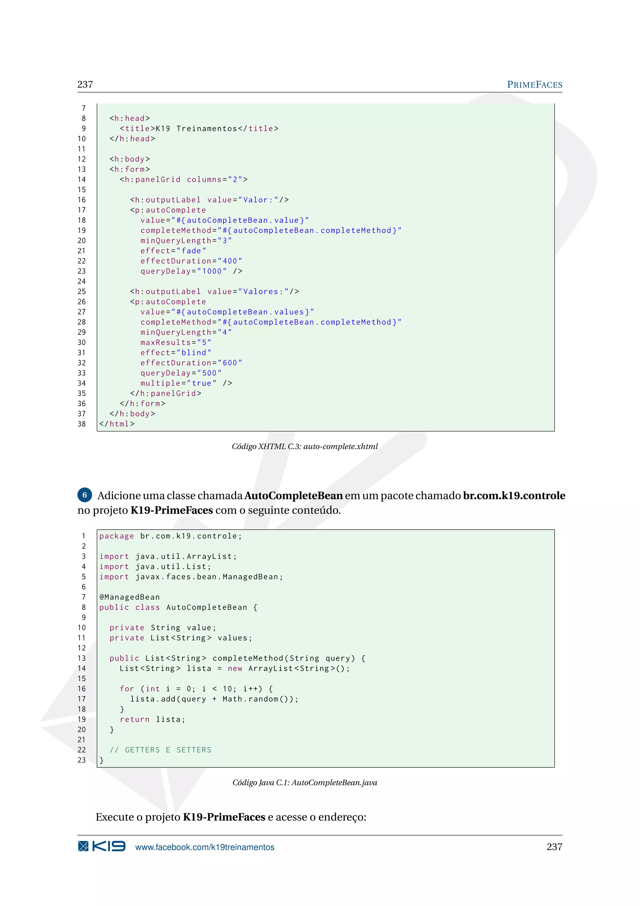 237                                                                               P RIME FACES

 7
 8        <h : head >
 9           < title > K19 Treinamentos </ title >
10        </ h : head >
11
12        <h : body >
13        <h : form >
14           <h : panelGrid columns = " 2 " >
15
16              <h : outputLabel value = " Valor : " / >
17              <p : autoComplete
18                 value = " #{ autoCompleteBean . value } "
19                 completeMethod = " #{ autoCompleteBean . completeMethod } "
20                 minQueryLength = " 3 "
21                 effect = " fade "
22                 effectDuration = " 400 "
23                 queryDelay = " 1000 " / >
24
25              <h : outputLabel value = " Valores : " / >
26              <p : autoComplete
27                 value = " #{ autoCompleteBean . values } "
28                 completeMethod = " #{ autoCompleteBean . completeMethod } "
29                 minQueryLength = " 4 "
30                 maxResults = " 5 "
31                 effect = " blind "
32                 effectDuration = " 600 "
33                 queryDelay = " 500 "
34                 multiple = " true " / >
35              </ h : panelGrid >
36          </ h : form >
37       </ h : body >
38    </ html >

                                         Código XHTML C.3: auto-complete.xhtml




 6  Adicione uma classe chamada AutoCompleteBean em um pacote chamado br.com.k19.controle
no projeto K19-PrimeFaces com o seguinte conteúdo.

 1    package br . com . k19 . controle ;
 2
 3    import java . util . ArrayList ;
 4    import java . util . List ;
 5    import javax . faces . bean . ManagedBean ;
 6
 7    @ManagedBean
 8    public class AutoCompleteBean {
 9
10        private String value ;
11        private List < String > values ;
12
13        public List < String > completeMethod ( String query ) {
14          List < String > lista = new ArrayList < String >() ;
15
16            for ( int i = 0; i < 10; i ++) {
17              lista . add ( query + Math . random () ) ;
18            }
19            return lista ;
20        }
21
22        // GETTERS E SETTERS
23    }

                                         Código Java C.1: AutoCompleteBean.java



      Execute o projeto K19-PrimeFaces e acesse o endereço:

                 www.facebook.com/k19treinamentos                                         237
 