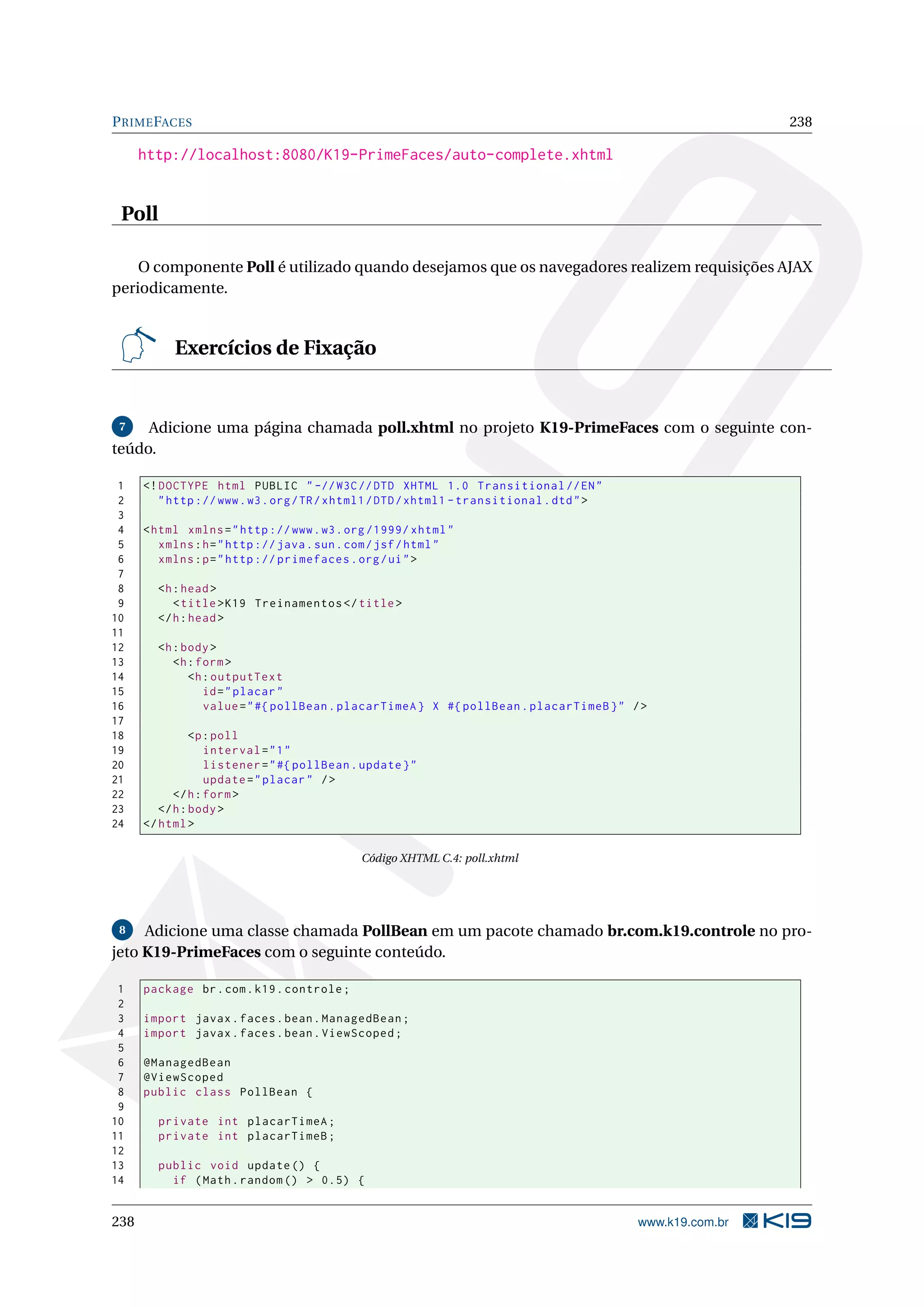 P RIME FACES                                                                                                238

      http://localhost:8080/K19-PrimeFaces/auto-complete.xhtml


 Poll

    O componente Poll é utilizado quando desejamos que os navegadores realizem requisições AJAX
periodicamente.


           Exercícios de Fixação


 7   Adicione uma página chamada poll.xhtml no projeto K19-PrimeFaces com o seguinte con-
teúdo.

 1    <! DOCTYPE html PUBLIC " -// W3C // DTD XHTML 1.0 Transitional // EN "
 2       " http :// www . w3 . org / TR / xhtml1 / DTD / xhtml1 - transitional . dtd " >
 3
 4    < html xmlns = " http :// www . w3 . org /1999/ xhtml "
 5       xmlns : h = " http :// java . sun . com / jsf / html "
 6       xmlns : p = " http :// primefaces . org / ui " >
 7
 8      <h : head >
 9         < title > K19 Treinamentos </ title >
10      </ h : head >
11
12      <h : body >
13         <h : form >
14            <h : outputText
15               id = " placar "
16               value = " #{ pollBean . placarTimeA } X #{ pollBean . placarTimeB } " / >
17
18              <p : poll
19                 interval = " 1 "
20                 listener = " #{ pollBean . update } "
21                 update = " placar " / >
22          </ h : form >
23       </ h : body >
24    </ html >

                                              Código XHTML C.4: poll.xhtml




 8   Adicione uma classe chamada PollBean em um pacote chamado br.com.k19.controle no pro-
jeto K19-PrimeFaces com o seguinte conteúdo.

 1    package br . com . k19 . controle ;
 2
 3    import javax . faces . bean . ManagedBean ;
 4    import javax . faces . bean . ViewScoped ;
 5
 6    @ManagedBean
 7    @ViewScoped
 8    public class PollBean {
 9
10      private int placarTimeA ;
11      private int placarTimeB ;
12
13      public void update () {
14        if ( Math . random () > 0.5) {


238                                                                                        www.k19.com.br
 
