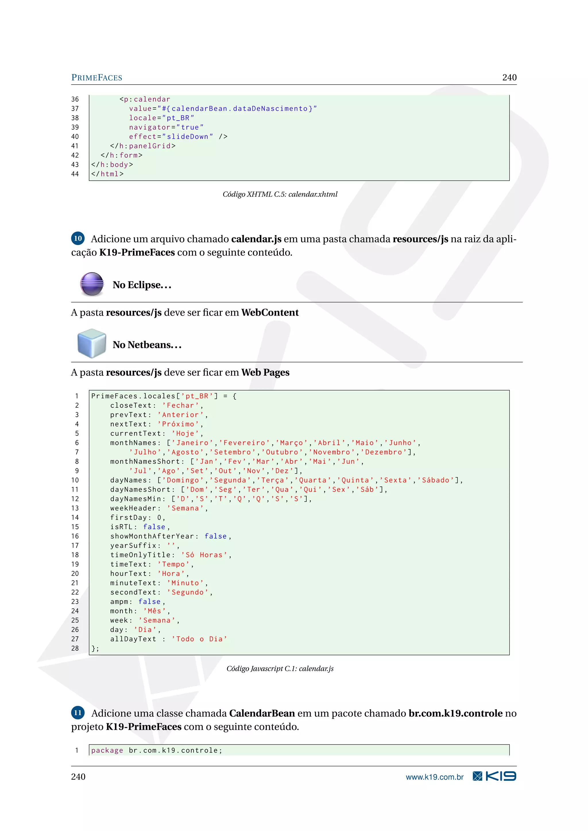 P RIME FACES                                                                                                         240

36              <p : calendar
37                  value = " #{ calendarBean . dataDeNascimento } "
38                  locale = " pt_BR "
39                  navigator = " true "
40                  effect = " slideDown " / >
41           </ h : panelGrid >
42       </ h : form >
43    </ h : body >
44    </ html >

                                            Código XHTML C.5: calendar.xhtml




10  Adicione um arquivo chamado calendar.js em uma pasta chamada resources/js na raiz da apli-
cação K19-PrimeFaces com o seguinte conteúdo.


            No Eclipse. . .

A pasta resources/js deve ser ﬁcar em WebContent


            No Netbeans. . .

A pasta resources/js deve ser ﬁcar em Web Pages

 1    PrimeFaces . locales [ ’ pt_BR ’] = {
 2        closeText : ’ Fechar ’ ,
 3        prevText : ’ Anterior ’ ,
 4        nextText : ’ Próximo ’ ,
 5        currentText : ’ Hoje ’ ,
 6        monthNames : [ ’ Janeiro ’ , ’ Fevereiro ’ , ’ Março ’ , ’ Abril ’ , ’ Maio ’ , ’ Junho ’ ,
 7             ’ Julho ’ , ’ Agosto ’ , ’ Setembro ’ , ’ Outubro ’ , ’ Novembro ’ , ’ Dezembro ’] ,
 8        monthNamesShort : [ ’ Jan ’ , ’ Fev ’ , ’ Mar ’ , ’ Abr ’ , ’ Mai ’ , ’ Jun ’ ,
 9             ’ Jul ’ , ’ Ago ’ , ’ Set ’ , ’ Out ’ , ’ Nov ’ , ’ Dez ’] ,
10        dayNames : [ ’ Domingo ’ , ’ Segunda ’ , ’ Terça ’ , ’ Quarta ’ , ’ Quinta ’ , ’ Sexta ’ , ’ Sábado ’] ,
11        dayNamesShort : [ ’ Dom ’ , ’ Seg ’ , ’ Ter ’ , ’ Qua ’ , ’ Qui ’ , ’ Sex ’ , ’ Sáb ’] ,
12        dayNamesMin : [ ’D ’ , ’S ’ , ’T ’ , ’Q ’ , ’Q ’ , ’S ’ , ’S ’] ,
13        weekHeader : ’ Semana ’ ,
14        firstDay : 0 ,
15        isRTL : false ,
16        showMonthAfterYear : false ,
17        yearSuffix : ’ ’ ,
18        timeOnlyTitle : ’ Só Horas ’ ,
19        timeText : ’ Tempo ’ ,
20        hourText : ’ Hora ’ ,
21        minuteText : ’ Minuto ’ ,
22        secondText : ’ Segundo ’ ,
23        ampm : false ,
24        month : ’ Mês ’ ,
25        week : ’ Semana ’ ,
26        day : ’ Dia ’ ,
27        allDayText : ’ Todo o Dia ’
28    };

                                             Código Javascript C.1: calendar.js




11 Adicione uma classe chamada CalendarBean em um pacote chamado br.com.k19.controle no

projeto K19-PrimeFaces com o seguinte conteúdo.

1     package br . com . k19 . controle ;


240                                                                                              www.k19.com.br
 