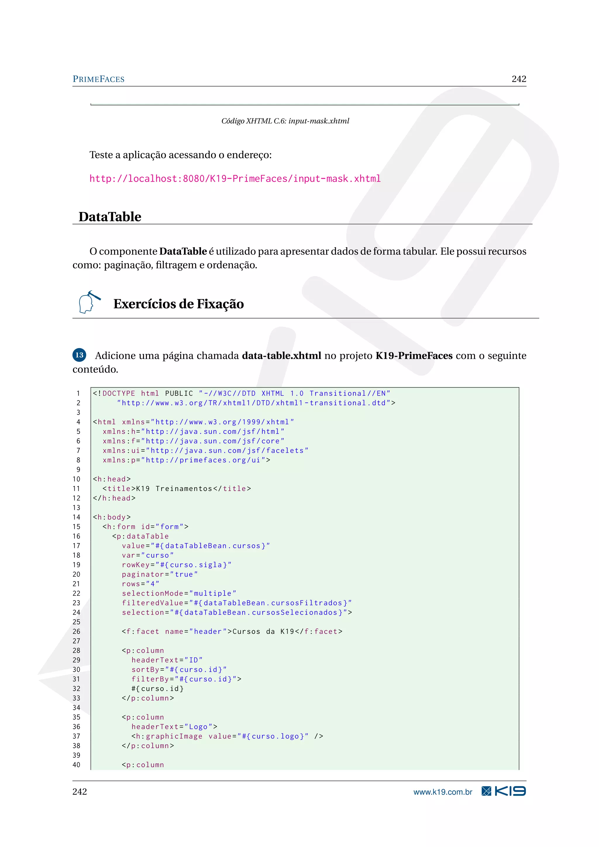 P RIME FACES                                                                                                   242



                                           Código XHTML C.6: input-mask.xhtml



      Teste a aplicação acessando o endereço:

      http://localhost:8080/K19-PrimeFaces/input-mask.xhtml


 DataTable

   O componente DataTable é utilizado para apresentar dados de forma tabular. Ele possui recursos
como: paginação, ﬁltragem e ordenação.


           Exercícios de Fixação


13  Adicione uma página chamada data-table.xhtml no projeto K19-PrimeFaces com o seguinte
conteúdo.

 1    <! DOCTYPE html PUBLIC " -// W3C // DTD XHTML 1.0 Transitional // EN "
 2          " http :// www . w3 . org / TR / xhtml1 / DTD / xhtml1 - transitional . dtd " >
 3
 4    < html xmlns = " http :// www . w3 . org /1999/ xhtml "
 5       xmlns : h = " http :// java . sun . com / jsf / html "
 6       xmlns : f = " http :// java . sun . com / jsf / core "
 7       xmlns : ui = " http :// java . sun . com / jsf / facelets "
 8       xmlns : p = " http :// primefaces . org / ui " >
 9
10    <h : head >
11       < title > K19 Treinamentos </ title >
12    </ h : head >
13
14    <h : body >
15       <h : form id = " form " >
16          <p : dataTable
17             value = " #{ dataTableBean . cursos } "
18             var = " curso "
19             rowKey = " #{ curso . sigla } "
20             paginator = " true "
21             rows = " 4 "
22             selectionMode = " multiple "
23             filteredValue = " #{ dataTableBean . cursosFiltrados } "
24             selection = " #{ dataTableBean . cursosSelecionados } " >
25
26            <f : facet name = " header " > Cursos da K19 </ f : facet >
27
28            <p : column
29               headerText = " ID "
30               sortBy = " #{ curso . id } "
31               filterBy = " #{ curso . id } " >
32               #{ curso . id }
33            </ p : column >
34
35            <p : column
36               headerText = " Logo " >
37               <h : graphicImage value = " #{ curso . logo } " / >
38            </ p : column >
39
40            <p : column


242                                                                                           www.k19.com.br
 