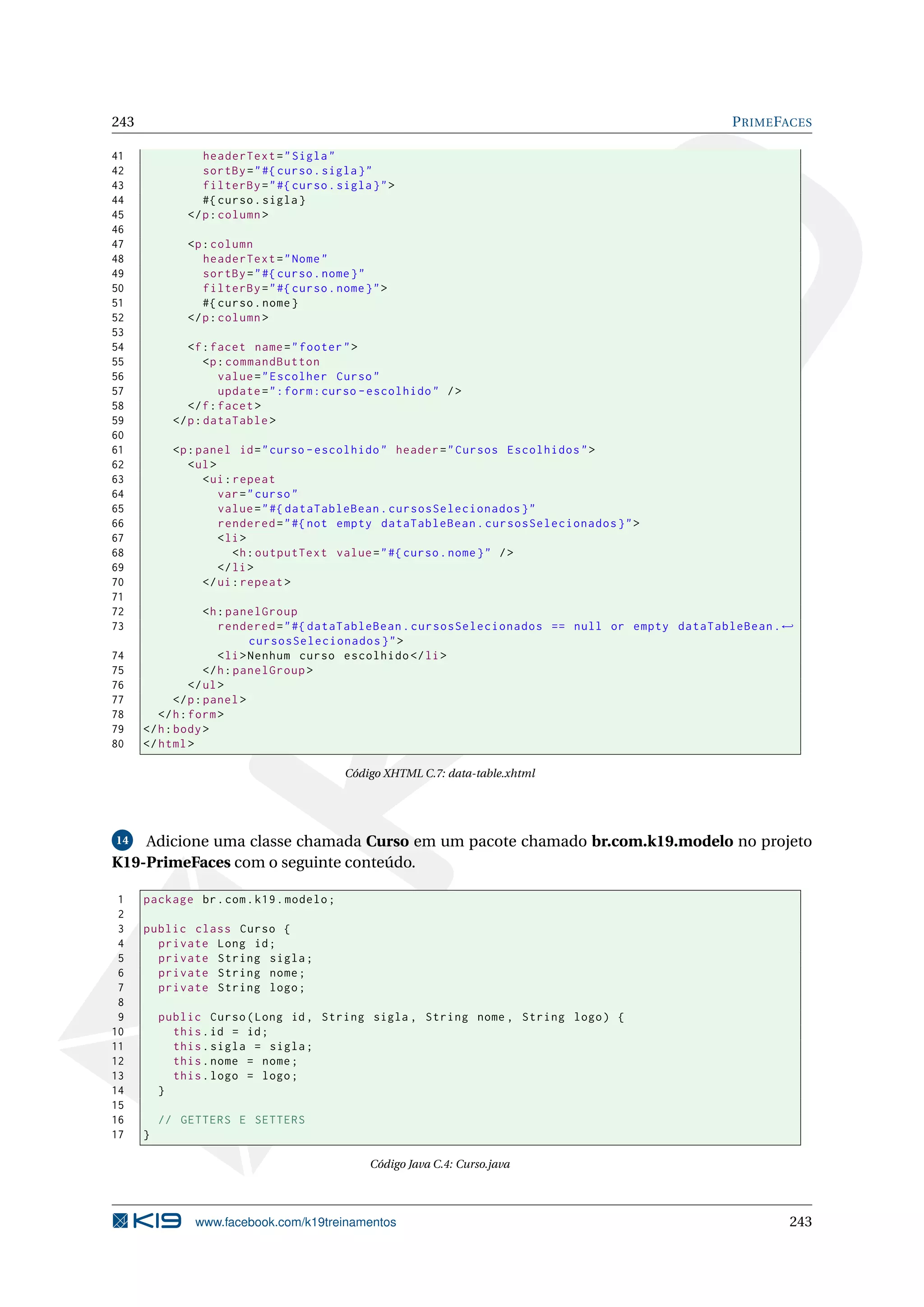 243                                                                                               P RIME FACES

41               headerText = " Sigla "
42               sortBy = " #{ curso . sigla } "
43               filterBy = " #{ curso . sigla } " >
44               #{ curso . sigla }
45            </ p : column >
46
47            <p : column
48               headerText = " Nome "
49               sortBy = " #{ curso . nome } "
50               filterBy = " #{ curso . nome } " >
51               #{ curso . nome }
52            </ p : column >
53
54             <f : facet name = " footer " >
55                 <p : commandButton
56                    value = " Escolher Curso "
57                    update = " : form : curso - escolhido " / >
58             </ f : facet >
59          </ p : dataTable >
60
61          <p : panel id = " curso - escolhido " header = " Cursos Escolhidos " >
62             < ul >
63                < ui : repeat
64                    var = " curso "
65                    value = " #{ dataTableBean . cursosSelecionados } "
66                    rendered = " #{ not empty dataTableBean . cursosSelecionados } " >
67                    < li >
68                       <h : outputText value = " #{ curso . nome } " / >
69                    </ li >
70                </ ui : repeat >
71
72                  <h : panelGroup
73                     rendered = " #{ dataTableBean . cursosSelecionados == null or empty dataTableBean . ←
                              cursosSelecionados } " >
74                     < li > Nenhum curso escolhido </ li >
75                  </ h : panelGroup >
76              </ ul >
77           </ p : panel >
78       </ h : form >
79    </ h : body >
80    </ html >

                                           Código XHTML C.7: data-table.xhtml




14  Adicione uma classe chamada Curso em um pacote chamado br.com.k19.modelo no projeto
K19-PrimeFaces com o seguinte conteúdo.

 1    package br . com . k19 . modelo ;
 2
 3    public class Curso {
 4      private Long id ;
 5      private String sigla ;
 6      private String nome ;
 7      private String logo ;
 8
 9        public Curso ( Long id , String sigla , String nome , String logo ) {
10          this . id = id ;
11          this . sigla = sigla ;
12          this . nome = nome ;
13          this . logo = logo ;
14        }
15
16        // GETTERS E SETTERS
17    }

                                                Código Java C.4: Curso.java




                www.facebook.com/k19treinamentos                                                           243
 