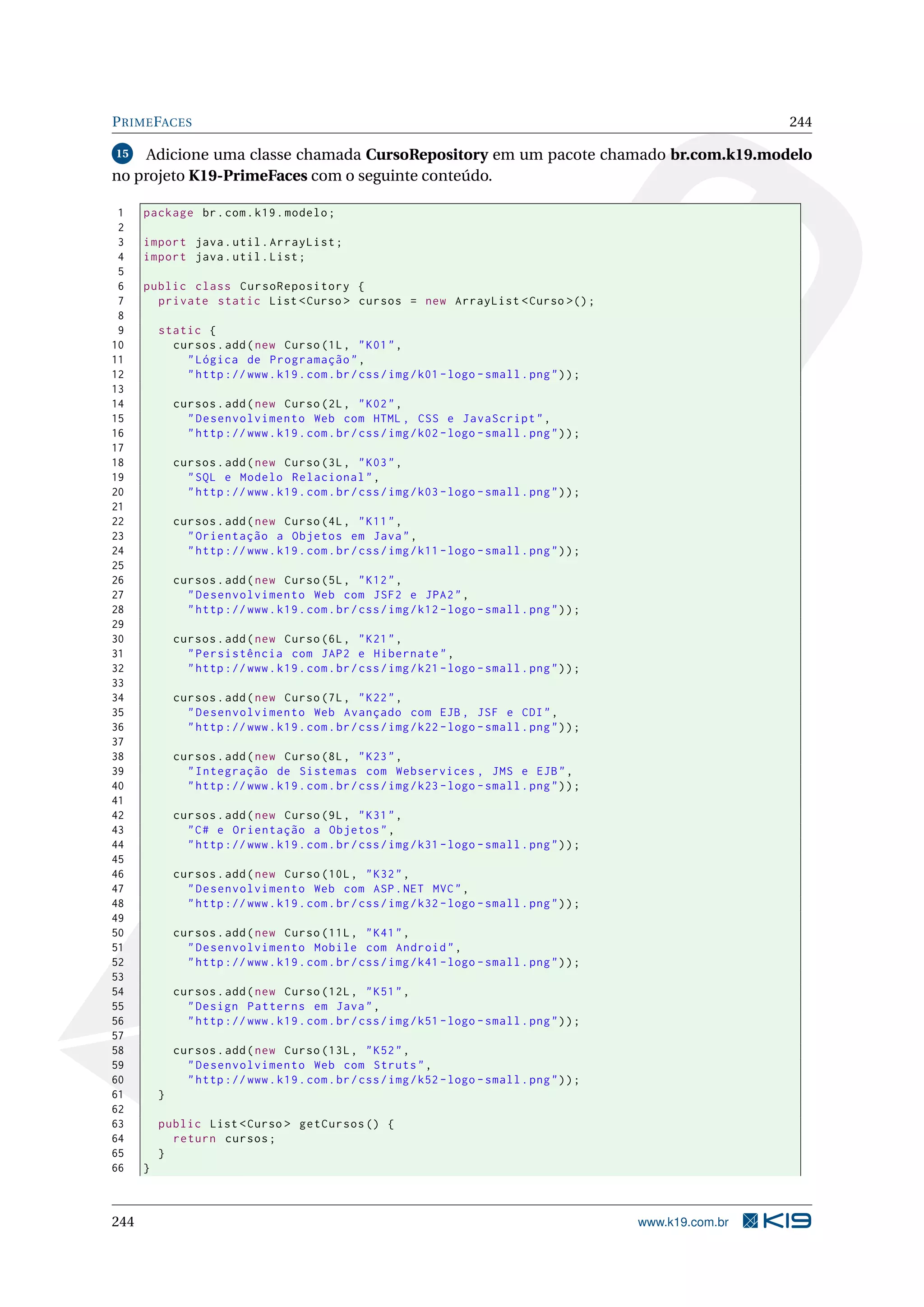 P RIME FACES                                                                                                      244

15   Adicione uma classe chamada CursoRepository em um pacote chamado br.com.k19.modelo
no projeto K19-PrimeFaces com o seguinte conteúdo.

 1    package br . com . k19 . modelo ;
 2
 3    import java . util . ArrayList ;
 4    import java . util . List ;
 5
 6    public class CursoRepository {
 7      private static List < Curso > cursos = new ArrayList < Curso >() ;
 8
 9        static {
10          cursos . add ( new Curso (1 L , " K01 " ,
11            " Lógica de Programação " ,
12            " http :// www . k19 . com . br / css / img / k01 - logo - small . png " ) ) ;
13
14            cursos . add ( new Curso (2 L , " K02 " ,
15              " Desenvolvimento Web com HTML , CSS e JavaScript " ,
16              " http :// www . k19 . com . br / css / img / k02 - logo - small . png " ) ) ;
17
18            cursos . add ( new Curso (3 L , " K03 " ,
19              " SQL e Modelo Relacional " ,
20              " http :// www . k19 . com . br / css / img / k03 - logo - small . png " ) ) ;
21
22            cursos . add ( new Curso (4 L , " K11 " ,
23              " Orientação a Objetos em Java " ,
24              " http :// www . k19 . com . br / css / img / k11 - logo - small . png " ) ) ;
25
26            cursos . add ( new Curso (5 L , " K12 " ,
27              " Desenvolvimento Web com JSF2 e JPA2 " ,
28              " http :// www . k19 . com . br / css / img / k12 - logo - small . png " ) ) ;
29
30            cursos . add ( new Curso (6 L , " K21 " ,
31              " Persistência com JAP2 e Hibernate " ,
32              " http :// www . k19 . com . br / css / img / k21 - logo - small . png " ) ) ;
33
34            cursos . add ( new Curso (7 L , " K22 " ,
35              " Desenvolvimento Web Avançado com EJB , JSF e CDI " ,
36              " http :// www . k19 . com . br / css / img / k22 - logo - small . png " ) ) ;
37
38            cursos . add ( new Curso (8 L , " K23 " ,
39              " Integração de Sistemas com Webservices , JMS e EJB " ,
40              " http :// www . k19 . com . br / css / img / k23 - logo - small . png " ) ) ;
41
42            cursos . add ( new Curso (9 L , " K31 " ,
43              " C # e Orientação a Objetos " ,
44              " http :// www . k19 . com . br / css / img / k31 - logo - small . png " ) ) ;
45
46            cursos . add ( new Curso (10 L , " K32 " ,
47              " Desenvolvimento Web com ASP . NET MVC " ,
48              " http :// www . k19 . com . br / css / img / k32 - logo - small . png " ) ) ;
49
50            cursos . add ( new Curso (11 L , " K41 " ,
51              " Desenvolvimento Mobile com Android " ,
52              " http :// www . k19 . com . br / css / img / k41 - logo - small . png " ) ) ;
53
54            cursos . add ( new Curso (12 L , " K51 " ,
55              " Design Patterns em Java " ,
56              " http :// www . k19 . com . br / css / img / k51 - logo - small . png " ) ) ;
57
58            cursos . add ( new Curso (13 L , " K52 " ,
59              " Desenvolvimento Web com Struts " ,
60              " http :// www . k19 . com . br / css / img / k52 - logo - small . png " ) ) ;
61        }
62
63        public List < Curso > getCursos () {
64          return cursos ;
65        }
66    }



244                                                                                              www.k19.com.br
 