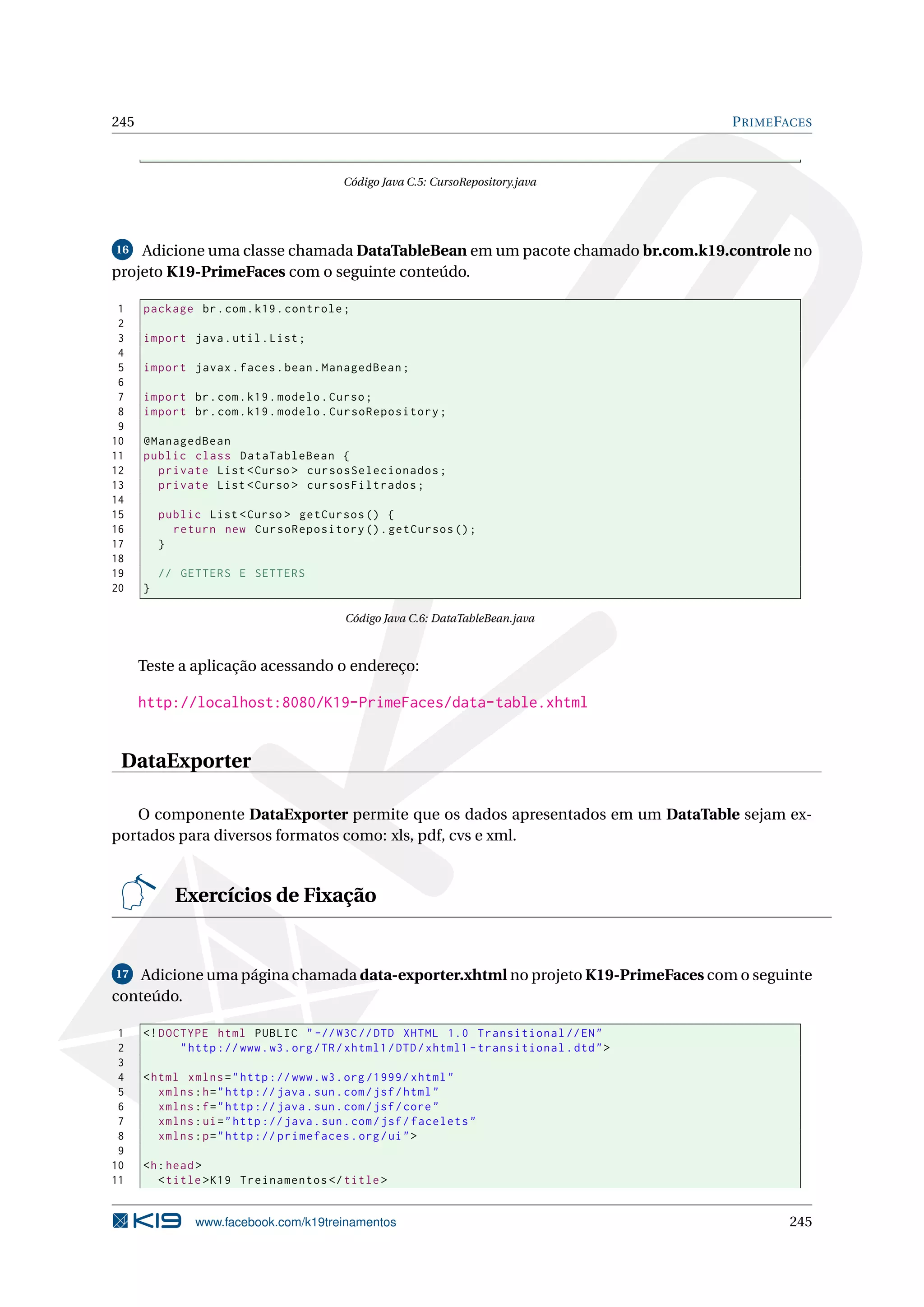 245                                                                                           P RIME FACES



                                           Código Java C.5: CursoRepository.java




16  Adicione uma classe chamada DataTableBean em um pacote chamado br.com.k19.controle no
projeto K19-PrimeFaces com o seguinte conteúdo.

 1    package br . com . k19 . controle ;
 2
 3    import java . util . List ;
 4
 5    import javax . faces . bean . ManagedBean ;
 6
 7    import br . com . k19 . modelo . Curso ;
 8    import br . com . k19 . modelo . CursoRepository ;
 9
10    @ManagedBean
11    public class DataTableBean {
12      private List < Curso > cursosSelecionados ;
13      private List < Curso > cursosFiltrados ;
14
15        public List < Curso > getCursos () {
16          return new CursoRepository () . getCursos () ;
17        }
18
19        // GETTERS E SETTERS
20    }

                                           Código Java C.6: DataTableBean.java



      Teste a aplicação acessando o endereço:

      http://localhost:8080/K19-PrimeFaces/data-table.xhtml


 DataExporter

   O componente DataExporter permite que os dados apresentados em um DataTable sejam ex-
portados para diversos formatos como: xls, pdf, cvs e xml.


            Exercícios de Fixação


17  Adicione uma página chamada data-exporter.xhtml no projeto K19-PrimeFaces com o seguinte
conteúdo.

 1    <! DOCTYPE html PUBLIC " -// W3C // DTD XHTML 1.0 Transitional // EN "
 2          " http :// www . w3 . org / TR / xhtml1 / DTD / xhtml1 - transitional . dtd " >
 3
 4    < html xmlns = " http :// www . w3 . org /1999/ xhtml "
 5       xmlns : h = " http :// java . sun . com / jsf / html "
 6       xmlns : f = " http :// java . sun . com / jsf / core "
 7       xmlns : ui = " http :// java . sun . com / jsf / facelets "
 8       xmlns : p = " http :// primefaces . org / ui " >
 9
10    <h : head >
11       < title > K19 Treinamentos </ title >


               www.facebook.com/k19treinamentos                                                       245
 