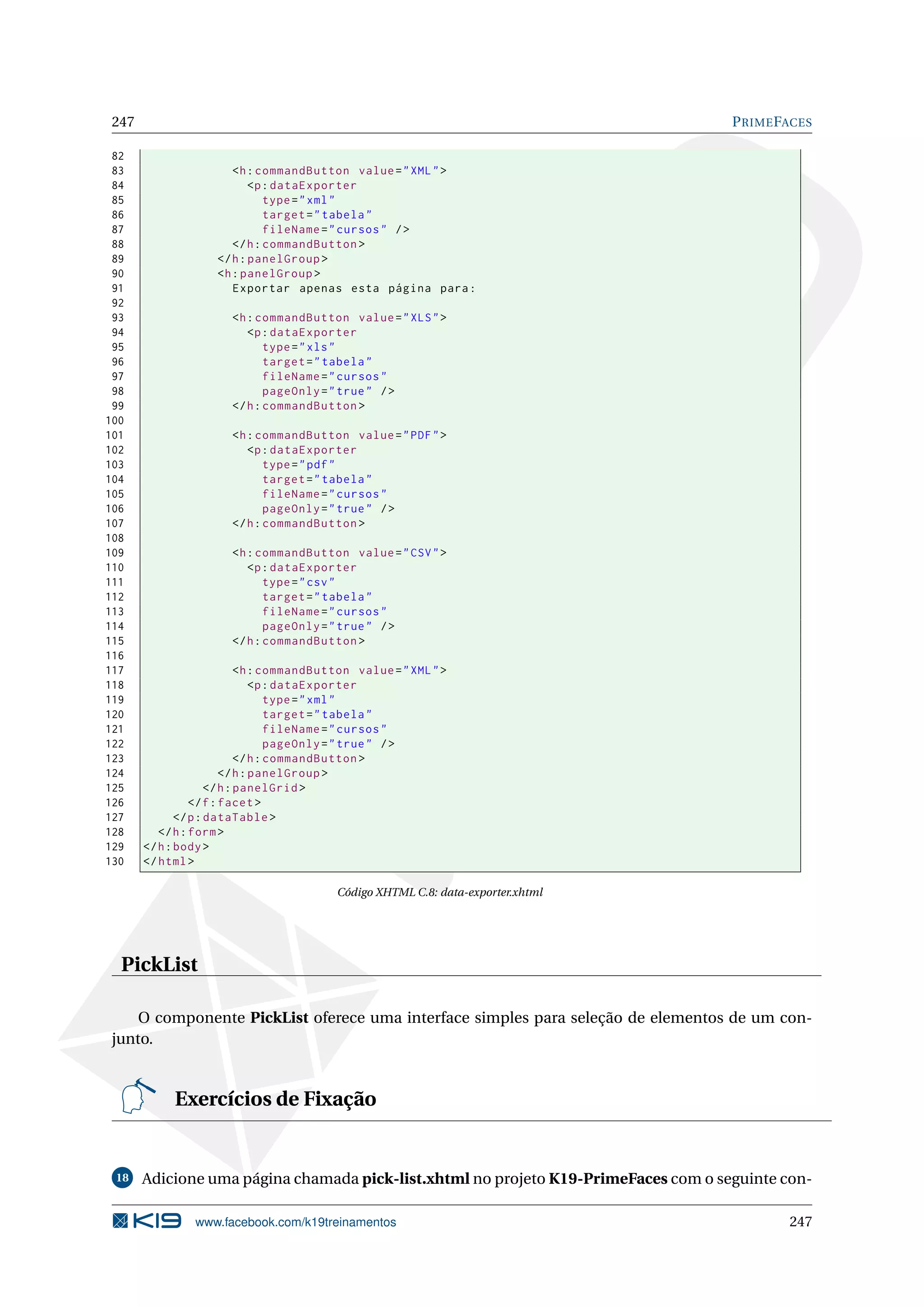 247                                                                                 P RIME FACES

 82
 83                    <h : commandButton value = " XML " >
 84                        <p : dataExporter
 85                           type = " xml "
 86                           target = " tabela "
 87                           fileName = " cursos " / >
 88                    </ h : commandButton >
 89                 </ h : panelGroup >
 90                 <h : panelGroup >
 91                    Exportar apenas esta página para :
 92
 93                    <h : commandButton value = " XLS " >
 94                       <p : dataExporter
 95                           type = " xls "
 96                           target = " tabela "
 97                           fileName = " cursos "
 98                           pageOnly = " true " / >
 99                    </ h : commandButton >
100
101                    <h : commandButton value = " PDF " >
102                       <p : dataExporter
103                           type = " pdf "
104                           target = " tabela "
105                           fileName = " cursos "
106                           pageOnly = " true " / >
107                    </ h : commandButton >
108
109                    <h : commandButton value = " CSV " >
110                       <p : dataExporter
111                           type = " csv "
112                           target = " tabela "
113                           fileName = " cursos "
114                           pageOnly = " true " / >
115                    </ h : commandButton >
116
117                         <h : commandButton value = " XML " >
118                            <p : dataExporter
119                                type = " xml "
120                                target = " tabela "
121                                fileName = " cursos "
122                                pageOnly = " true " / >
123                         </ h : commandButton >
124                     </ h : panelGroup >
125                  </ h : panelGrid >
126              </ f : facet >
127           </ p : dataTable >
128       </ h : form >
129    </ h : body >
130    </ html >

                                           Código XHTML C.8: data-exporter.xhtml




  PickList

     O componente PickList oferece uma interface simples para seleção de elementos de um con-
 junto.


            Exercícios de Fixação


 18    Adicione uma página chamada pick-list.xhtml no projeto K19-PrimeFaces com o seguinte con-

                www.facebook.com/k19treinamentos                                             247
 