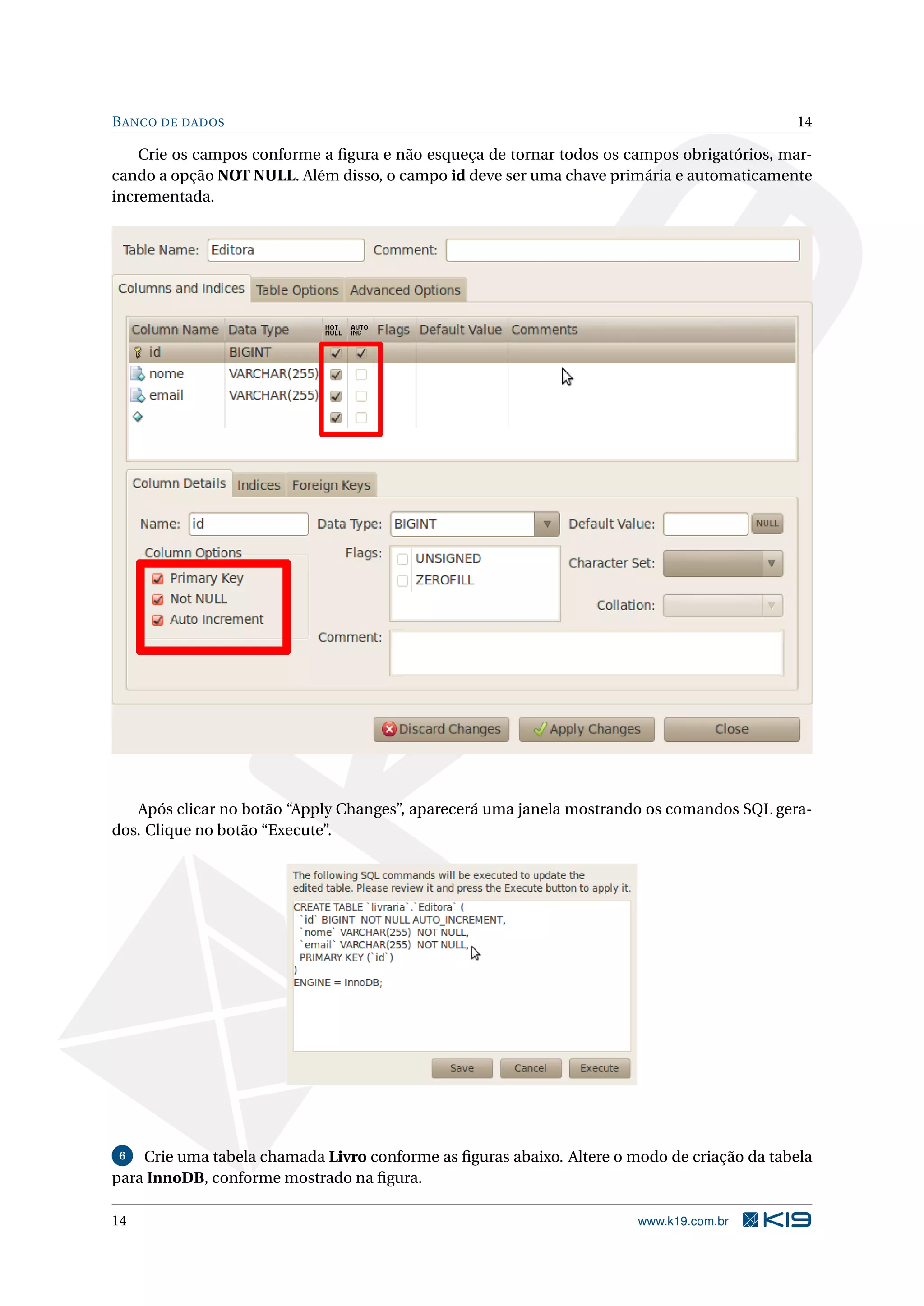 B ANCO DE DADOS                                                                             14

    Crie os campos conforme a ﬁgura e não esqueça de tornar todos os campos obrigatórios, mar-
cando a opção NOT NULL. Além disso, o campo id deve ser uma chave primária e automaticamente
incrementada.




   Após clicar no botão “Apply Changes”, aparecerá uma janela mostrando os comandos SQL gera-
dos. Clique no botão “Execute”.




 6  Crie uma tabela chamada Livro conforme as ﬁguras abaixo. Altere o modo de criação da tabela
para InnoDB, conforme mostrado na ﬁgura.

14                                                                     www.k19.com.br
 