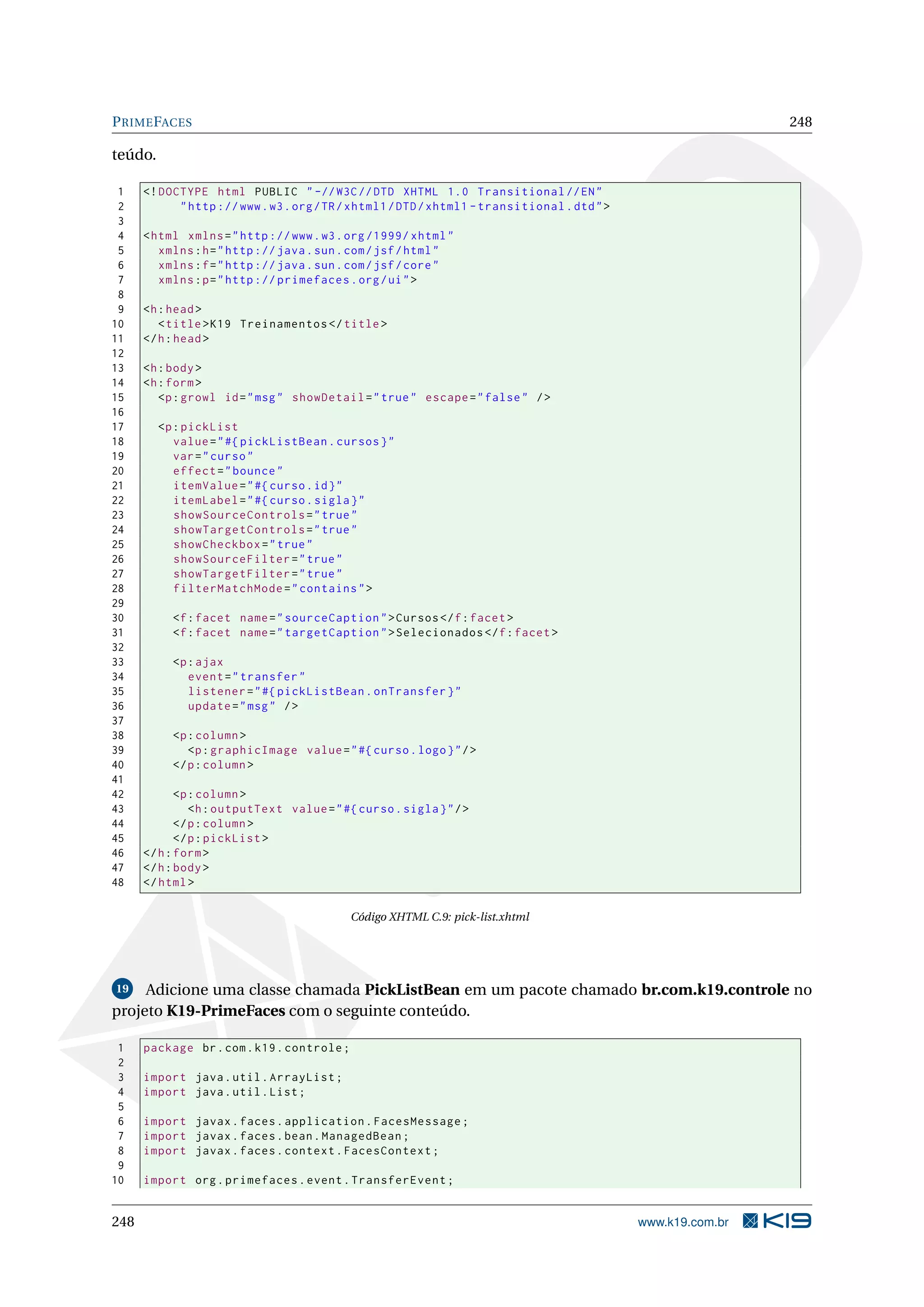 P RIME FACES                                                                                                   248

teúdo.

 1    <! DOCTYPE html PUBLIC " -// W3C // DTD XHTML 1.0 Transitional // EN "
 2          " http :// www . w3 . org / TR / xhtml1 / DTD / xhtml1 - transitional . dtd " >
 3
 4    < html xmlns = " http :// www . w3 . org /1999/ xhtml "
 5       xmlns : h = " http :// java . sun . com / jsf / html "
 6       xmlns : f = " http :// java . sun . com / jsf / core "
 7       xmlns : p = " http :// primefaces . org / ui " >
 8
 9    <h : head >
10       < title > K19 Treinamentos </ title >
11    </ h : head >
12
13    <h : body >
14    <h : form >
15       <p : growl id = " msg " showDetail = " true " escape = " false " / >
16
17       <p : pickList
18          value = " #{ pickListBean . cursos } "
19          var = " curso "
20          effect = " bounce "
21          itemValue = " #{ curso . id } "
22          itemLabel = " #{ curso . sigla } "
23          showSourceControls = " true "
24          showTargetControls = " true "
25          showCheckbox = " true "
26          showSourceFilter = " true "
27          showTargetFilter = " true "
28          filterMatchMode = " contains " >
29
30         <f : facet name = " sourceCaption " > Cursos </ f : facet >
31         <f : facet name = " targetCaption " > Selecionados </ f : facet >
32
33         <p : ajax
34            event = " transfer "
35            listener = " #{ pickListBean . onTransfer } "
36            update = " msg " / >
37
38         <p : column >
39            <p : graphicImage value = " #{ curso . logo } " / >
40         </ p : column >
41
42           <p : column >
43              <h : outputText value = " #{ curso . sigla } " / >
44           </ p : column >
45           </ p : pickList >
46    </ h : form >
47    </ h : body >
48    </ html >

                                            Código XHTML C.9: pick-list.xhtml




19   Adicione uma classe chamada PickListBean em um pacote chamado br.com.k19.controle no
projeto K19-PrimeFaces com o seguinte conteúdo.

 1    package br . com . k19 . controle ;
 2
 3    import java . util . ArrayList ;
 4    import java . util . List ;
 5
 6    import javax . faces . application . FacesMessage ;
 7    import javax . faces . bean . ManagedBean ;
 8    import javax . faces . context . FacesContext ;
 9
10    import org . primefaces . event . TransferEvent ;


248                                                                                           www.k19.com.br
 