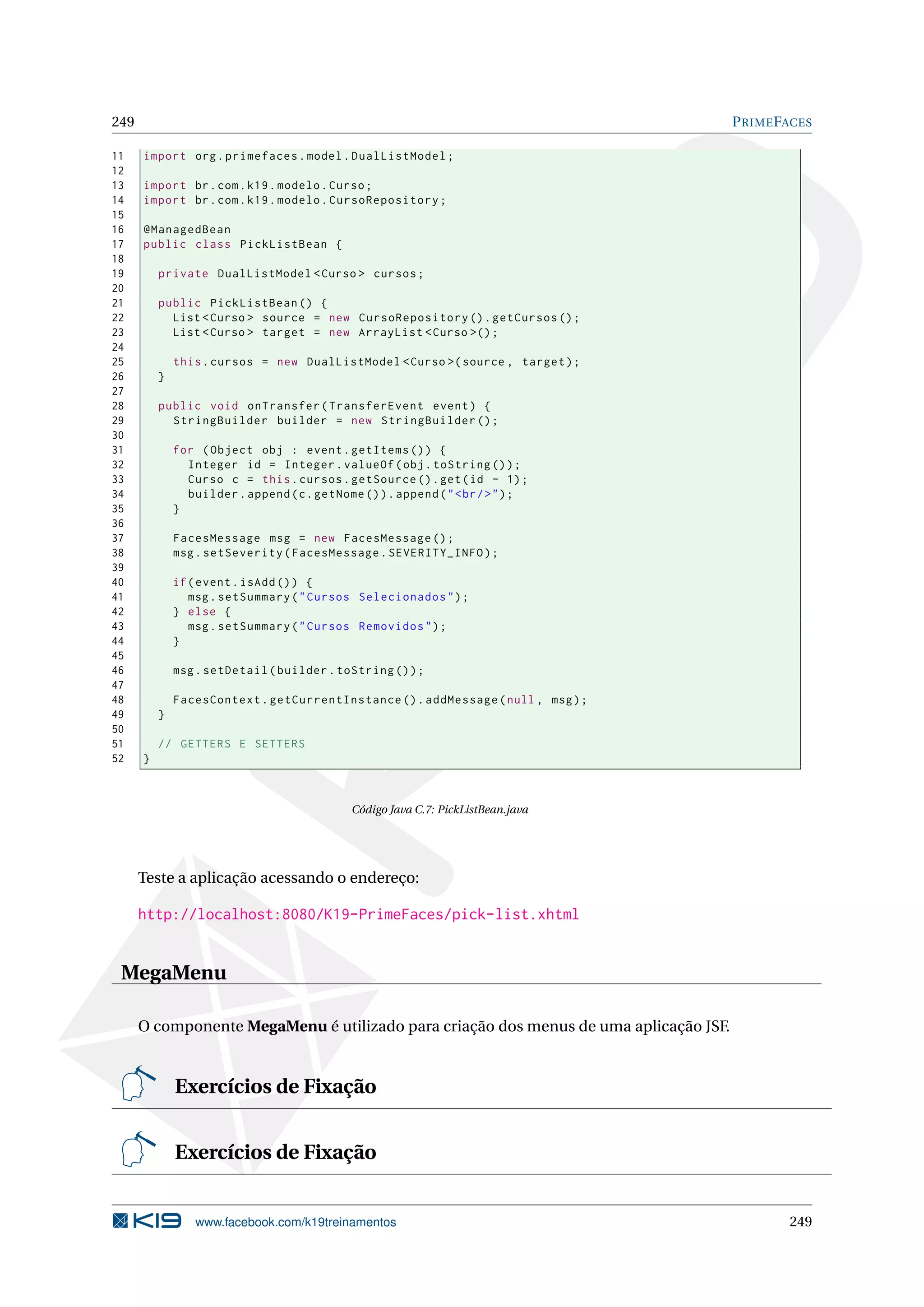 249                                                                                    P RIME FACES

11    import org . primefaces . model . DualListModel ;
12
13    import br . com . k19 . modelo . Curso ;
14    import br . com . k19 . modelo . CursoRepository ;
15
16    @ManagedBean
17    public class PickListBean {
18
19        private DualListModel < Curso > cursos ;
20
21        public PickListBean () {
22          List < Curso > source = new CursoRepository () . getCursos () ;
23          List < Curso > target = new ArrayList < Curso >() ;
24
25            this . cursos = new DualListModel < Curso >( source , target ) ;
26        }
27
28        public void onTransfer ( TransferEvent event ) {
29          StringBuilder builder = new StringBuilder () ;
30
31            for ( Object obj : event . getItems () ) {
32              Integer id = Integer . valueOf ( obj . toString () ) ;
33              Curso c = this . cursos . getSource () . get ( id - 1) ;
34              builder . append ( c . getNome () ) . append ( " < br / > " ) ;
35            }
36
37            FacesMessage msg = new FacesMessage () ;
38            msg . setSeverity ( FacesMessage . SEVERITY_INFO ) ;
39
40            if ( event . isAdd () ) {
41               msg . setSummary ( " Cursos Selecionados " ) ;
42            } else {
43               msg . setSummary ( " Cursos Removidos " ) ;
44            }
45
46            msg . setDetail ( builder . toString () ) ;
47
48            FacesContext . getCurrentInstance () . addMessage ( null , msg ) ;
49        }
50
51        // GETTERS E SETTERS
52    }



                                              Código Java C.7: PickListBean.java




      Teste a aplicação acessando o endereço:

      http://localhost:8080/K19-PrimeFaces/pick-list.xhtml


 MegaMenu

      O componente MegaMenu é utilizado para criação dos menus de uma aplicação JSF.


              Exercícios de Fixação


              Exercícios de Fixação


                  www.facebook.com/k19treinamentos                                             249
 