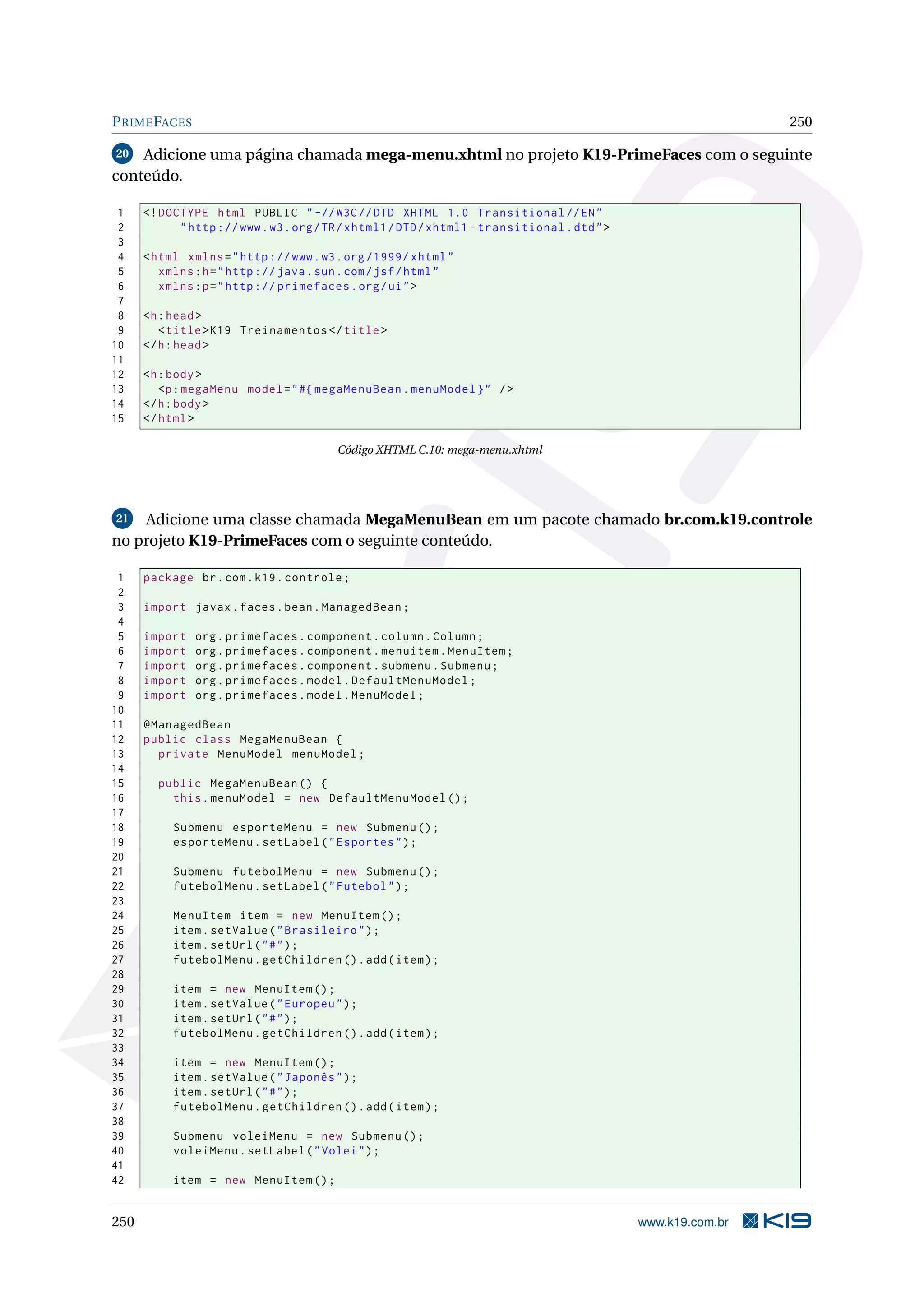 P RIME FACES                                                                                                   250

20  Adicione uma página chamada mega-menu.xhtml no projeto K19-PrimeFaces com o seguinte
conteúdo.

 1    <! DOCTYPE html PUBLIC " -// W3C // DTD XHTML 1.0 Transitional // EN "
 2          " http :// www . w3 . org / TR / xhtml1 / DTD / xhtml1 - transitional . dtd " >
 3
 4    < html xmlns = " http :// www . w3 . org /1999/ xhtml "
 5       xmlns : h = " http :// java . sun . com / jsf / html "
 6       xmlns : p = " http :// primefaces . org / ui " >
 7
 8    <h : head >
 9       < title > K19 Treinamentos </ title >
10    </ h : head >
11
12    <h : body >
13       <p : megaMenu model = " #{ megaMenuBean . menuModel } " / >
14    </ h : body >
15    </ html >

                                         Código XHTML C.10: mega-menu.xhtml




21  Adicione uma classe chamada MegaMenuBean em um pacote chamado br.com.k19.controle
no projeto K19-PrimeFaces com o seguinte conteúdo.

 1    package br . com . k19 . controle ;
 2
 3    import javax . faces . bean . ManagedBean ;
 4
 5    import   org . primefaces . component . column . Column ;
 6    import   org . primefaces . component . menuitem . MenuItem ;
 7    import   org . primefaces . component . submenu . Submenu ;
 8    import   org . primefaces . model . DefaultMenuModel ;
 9    import   org . primefaces . model . MenuModel ;
10
11    @ManagedBean
12    public class MegaMenuBean {
13      private MenuModel menuModel ;
14
15      public MegaMenuBean () {
16        this . menuModel = new DefaultMenuModel () ;
17
18         Submenu esporteMenu = new Submenu () ;
19         esporteMenu . setLabel ( " Esportes " ) ;
20
21         Submenu futebolMenu = new Submenu () ;
22         futebolMenu . setLabel ( " Futebol " ) ;
23
24         MenuItem item = new MenuItem () ;
25         item . setValue ( " Brasileiro " ) ;
26         item . setUrl ( " # " ) ;
27         futebolMenu . getChildren () . add ( item ) ;
28
29         item = new MenuItem () ;
30         item . setValue ( " Europeu " ) ;
31         item . setUrl ( " # " ) ;
32         futebolMenu . getChildren () . add ( item ) ;
33
34         item = new MenuItem () ;
35         item . setValue ( " Japonês " ) ;
36         item . setUrl ( " # " ) ;
37         futebolMenu . getChildren () . add ( item ) ;
38
39         Submenu voleiMenu = new Submenu () ;
40         voleiMenu . setLabel ( " Volei " ) ;
41
42         item = new MenuItem () ;


250                                                                                           www.k19.com.br
 