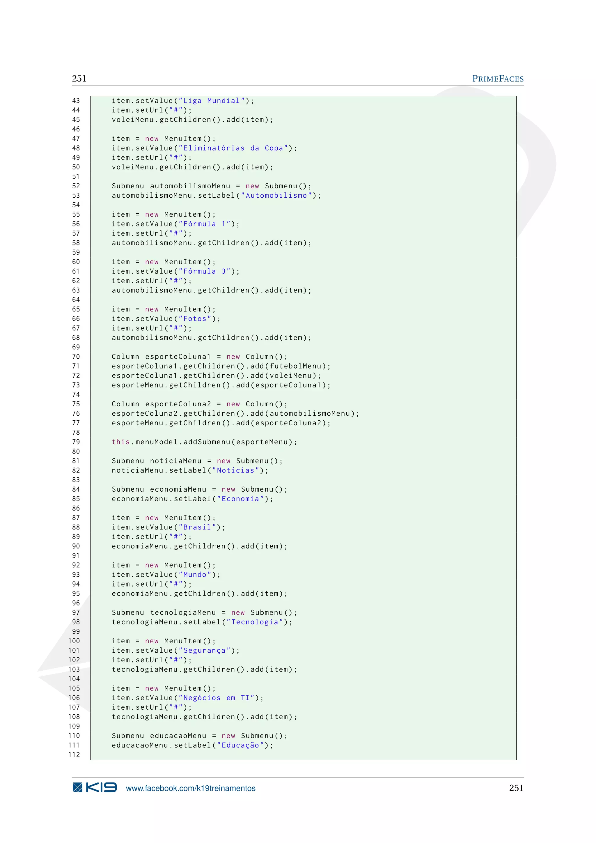 251                                                                   P RIME FACES

 43    item . setValue ( " Liga Mundial " ) ;
 44    item . setUrl ( " # " ) ;
 45    voleiMenu . getChildren () . add ( item ) ;
 46
 47    item = new MenuItem () ;
 48    item . setValue ( " Eliminatórias da Copa " ) ;
 49    item . setUrl ( " # " ) ;
 50    voleiMenu . getChildren () . add ( item ) ;
 51
 52    Submenu automobilismoMenu = new Submenu () ;
 53    automobilismoMenu . setLabel ( " Automobilismo " ) ;
 54
 55    item = new MenuItem () ;
 56    item . setValue ( " Fórmula 1 " ) ;
 57    item . setUrl ( " # " ) ;
 58    automobilismoMenu . getChildren () . add ( item ) ;
 59
 60    item = new MenuItem () ;
 61    item . setValue ( " Fórmula 3 " ) ;
 62    item . setUrl ( " # " ) ;
 63    automobilismoMenu . getChildren () . add ( item ) ;
 64
 65    item = new MenuItem () ;
 66    item . setValue ( " Fotos " ) ;
 67    item . setUrl ( " # " ) ;
 68    automobilismoMenu . getChildren () . add ( item ) ;
 69
 70    Column esporteColuna1 = new Column () ;
 71    esporteColuna1 . getChildren () . add ( futebolMenu ) ;
 72    esporteColuna1 . getChildren () . add ( voleiMenu ) ;
 73    esporteMenu . getChildren () . add ( esporteColuna1 ) ;
 74
 75    Column esporteColuna2 = new Column () ;
 76    esporteColuna2 . getChildren () . add ( automobilismoMenu ) ;
 77    esporteMenu . getChildren () . add ( esporteColuna2 ) ;
 78
 79    this . menuModel . addSubmenu ( esporteMenu ) ;
 80
 81    Submenu noticiaMenu = new Submenu () ;
 82    noticiaMenu . setLabel ( " Notícias " ) ;
 83
 84    Submenu economiaMenu = new Submenu () ;
 85    economiaMenu . setLabel ( " Economia " ) ;
 86
 87    item = new MenuItem () ;
 88    item . setValue ( " Brasil " ) ;
 89    item . setUrl ( " # " ) ;
 90    economiaMenu . getChildren () . add ( item ) ;
 91
 92    item = new MenuItem () ;
 93    item . setValue ( " Mundo " ) ;
 94    item . setUrl ( " # " ) ;
 95    economiaMenu . getChildren () . add ( item ) ;
 96
 97    Submenu tecnologiaMenu = new Submenu () ;
 98    tecnologiaMenu . setLabel ( " Tecnologia " ) ;
 99
100    item = new MenuItem () ;
101    item . setValue ( " Segurança " ) ;
102    item . setUrl ( " # " ) ;
103    tecnologiaMenu . getChildren () . add ( item ) ;
104
105    item = new MenuItem () ;
106    item . setValue ( " Negócios em TI " ) ;
107    item . setUrl ( " # " ) ;
108    tecnologiaMenu . getChildren () . add ( item ) ;
109
110    Submenu educacaoMenu = new Submenu () ;
111    educacaoMenu . setLabel ( " Educação " ) ;
112



          www.facebook.com/k19treinamentos                                     251
 