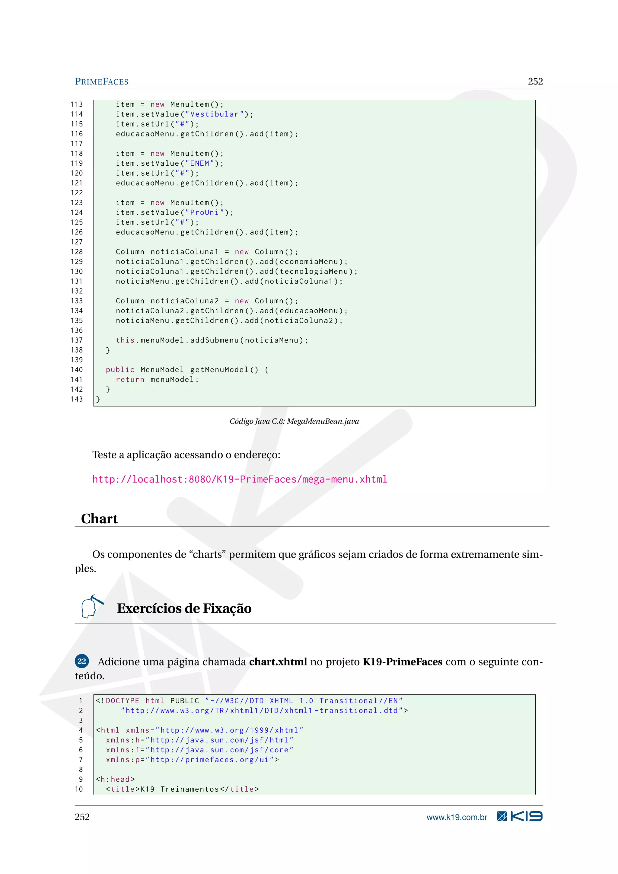P RIME FACES                                                                                                   252

113            item = new MenuItem () ;
114            item . setValue ( " Vestibular " ) ;
115            item . setUrl ( " # " ) ;
116            educacaoMenu . getChildren () . add ( item ) ;
117
118            item = new MenuItem () ;
119            item . setValue ( " ENEM " ) ;
120            item . setUrl ( " # " ) ;
121            educacaoMenu . getChildren () . add ( item ) ;
122
123            item = new MenuItem () ;
124            item . setValue ( " ProUni " ) ;
125            item . setUrl ( " # " ) ;
126            educacaoMenu . getChildren () . add ( item ) ;
127
128            Column noticiaColuna1 = new Column () ;
129            noticiaColuna1 . getChildren () . add ( economiaMenu ) ;
130            noticiaColuna1 . getChildren () . add ( tecnologiaMenu ) ;
131            noticiaMenu . getChildren () . add ( noticiaColuna1 ) ;
132
133            Column noticiaColuna2 = new Column () ;
134            noticiaColuna2 . getChildren () . add ( educacaoMenu ) ;
135            noticiaMenu . getChildren () . add ( noticiaColuna2 ) ;
136
137            this . menuModel . addSubmenu ( noticiaMenu ) ;
138        }
139
140        public MenuModel getMenuModel () {
141          return menuModel ;
142        }
143    }

                                           Código Java C.8: MegaMenuBean.java



       Teste a aplicação acessando o endereço:

       http://localhost:8080/K19-PrimeFaces/mega-menu.xhtml


  Chart

     Os componentes de “charts” permitem que gráﬁcos sejam criados de forma extremamente sim-
 ples.


               Exercícios de Fixação


 22  Adicione uma página chamada chart.xhtml no projeto K19-PrimeFaces com o seguinte con-
 teúdo.

 1     <! DOCTYPE html PUBLIC " -// W3C // DTD XHTML 1.0 Transitional // EN "
 2           " http :// www . w3 . org / TR / xhtml1 / DTD / xhtml1 - transitional . dtd " >
 3
 4     < html xmlns = " http :// www . w3 . org /1999/ xhtml "
 5        xmlns : h = " http :// java . sun . com / jsf / html "
 6        xmlns : f = " http :// java . sun . com / jsf / core "
 7        xmlns : p = " http :// primefaces . org / ui " >
 8
 9     <h : head >
10        < title > K19 Treinamentos </ title >


 252                                                                                           www.k19.com.br
 