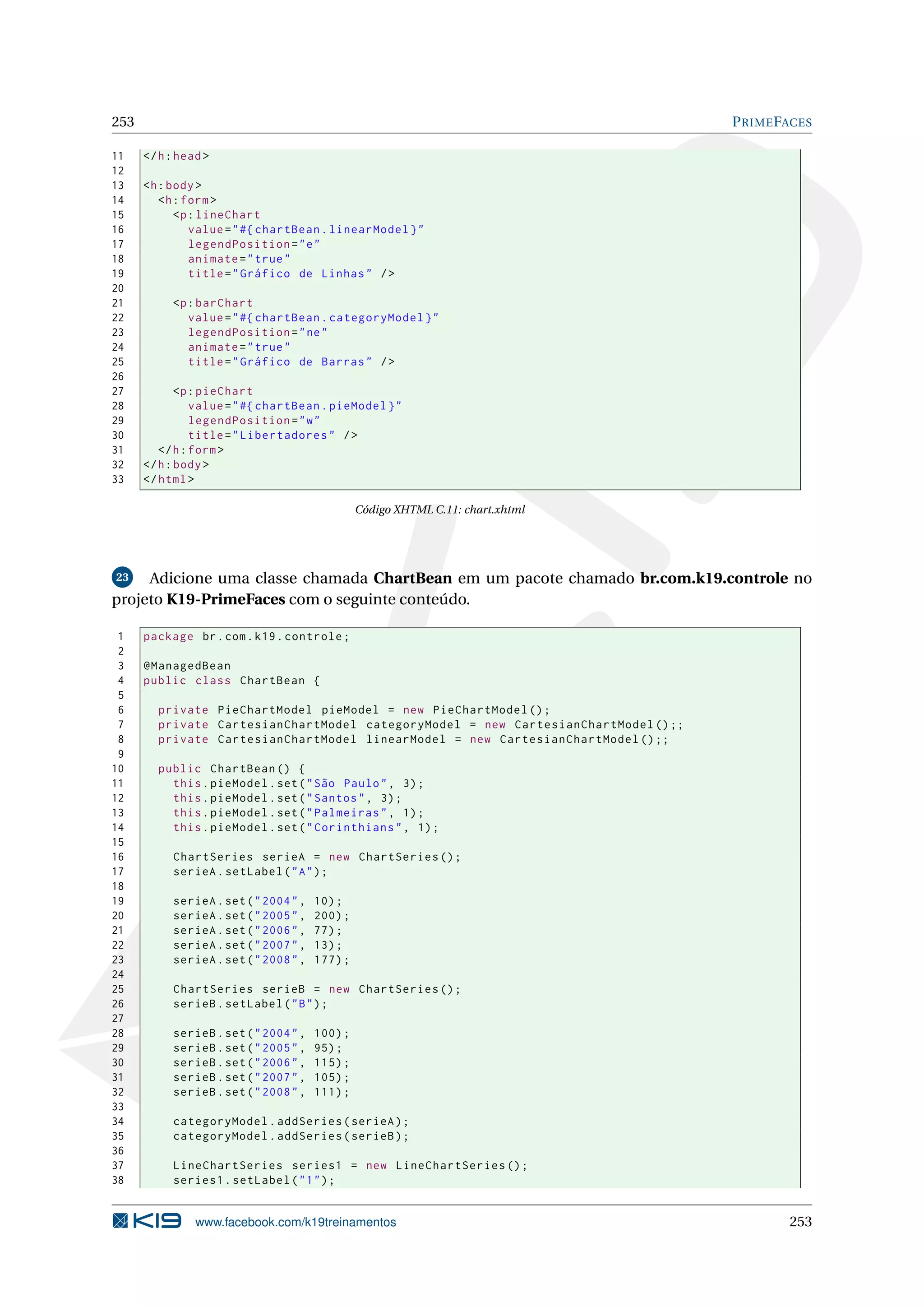 253                                                                                 P RIME FACES

11    </ h : head >
12
13    <h : body >
14       <h : form >
15          <p : lineChart
16             value = " #{ chartBean . linearModel } "
17             legendPosition = " e "
18             animate = " true "
19             title = " Gráfico de Linhas " / >
20
21         <p : barChart
22            value = " #{ chartBean . categoryModel } "
23            legendPosition = " ne "
24            animate = " true "
25            title = " Gráfico de Barras " / >
26
27           <p : pieChart
28              value = " #{ chartBean . pieModel } "
29              legendPosition = " w "
30              title = " Libertadores " / >
31       </ h : form >
32    </ h : body >
33    </ html >

                                                Código XHTML C.11: chart.xhtml




23   Adicione uma classe chamada ChartBean em um pacote chamado br.com.k19.controle no
projeto K19-PrimeFaces com o seguinte conteúdo.

 1    package br . com . k19 . controle ;
 2
 3    @ManagedBean
 4    public class ChartBean {
 5
 6      private PieChartModel pieModel = new PieChartModel () ;
 7      private CartesianChartModel categoryModel = new CartesianChartModel () ;;
 8      private CartesianChartModel linearModel = new CartesianChartModel () ;;
 9
10      public ChartBean () {
11        this . pieModel . set ( " São Paulo " , 3) ;
12        this . pieModel . set ( " Santos " , 3) ;
13        this . pieModel . set ( " Palmeiras " , 1) ;
14        this . pieModel . set ( " Corinthians " , 1) ;
15
16         ChartSeries serieA = new ChartSeries () ;
17         serieA . setLabel ( " A " ) ;
18
19         serieA . set ( " 2004 " ,   10) ;
20         serieA . set ( " 2005 " ,   200) ;
21         serieA . set ( " 2006 " ,   77) ;
22         serieA . set ( " 2007 " ,   13) ;
23         serieA . set ( " 2008 " ,   177) ;
24
25         ChartSeries serieB = new ChartSeries () ;
26         serieB . setLabel ( " B " ) ;
27
28         serieB . set ( " 2004 " ,   100) ;
29         serieB . set ( " 2005 " ,   95) ;
30         serieB . set ( " 2006 " ,   115) ;
31         serieB . set ( " 2007 " ,   105) ;
32         serieB . set ( " 2008 " ,   111) ;
33
34         categoryModel . addSeries ( serieA ) ;
35         categoryModel . addSeries ( serieB ) ;
36
37         LineChartSeries series1 = new LineChartSeries () ;
38         series1 . setLabel ( " 1 " ) ;


                www.facebook.com/k19treinamentos                                            253
 