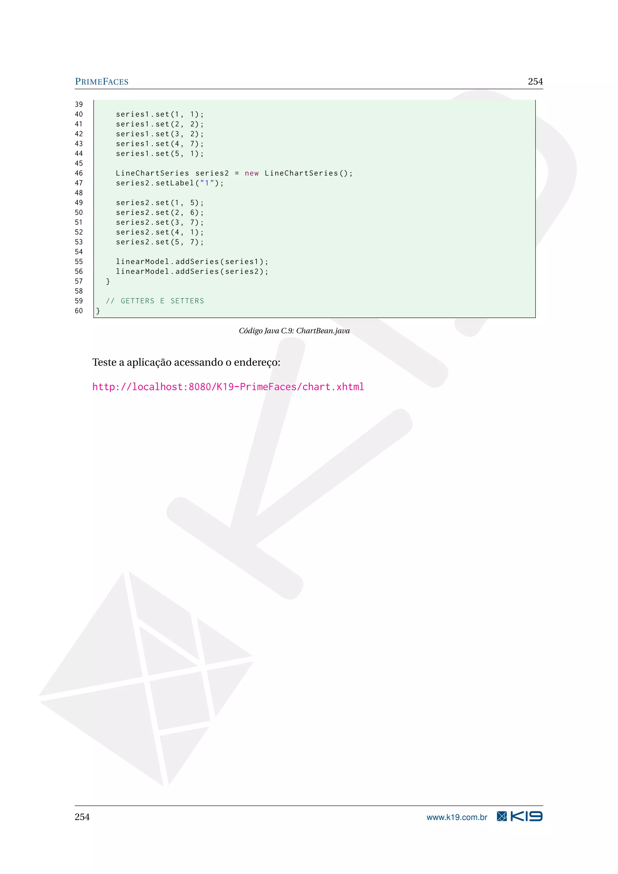 P RIME FACES                                                                                  254

39
40            series1 . set (1 ,   1) ;
41            series1 . set (2 ,   2) ;
42            series1 . set (3 ,   2) ;
43            series1 . set (4 ,   7) ;
44            series1 . set (5 ,   1) ;
45
46            LineChartSeries series2 = new LineChartSeries () ;
47            series2 . setLabel ( " 1 " ) ;
48
49            series2 . set (1 ,   5) ;
50            series2 . set (2 ,   6) ;
51            series2 . set (3 ,   7) ;
52            series2 . set (4 ,   1) ;
53            series2 . set (5 ,   7) ;
54
55            linearModel . addSeries ( series1 ) ;
56            linearModel . addSeries ( series2 ) ;
57        }
58
59        // GETTERS E SETTERS
60    }

                                           Código Java C.9: ChartBean.java



      Teste a aplicação acessando o endereço:

      http://localhost:8080/K19-PrimeFaces/chart.xhtml




254                                                                          www.k19.com.br
 