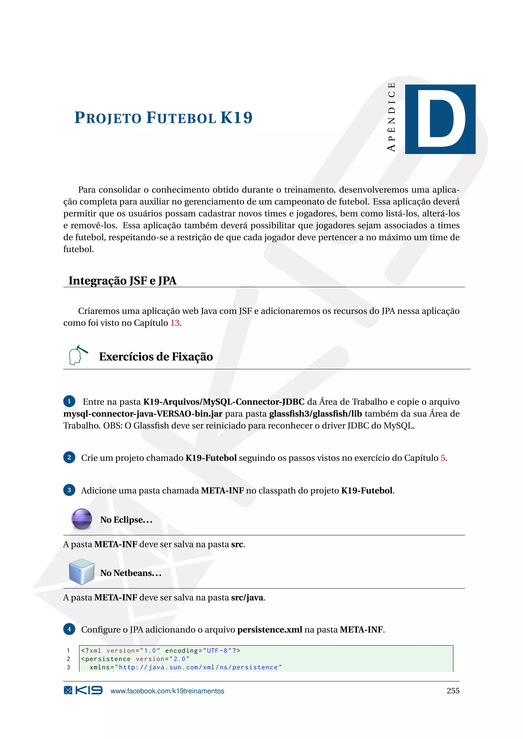 APÊNDICE
     P ROJETO F UTEBOL K19
                                                                                          D
    Para consolidar o conhecimento obtido durante o treinamento, desenvolveremos uma aplica-
ção completa para auxiliar no gerenciamento de um campeonato de futebol. Essa aplicação deverá
permitir que os usuários possam cadastrar novos times e jogadores, bem como listá-los, alterá-los
e removê-los. Essa aplicação também deverá possibilitar que jogadores sejam associados a times
de futebol, respeitando-se a restrição de que cada jogador deve pertencer a no máximo um time de
futebol.


 Integração JSF e JPA

   Criaremos uma aplicação web Java com JSF e adicionaremos os recursos do JPA nessa aplicação
como foi visto no Capítulo 13.


          Exercícios de Fixação


 1  Entre na pasta K19-Arquivos/MySQL-Connector-JDBC da Área de Trabalho e copie o arquivo
mysql-connector-java-VERSAO-bin.jar para pasta glassﬁsh3/glassﬁsh/lib também da sua Área de
Trabalho. OBS: O Glassﬁsh deve ser reiniciado para reconhecer o driver JDBC do MySQL.


 2   Crie um projeto chamado K19-Futebol seguindo os passos vistos no exercício do Capítulo 5.


 3   Adicione uma pasta chamada META-INF no classpath do projeto K19-Futebol.


           No Eclipse. . .

A pasta META-INF deve ser salva na pasta src.


           No Netbeans. . .

A pasta META-INF deve ser salva na pasta src/java.


 4   Conﬁgure o JPA adicionando o arquivo persistence.xml na pasta META-INF.

1    <? xml version = " 1.0 " encoding = " UTF -8 " ? >
2    < persistence version = " 2.0 "
3       xmlns = " http: // java . sun . com / xml / ns / persistence "


              www.facebook.com/k19treinamentos                                               255
 