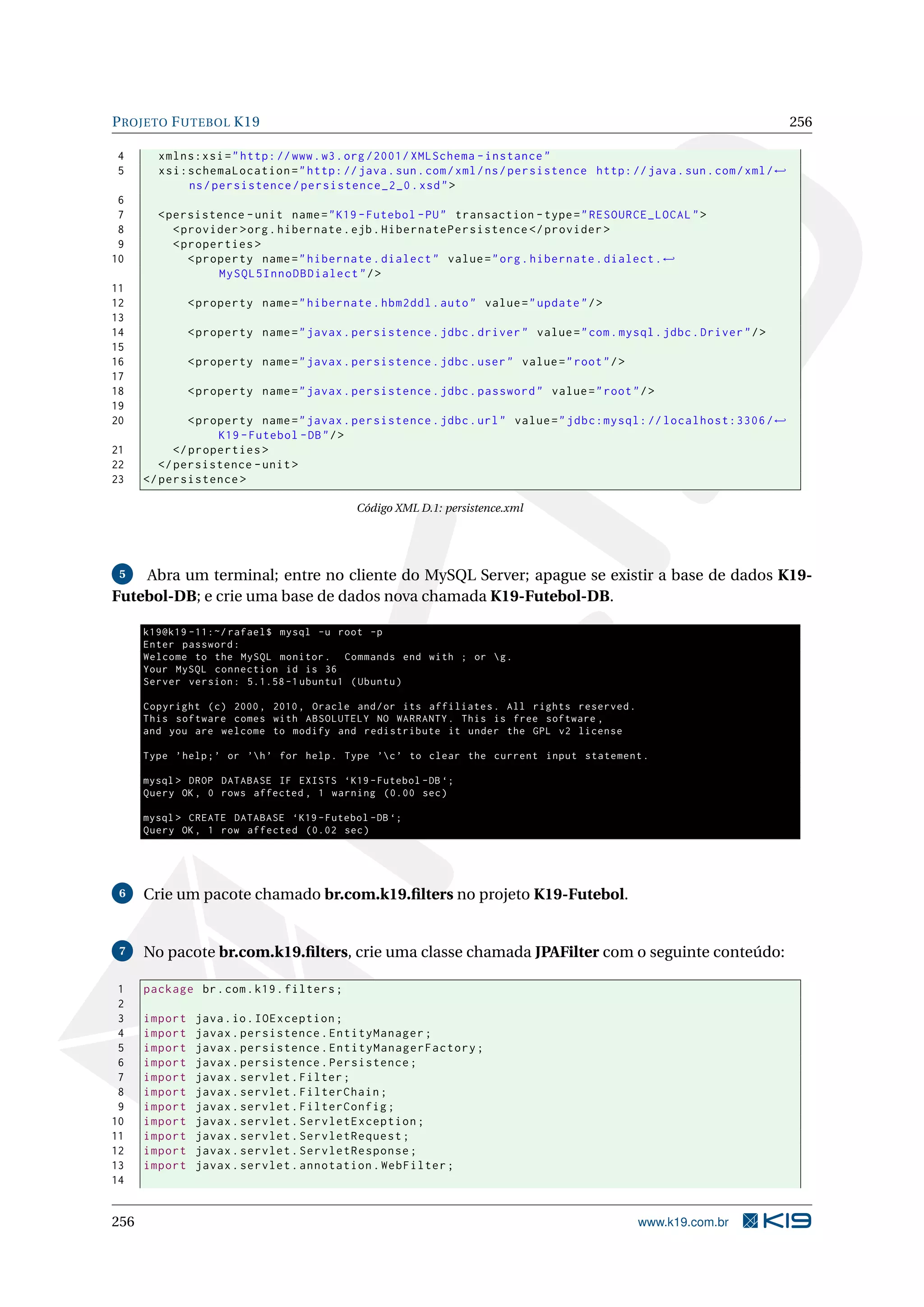 P ROJETO F UTEBOL K19                                                                                                   256

4       xmlns:xsi = " http: // www . w3 . org /2001/ XMLSchema - instance "
5       xsi:schemaLocation = " http: // java . sun . com / xml / ns / persistence http: // java . sun . com / xml / ←
            ns / persistence / persistence_2_0 . xsd " >
 6
 7      < persistence - unit name = " K19 - Futebol - PU " transaction - type = " RESOURCE_LOCAL " >
 8         < provider > org . hibernate . ejb . HibernatePersistence </ provider >
 9         < properties >
10            < property name = " hibernate . dialect " value = " org . hibernate . dialect . ←
                   MySQL5InnoDBDialect " / >
11
12             < property name = " hibernate . hbm2ddl . auto " value = " update " / >
13
14             < property name = " javax . persistence . jdbc . driver " value = " com . mysql . jdbc . Driver " / >
15
16             < property name = " javax . persistence . jdbc . user " value = " root " / >
17
18             < property name = " javax . persistence . jdbc . password " value = " root " / >
19
20             < property name = " javax . persistence . jdbc . url " value = " jdbc:mysql: // localhost:3306 / ←
                    K19 - Futebol - DB " / >
21          </ properties >
22       </ persistence - unit >
23    </ persistence >

                                            Código XML D.1: persistence.xml




 5  Abra um terminal; entre no cliente do MySQL Server; apague se existir a base de dados K19-
Futebol-DB; e crie uma base de dados nova chamada K19-Futebol-DB.

      k19@k19 -11:~/ rafael$ mysql -u root -p
      Enter password :
      Welcome to the MySQL monitor . Commands end with ; or  g .
      Your MySQL connection id is 36
      Server version : 5.1.58 -1 ubuntu1 ( Ubuntu )

      Copyright ( c ) 2000 , 2010 , Oracle and / or its affiliates . All rights reserved .
      This software comes with ABSOLUTELY NO WARRANTY . This is free software ,
      and you are welcome to modify and redistribute it under the GPL v2 license

      Type ’ help ; ’ or ’h ’ for help . Type ’c ’ to clear the current input statement .

      mysql > DROP DATABASE IF EXISTS ‘K19 - Futebol - DB ‘;
      Query OK , 0 rows affected , 1 warning (0.00 sec )

      mysql > CREATE DATABASE ‘K19 - Futebol - DB ‘;
      Query OK , 1 row affected (0.02 sec )




 6    Crie um pacote chamado br.com.k19.ﬁlters no projeto K19-Futebol.


 7    No pacote br.com.k19.ﬁlters, crie uma classe chamada JPAFilter com o seguinte conteúdo:

 1    package br . com . k19 . filters ;
 2
 3    import    java . io . IOException ;
 4    import    javax . persistence . EntityManager ;
 5    import    javax . persistence . EntityManagerFactory ;
 6    import    javax . persistence . Persistence ;
 7    import    javax . servlet . Filter ;
 8    import    javax . servlet . FilterChain ;
 9    import    javax . servlet . FilterConfig ;
10    import    javax . servlet . ServletException ;
11    import    javax . servlet . ServletRequest ;
12    import    javax . servlet . ServletResponse ;
13    import    javax . servlet . annotation . WebFilter ;
14


256                                                                                           www.k19.com.br
 