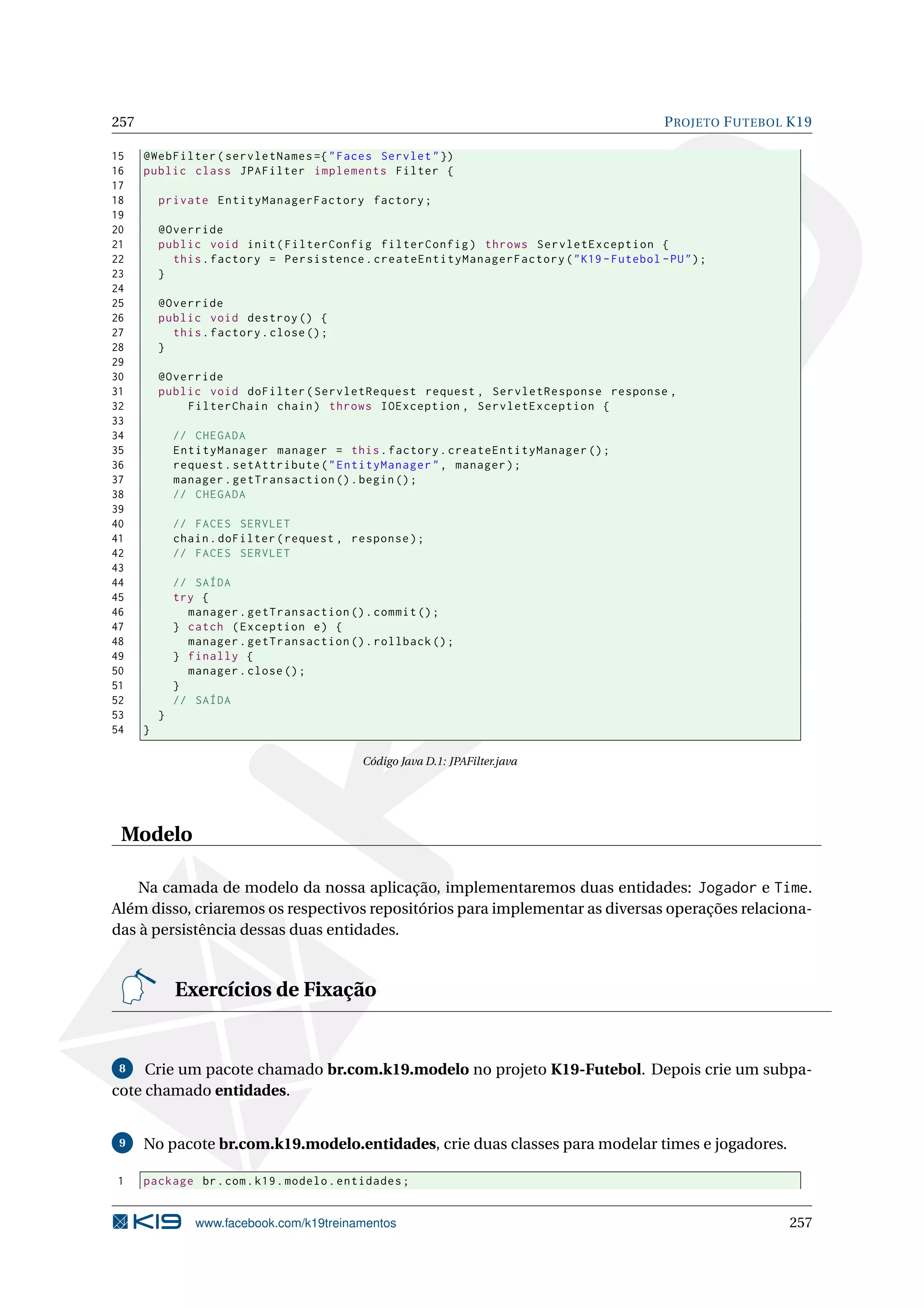 257                                                                                        P ROJETO F UTEBOL K19

15    @WebFilter ( servletNames ={ " Faces Servlet " })
16    public class JPAFilter implements Filter {
17
18        private EntityManagerFactory factory ;
19
20        @Override
21        public void init ( FilterConfig filterConfig ) throws ServletException {
22          this . factory = Persistence . createEntityManagerFactory ( " K19 - Futebol - PU " ) ;
23        }
24
25        @Override
26        public void destroy () {
27          this . factory . close () ;
28        }
29
30        @Override
31        public void doFilter ( ServletRequest request , ServletResponse response ,
32            FilterChain chain ) throws IOException , ServletException {
33
34            // CHEGADA
35            EntityManager manager = this . factory . createEntityManager () ;
36            request . setAttribute ( " EntityManager " , manager ) ;
37            manager . getTransaction () . begin () ;
38            // CHEGADA
39
40            // FACES SERVLET
41            chain . doFilter ( request , response ) ;
42            // FACES SERVLET
43
44            // SAÍDA
45            try {
46              manager . getTransaction () . commit () ;
47            } catch ( Exception e ) {
48              manager . getTransaction () . rollback () ;
49            } finally {
50              manager . close () ;
51            }
52            // SAÍDA
53        }
54    }

                                            Código Java D.1: JPAFilter.java




 Modelo

    Na camada de modelo da nossa aplicação, implementaremos duas entidades: Jogador e Time.
Além disso, criaremos os respectivos repositórios para implementar as diversas operações relaciona-
das à persistência dessas duas entidades.


              Exercícios de Fixação


 8   Crie um pacote chamado br.com.k19.modelo no projeto K19-Futebol. Depois crie um subpa-
cote chamado entidades.


 9    No pacote br.com.k19.modelo.entidades, crie duas classes para modelar times e jogadores.

1     package br . com . k19 . modelo . entidades ;


                 www.facebook.com/k19treinamentos                                                           257
 