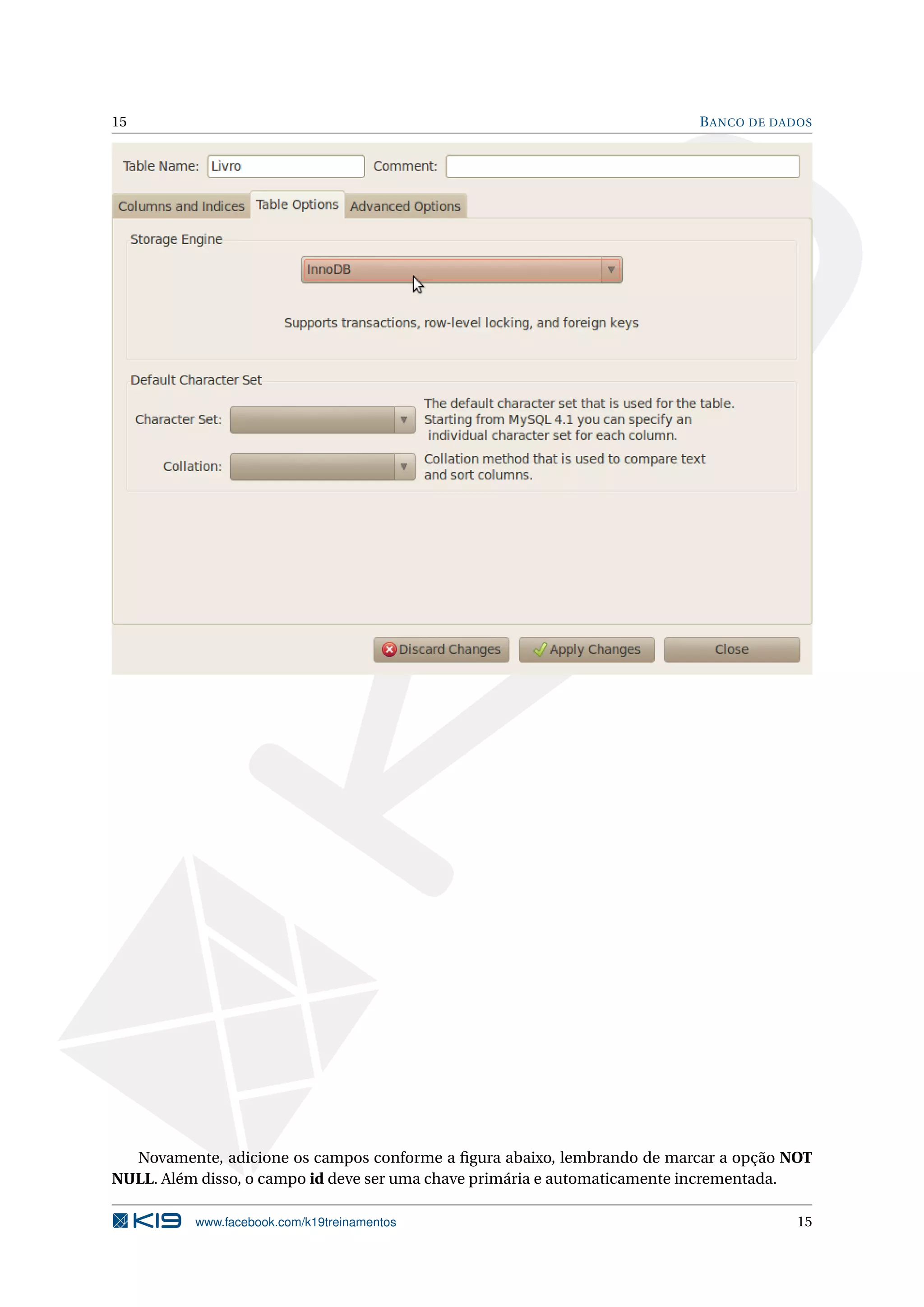 15                                                                       B ANCO DE DADOS




  Novamente, adicione os campos conforme a ﬁgura abaixo, lembrando de marcar a opção NOT
NULL. Além disso, o campo id deve ser uma chave primária e automaticamente incrementada.

          www.facebook.com/k19treinamentos                                            15
 