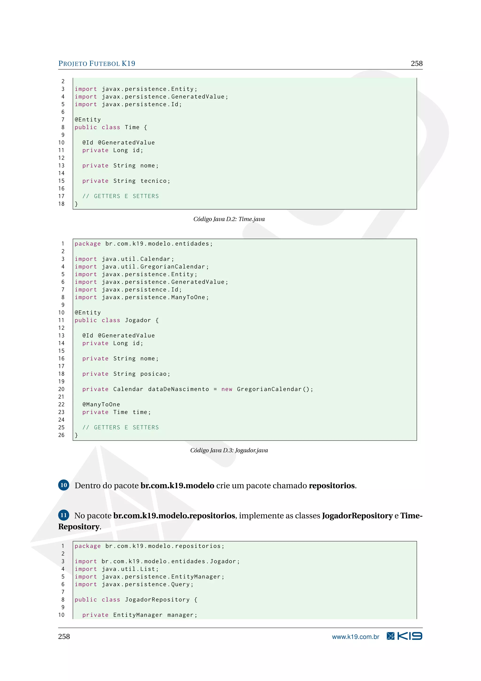 P ROJETO F UTEBOL K19                                                                        258

 2
 3    import javax . persistence . Entity ;
 4    import javax . persistence . GeneratedValue ;
 5    import javax . persistence . Id ;
 6
 7    @Entity
 8    public class Time {
 9
10        @Id @GeneratedValue
11        private Long id ;
12
13        private String nome ;
14
15        private String tecnico ;
16
17        // GETTERS E SETTERS
18    }

                                              Código Java D.2: Time.java



 1    package br . com . k19 . modelo . entidades ;
 2
 3    import   java . util . Calendar ;
 4    import   java . util . GregorianCalendar ;
 5    import   javax . persistence . Entity ;
 6    import   javax . persistence . GeneratedValue ;
 7    import   javax . persistence . Id ;
 8    import   javax . persistence . ManyToOne ;
 9
10    @Entity
11    public class Jogador {
12
13        @Id @GeneratedValue
14        private Long id ;
15
16        private String nome ;
17
18        private String posicao ;
19
20        private Calendar dataDeNascimento = new GregorianCalendar () ;
21
22        @ManyToOne
23        private Time time ;
24
25        // GETTERS E SETTERS
26    }

                                            Código Java D.3: Jogador.java




10    Dentro do pacote br.com.k19.modelo crie um pacote chamado repositorios.


11 No pacote br.com.k19.modelo.repositorios, implemente as classes JogadorRepository e Time-
Repository.

 1    package br . com . k19 . modelo . repositorios ;
 2
 3    import   br . com . k19 . modelo . entidades . Jogador ;
 4    import   java . util . List ;
 5    import   javax . persistence . EntityManager ;
 6    import   javax . persistence . Query ;
 7
 8    public class JogadorRepository {
 9
10        private EntityManager manager ;


258                                                                         www.k19.com.br
 