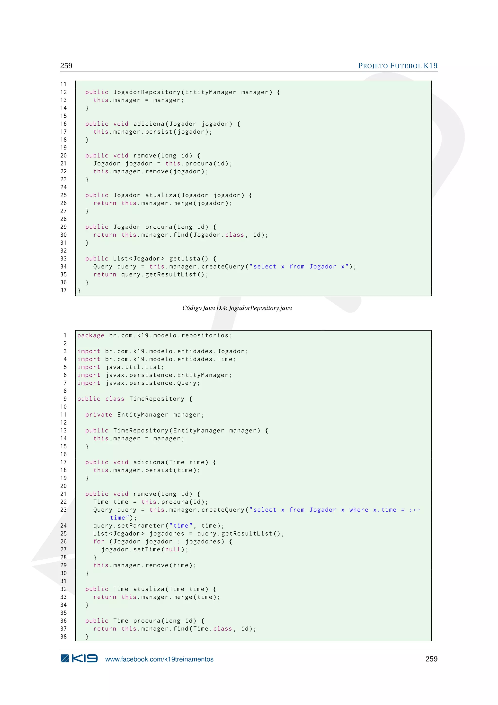 259                                                                                        P ROJETO F UTEBOL K19

11
12        public JogadorRepository ( EntityManager manager ) {
13          this . manager = manager ;
14        }
15
16        public void adiciona ( Jogador jogador ) {
17          this . manager . persist ( jogador ) ;
18        }
19
20        public void remove ( Long id ) {
21          Jogador jogador = this . procura ( id ) ;
22          this . manager . remove ( jogador ) ;
23        }
24
25        public Jogador atualiza ( Jogador jogador ) {
26          return this . manager . merge ( jogador ) ;
27        }
28
29        public Jogador procura ( Long id ) {
30          return this . manager . find ( Jogador . class , id ) ;
31        }
32
33        public List < Jogador > getLista () {
34          Query query = this . manager . createQuery ( " select x from Jogador x " ) ;
35          return query . getResultList () ;
36        }
37    }

                                         Código Java D.4: JogadorRepository.java



 1    package br . com . k19 . modelo . repositorios ;
 2
 3    import    br . com . k19 . modelo . entidades . Jogador ;
 4    import    br . com . k19 . modelo . entidades . Time ;
 5    import    java . util . List ;
 6    import    javax . persistence . EntityManager ;
 7    import    javax . persistence . Query ;
 8
 9    public class TimeRepository {
10
11        private EntityManager manager ;
12
13        public TimeRepository ( EntityManager manager ) {
14          this . manager = manager ;
15        }
16
17        public void adiciona ( Time time ) {
18          this . manager . persist ( time ) ;
19        }
20
21        public void remove ( Long id ) {
22          Time time = this . procura ( id ) ;
23          Query query = this . manager . createQuery ( " select x from Jogador x where x . time = : ←
                 time " ) ;
24          query . setParameter ( " time " , time ) ;
25          List < Jogador > jogadores = query . getResultList () ;
26          for ( Jogador jogador : jogadores ) {
27            jogador . setTime ( null ) ;
28          }
29          this . manager . remove ( time ) ;
30        }
31
32        public Time atualiza ( Time time ) {
33          return this . manager . merge ( time ) ;
34        }
35
36        public Time procura ( Long id ) {
37          return this . manager . find ( Time . class , id ) ;
38        }


                www.facebook.com/k19treinamentos                                                            259
 