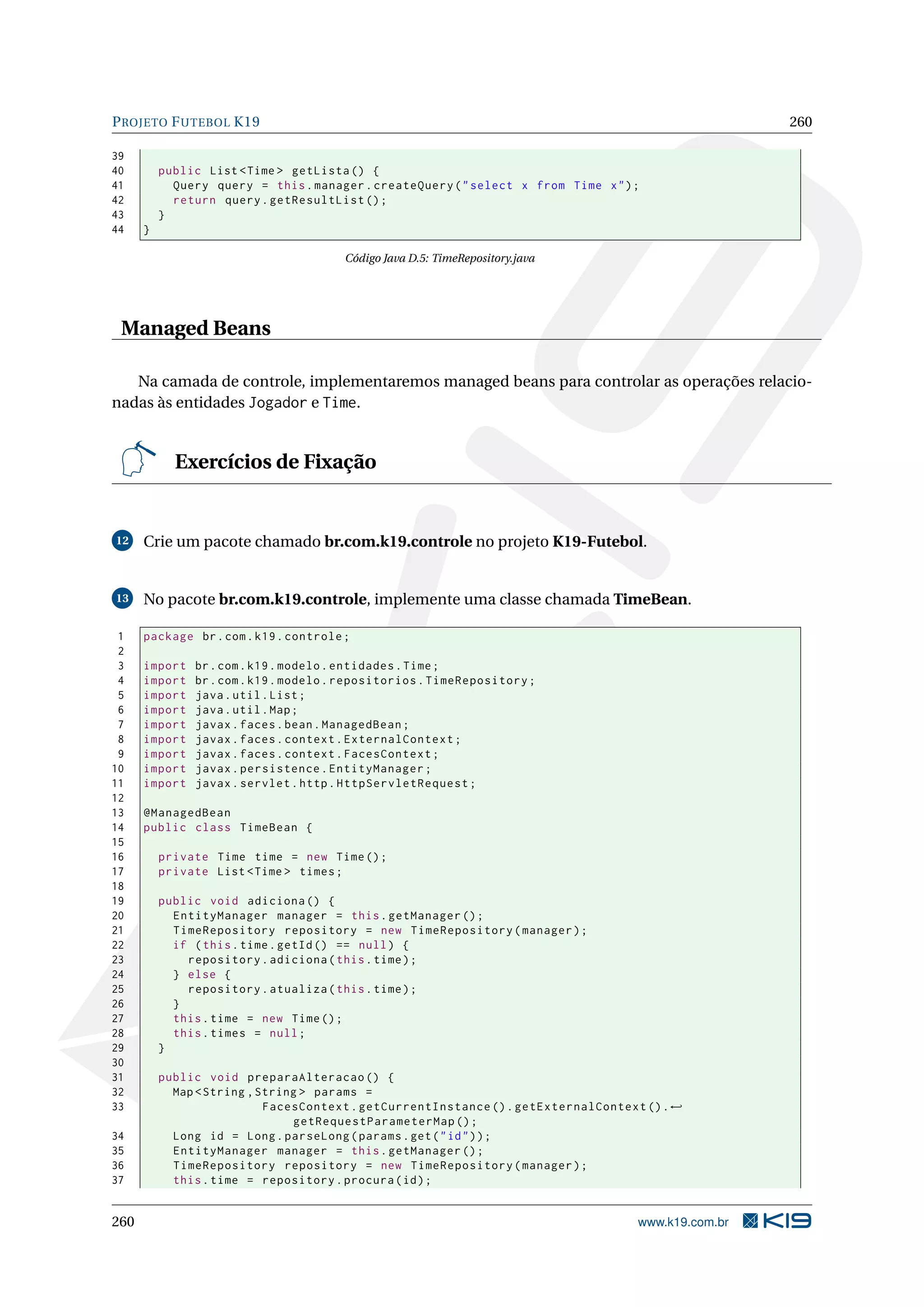 P ROJETO F UTEBOL K19                                                                                 260

39
40        public List < Time > getLista () {
41          Query query = this . manager . createQuery ( " select x from Time x " ) ;
42          return query . getResultList () ;
43        }
44    }

                                        Código Java D.5: TimeRepository.java




 Managed Beans

   Na camada de controle, implementaremos managed beans para controlar as operações relacio-
nadas às entidades Jogador e Time.


            Exercícios de Fixação


12    Crie um pacote chamado br.com.k19.controle no projeto K19-Futebol.


13    No pacote br.com.k19.controle, implemente uma classe chamada TimeBean.

 1    package br . com . k19 . controle ;
 2
 3    import   br . com . k19 . modelo . entidades . Time ;
 4    import   br . com . k19 . modelo . repositorios . TimeRepository ;
 5    import   java . util . List ;
 6    import   java . util . Map ;
 7    import   javax . faces . bean . ManagedBean ;
 8    import   javax . faces . context . ExternalContext ;
 9    import   javax . faces . context . FacesContext ;
10    import   javax . persistence . EntityManager ;
11    import   javax . servlet . http . HttpServletRequest ;
12
13    @ManagedBean
14    public class TimeBean {
15
16        private Time time = new Time () ;
17        private List < Time > times ;
18
19        public void adiciona () {
20          EntityManager manager = this . getManager () ;
21          TimeRepository repository = new TimeRepository ( manager ) ;
22          if ( this . time . getId () == null ) {
23            repository . adiciona ( this . time ) ;
24          } else {
25            repository . atualiza ( this . time ) ;
26          }
27          this . time = new Time () ;
28          this . times = null ;
29        }
30
31        public void preparaAlteracao () {
32          Map < String , String > params =
33                          FacesContext . getCurrentInstance () . getExternalContext () . ←
                                getRequestParameterMap () ;
34          Long id = Long . parseLong ( params . get ( " id " ) ) ;
35          EntityManager manager = this . getManager () ;
36          TimeRepository repository = new TimeRepository ( manager ) ;
37          this . time = repository . procura ( id ) ;


260                                                                                  www.k19.com.br
 