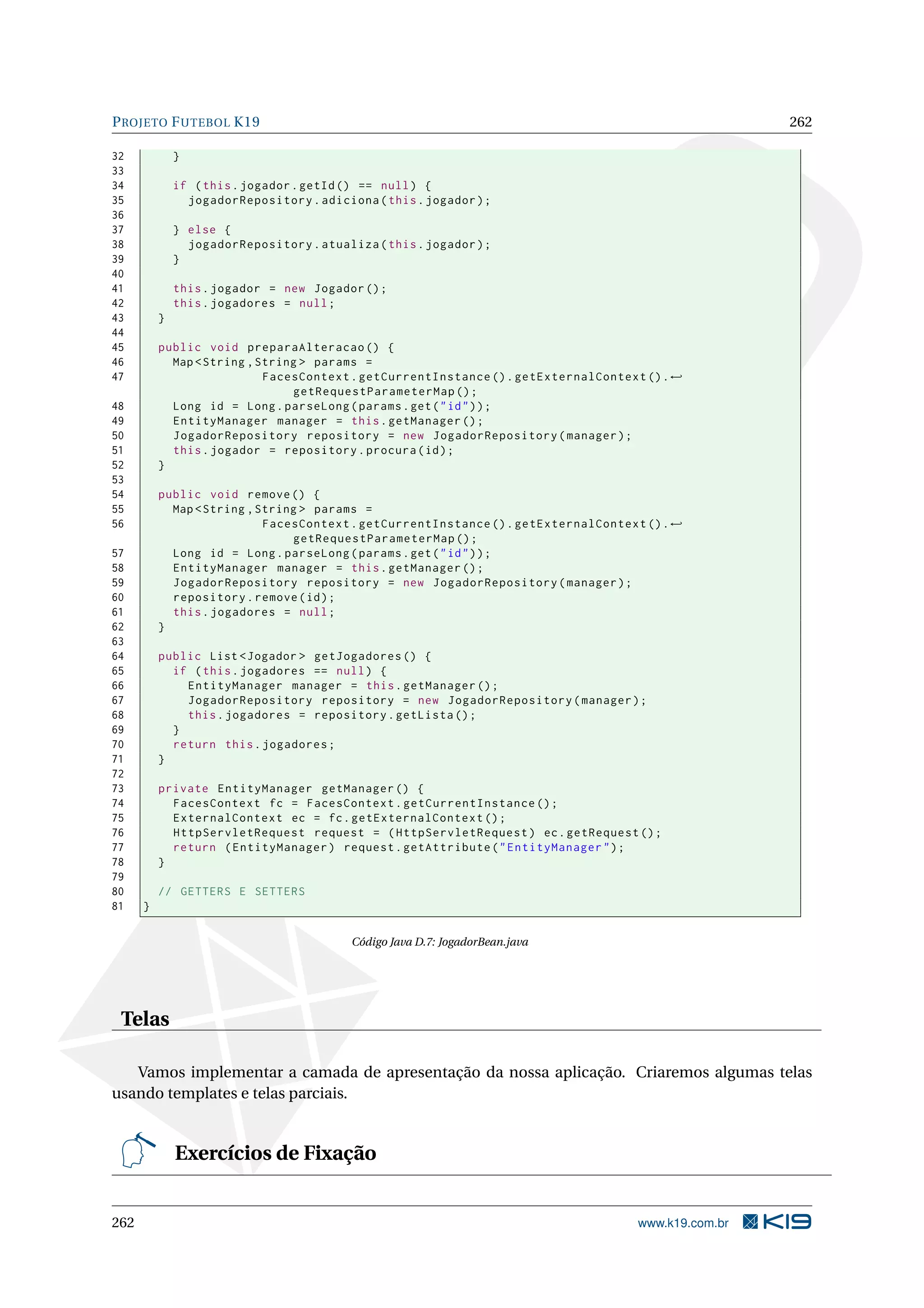 P ROJETO F UTEBOL K19                                                                                 262

32            }
33
34            if ( this . jogador . getId () == null ) {
35              jogadorRepository . adiciona ( this . jogador ) ;
36
37            } else {
38              jogadorRepository . atualiza ( this . jogador ) ;
39            }
40
41            this . jogador = new Jogador () ;
42            this . jogadores = null ;
43        }
44
45        public void preparaAlteracao () {
46          Map < String , String > params =
47                          FacesContext . getCurrentInstance () . getExternalContext () . ←
                                getRequestParameterMap () ;
48          Long id = Long . parseLong ( params . get ( " id " ) ) ;
49          EntityManager manager = this . getManager () ;
50          JogadorRepository repository = new JogadorRepository ( manager ) ;
51          this . jogador = repository . procura ( id ) ;
52        }
53
54        public void remove () {
55          Map < String , String > params =
56                          FacesContext . getCurrentInstance () . getExternalContext () . ←
                                getRequestParameterMap () ;
57          Long id = Long . parseLong ( params . get ( " id " ) ) ;
58          EntityManager manager = this . getManager () ;
59          JogadorRepository repository = new JogadorRepository ( manager ) ;
60          repository . remove ( id ) ;
61          this . jogadores = null ;
62        }
63
64        public List < Jogador > getJogadores () {
65          if ( this . jogadores == null ) {
66            EntityManager manager = this . getManager () ;
67            JogadorRepository repository = new JogadorRepository ( manager ) ;
68            this . jogadores = repository . getLista () ;
69          }
70          return this . jogadores ;
71        }
72
73        private EntityManager getManager () {
74          FacesContext fc = FacesContext . getCurrentInstance () ;
75          ExternalContext ec = fc . getExternalContext () ;
76          HttpServletRequest request = ( HttpServletRequest ) ec . getRequest () ;
77          return ( EntityManager ) request . getAttribute ( " EntityManager " ) ;
78        }
79
80        // GETTERS E SETTERS
81    }

                                          Código Java D.7: JogadorBean.java




 Telas

   Vamos implementar a camada de apresentação da nossa aplicação. Criaremos algumas telas
usando templates e telas parciais.


              Exercícios de Fixação


262                                                                                  www.k19.com.br
 