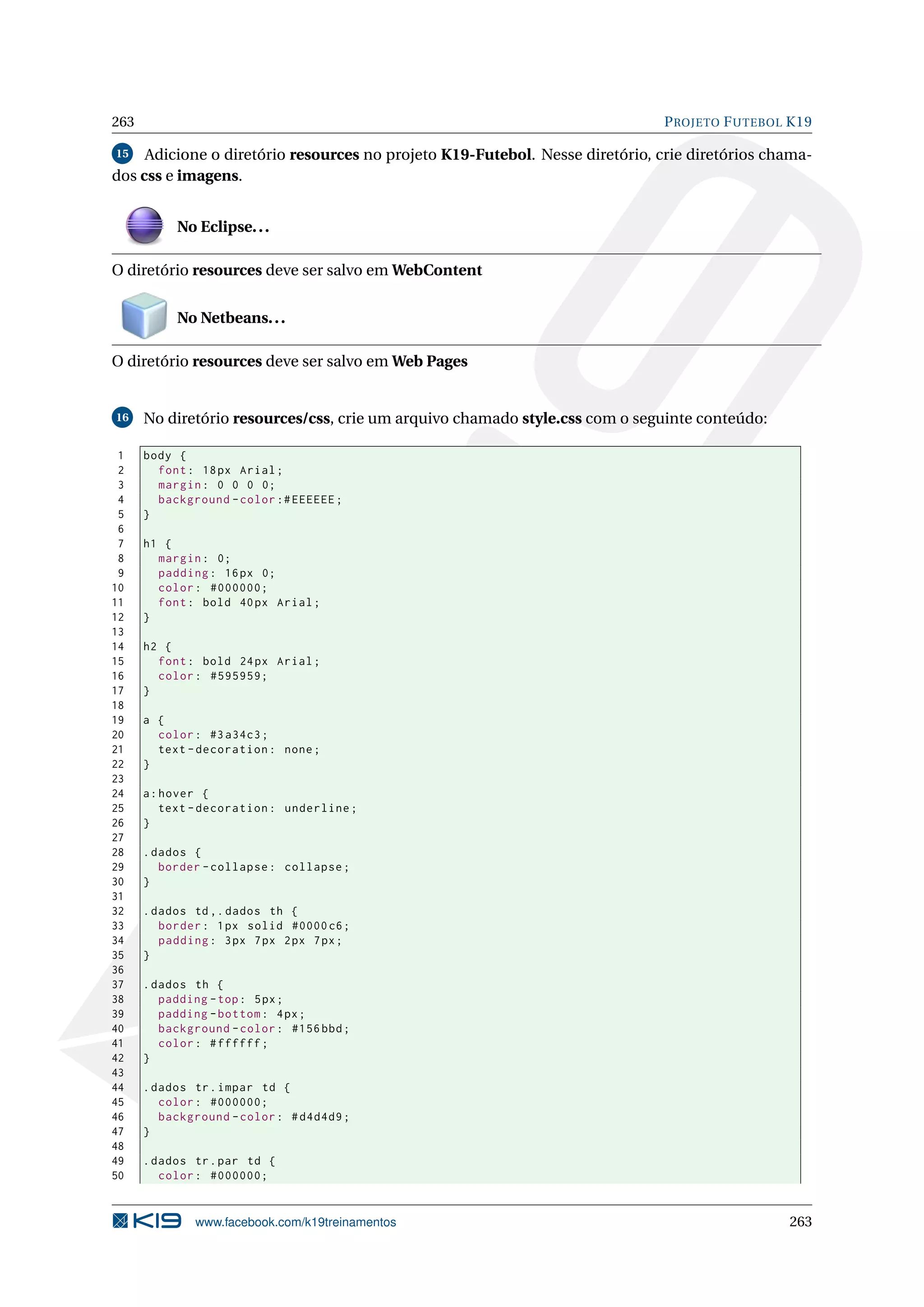 263                                                                           P ROJETO F UTEBOL K19

15   Adicione o diretório resources no projeto K19-Futebol. Nesse diretório, crie diretórios chama-
dos css e imagens.


           No Eclipse. . .

O diretório resources deve ser salvo em WebContent


           No Netbeans. . .

O diretório resources deve ser salvo em Web Pages


16    No diretório resources/css, crie um arquivo chamado style.css com o seguinte conteúdo:

 1    body {
 2      font : 18 px Arial ;
 3      margin : 0 0 0 0;
 4      background - color :# EEEEEE ;
 5    }
 6
 7    h1 {
 8      margin : 0;
 9      padding : 16 px 0;
10      color : #000000;
11      font : bold 40 px Arial ;
12    }
13
14    h2 {
15      font : bold 24 px Arial ;
16      color : #595959;
17    }
18
19    a {
20      color : #3 a34c3 ;
21      text - decoration : none ;
22    }
23
24    a : hover {
25        text - decoration : underline ;
26    }
27
28    . dados {
29       border - collapse : collapse ;
30    }
31
32    . dados td ,. dados th {
33       border : 1 px solid #0000 c6 ;
34       padding : 3 px 7 px 2 px 7 px ;
35    }
36
37    . dados th {
38       padding - top : 5 px ;
39       padding - bottom : 4 px ;
40       background - color : #156 bbd ;
41       color : # ffffff ;
42    }
43
44    . dados tr . impar td {
45       color : #000000;
46       background - color : # d4d4d9 ;
47    }
48
49    . dados tr . par td {
50       color : #000000;


              www.facebook.com/k19treinamentos                                                 263
 