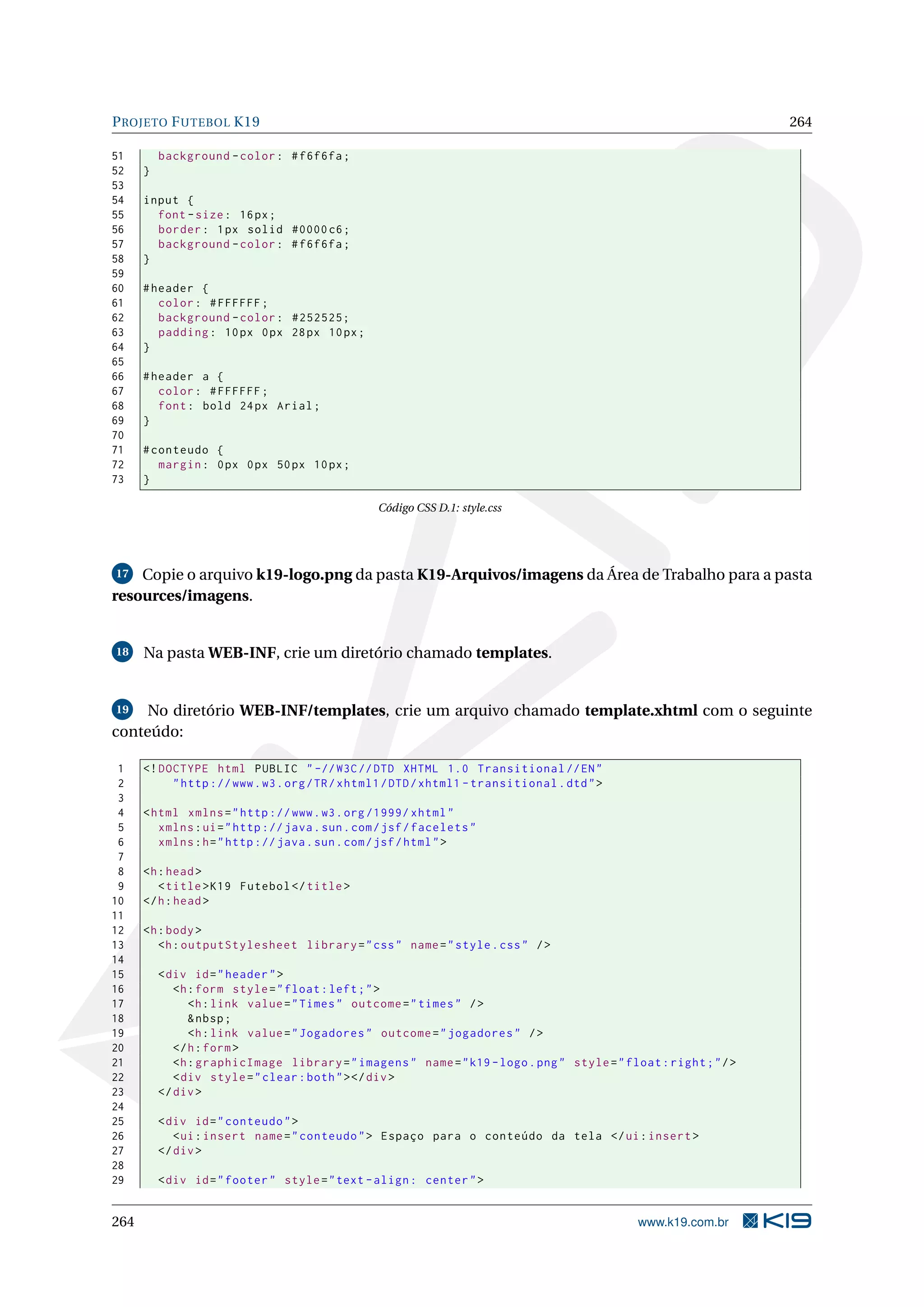P ROJETO F UTEBOL K19                                                                                              264

51        background - color : # f6f6fa ;
52    }
53
54    input {
55      font - size : 16 px ;
56      border : 1 px solid #0000 c6 ;
57      background - color : # f6f6fa ;
58    }
59
60    # header {
61       color : # FFFFFF ;
62       background - color : #252525;
63       padding : 10 px 0 px 28 px 10 px ;
64    }
65
66    # header a {
67       color : # FFFFFF ;
68       font : bold 24 px Arial ;
69    }
70
71    # conteudo {
72       margin : 0 px 0 px 50 px 10 px ;
73    }

                                                 Código CSS D.1: style.css




17  Copie o arquivo k19-logo.png da pasta K19-Arquivos/imagens da Área de Trabalho para a pasta
resources/imagens.


18    Na pasta WEB-INF, crie um diretório chamado templates.


19   No diretório WEB-INF/templates, crie um arquivo chamado template.xhtml com o seguinte
conteúdo:

 1    <! DOCTYPE html PUBLIC " -// W3C // DTD XHTML 1.0 Transitional // EN "
 2         " http :// www . w3 . org / TR / xhtml1 / DTD / xhtml1 - transitional . dtd " >
 3
 4    < html xmlns = " http :// www . w3 . org /1999/ xhtml "
 5       xmlns : ui = " http :// java . sun . com / jsf / facelets "
 6       xmlns : h = " http :// java . sun . com / jsf / html " >
 7
 8    <h : head >
 9       < title > K19 Futebol </ title >
10    </ h : head >
11
12    <h : body >
13       <h : outputStylesheet library = " css " name = " style . css " / >
14
15        < div id = " header " >
16           <h : form style = " float : left ; " >
17              <h : link value = " Times " outcome = " times " / >
18              & nbsp ;
19              <h : link value = " Jogadores " outcome = " jogadores " / >
20           </ h : form >
21           <h : graphicImage library = " imagens " name = " k19 - logo . png " style = " float : right ; " / >
22           < div style = " clear : both " > </ div >
23        </ div >
24
25        < div id = " conteudo " >
26           < ui : insert name = " conteudo " > Espaço para o conteúdo da tela </ ui : insert >
27        </ div >
28
29        < div id = " footer " style = " text - align : center " >


264                                                                                           www.k19.com.br
 