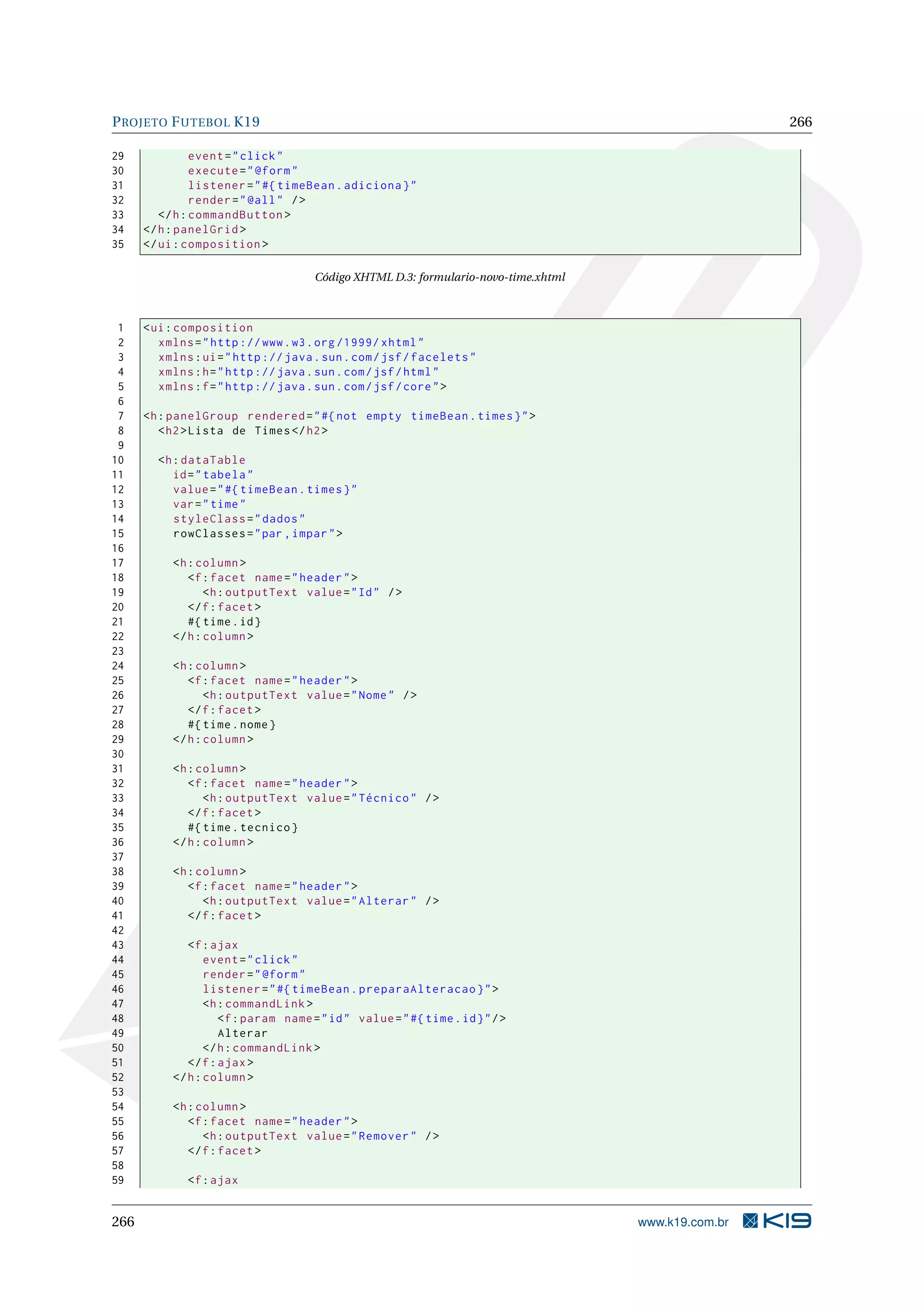 P ROJETO F UTEBOL K19                                                                                 266

29              event = " click "
30              execute = " @form "
31              listener = " #{ timeBean . adiciona } "
32              render = " @all " / >
33       </ h : commandButton >
34    </ h : panelGrid >
35    </ ui : composition >

                                      Código XHTML D.3: formulario-novo-time.xhtml



 1    < ui : composition
 2       xmlns = " http :// www . w3 . org /1999/ xhtml "
 3       xmlns : ui = " http :// java . sun . com / jsf / facelets "
 4       xmlns : h = " http :// java . sun . com / jsf / html "
 5       xmlns : f = " http :// java . sun . com / jsf / core " >
 6
 7    <h : panelGroup rendered = " #{ not empty timeBean . times } " >
 8       < h2 > Lista de Times </ h2 >
 9
10      <h : dataTable
11         id = " tabela "
12         value = " #{ timeBean . times } "
13         var = " time "
14         styleClass = " dados "
15         rowClasses = " par , impar " >
16
17         <h : column >
18            <f : facet name = " header " >
19                <h : outputText value = " Id " / >
20            </ f : facet >
21            #{ time . id }
22         </ h : column >
23
24         <h : column >
25            <f : facet name = " header " >
26                <h : outputText value = " Nome " / >
27            </ f : facet >
28            #{ time . nome }
29         </ h : column >
30
31         <h : column >
32            <f : facet name = " header " >
33                <h : outputText value = " Técnico " / >
34            </ f : facet >
35            #{ time . tecnico }
36         </ h : column >
37
38         <h : column >
39            <f : facet name = " header " >
40               <h : outputText value = " Alterar " / >
41            </ f : facet >
42
43            <f : ajax
44                event = " click "
45                render = " @form "
46                listener = " #{ timeBean . preparaAlteracao } " >
47                <h : commandLink >
48                   <f : param name = " id " value = " #{ time . id } " / >
49                   Alterar
50                </ h : commandLink >
51            </ f : ajax >
52         </ h : column >
53
54         <h : column >
55            <f : facet name = " header " >
56               <h : outputText value = " Remover " / >
57            </ f : facet >
58
59            <f : ajax


266                                                                                  www.k19.com.br
 