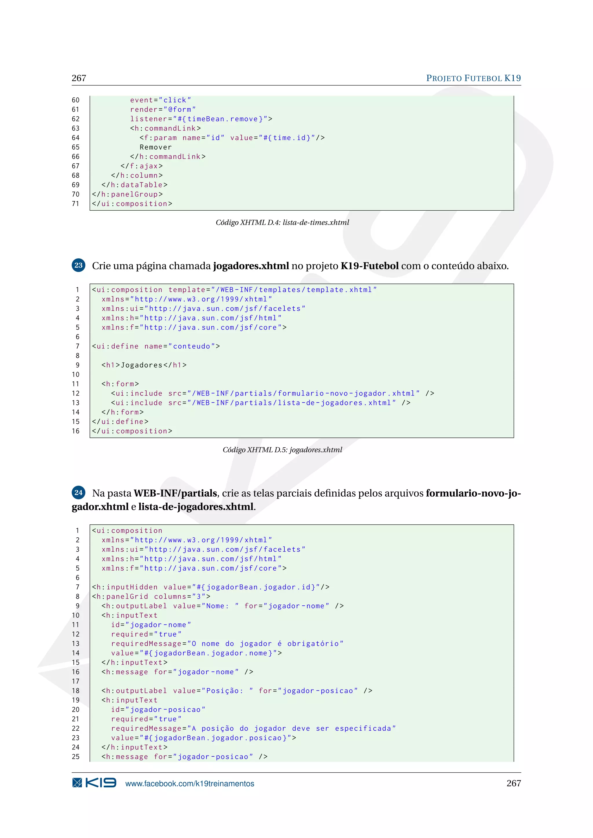 267                                                                                               P ROJETO F UTEBOL K19

60                  event = " click "
61                  render = " @form "
62                  listener = " #{ timeBean . remove } " >
63                  <h : commandLink >
64                     <f : param name = " id " value = " #{ time . id } " / >
65                     Remover
66                  </ h : commandLink >
67              </ f : ajax >
68           </ h : column >
69       </ h : dataTable >
70    </ h : panelGroup >
71    </ ui : composition >

                                            Código XHTML D.4: lista-de-times.xhtml




23    Crie uma página chamada jogadores.xhtml no projeto K19-Futebol com o conteúdo abaixo.

 1    < ui : composition template = " / WEB - INF / templates / template . xhtml "
 2       xmlns = " http :// www . w3 . org /1999/ xhtml "
 3       xmlns : ui = " http :// java . sun . com / jsf / facelets "
 4       xmlns : h = " http :// java . sun . com / jsf / html "
 5       xmlns : f = " http :// java . sun . com / jsf / core " >
 6
 7    < ui : define name = " conteudo " >
 8
 9      < h1 > Jogadores </ h1 >
10
11       <h : form >
12          < ui : include src = " / WEB - INF / partials / formulario - novo - jogador . xhtml " / >
13          < ui : include src = " / WEB - INF / partials / lista - de - jogadores . xhtml " / >
14       </ h : form >
15    </ ui : define >
16    </ ui : composition >

                                              Código XHTML D.5: jogadores.xhtml




24  Na pasta WEB-INF/partials, crie as telas parciais deﬁnidas pelos arquivos formulario-novo-jo-
gador.xhtml e lista-de-jogadores.xhtml.

 1    < ui : composition
 2       xmlns = " http :// www . w3 . org /1999/ xhtml "
 3       xmlns : ui = " http :// java . sun . com / jsf / facelets "
 4       xmlns : h = " http :// java . sun . com / jsf / html "
 5       xmlns : f = " http :// java . sun . com / jsf / core " >
 6
 7    <h : inputHidden value = " #{ jogadorBean . jogador . id } " / >
 8    <h : panelGrid columns = " 3 " >
 9       <h : outputLabel value = " Nome : " for = " jogador - nome " / >
10       <h : inputText
11          id = " jogador - nome "
12          required = " true "
13          requiredMessage = " O nome do jogador é obrigatório "
14          value = " #{ jogadorBean . jogador . nome } " >
15       </ h : inputText >
16       <h : message for = " jogador - nome " / >
17
18      <h : outputLabel value = " Posição : " for = " jogador - posicao " / >
19      <h : inputText
20         id = " jogador - posicao "
21         required = " true "
22         requiredMessage = " A posição do jogador deve ser especificada "
23         value = " #{ jogadorBean . jogador . posicao } " >
24      </ h : inputText >
25      <h : message for = " jogador - posicao " / >


                www.facebook.com/k19treinamentos                                                                   267
 