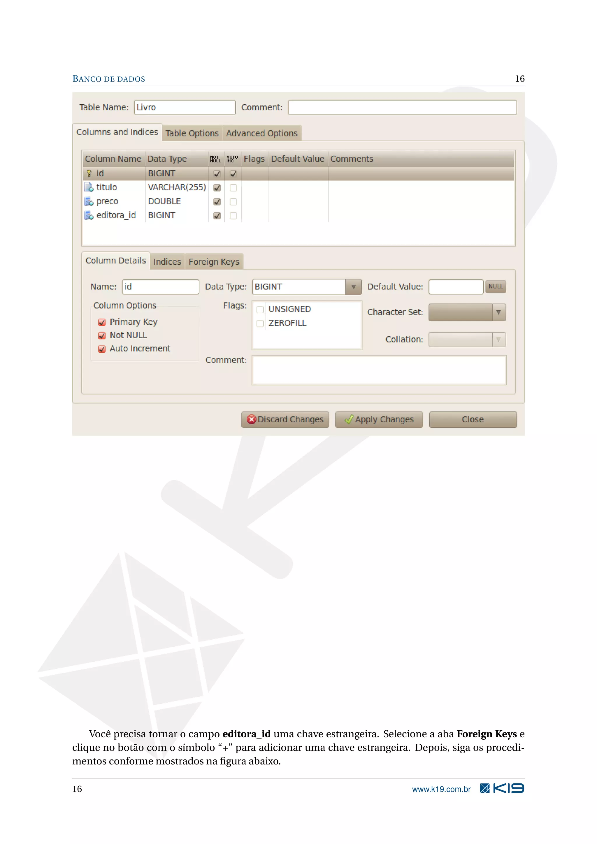 B ANCO DE DADOS                                                                              16




    Você precisa tornar o campo editora_id uma chave estrangeira. Selecione a aba Foreign Keys e
clique no botão com o símbolo “+” para adicionar uma chave estrangeira. Depois, siga os procedi-
mentos conforme mostrados na ﬁgura abaixo.

16                                                                      www.k19.com.br
 