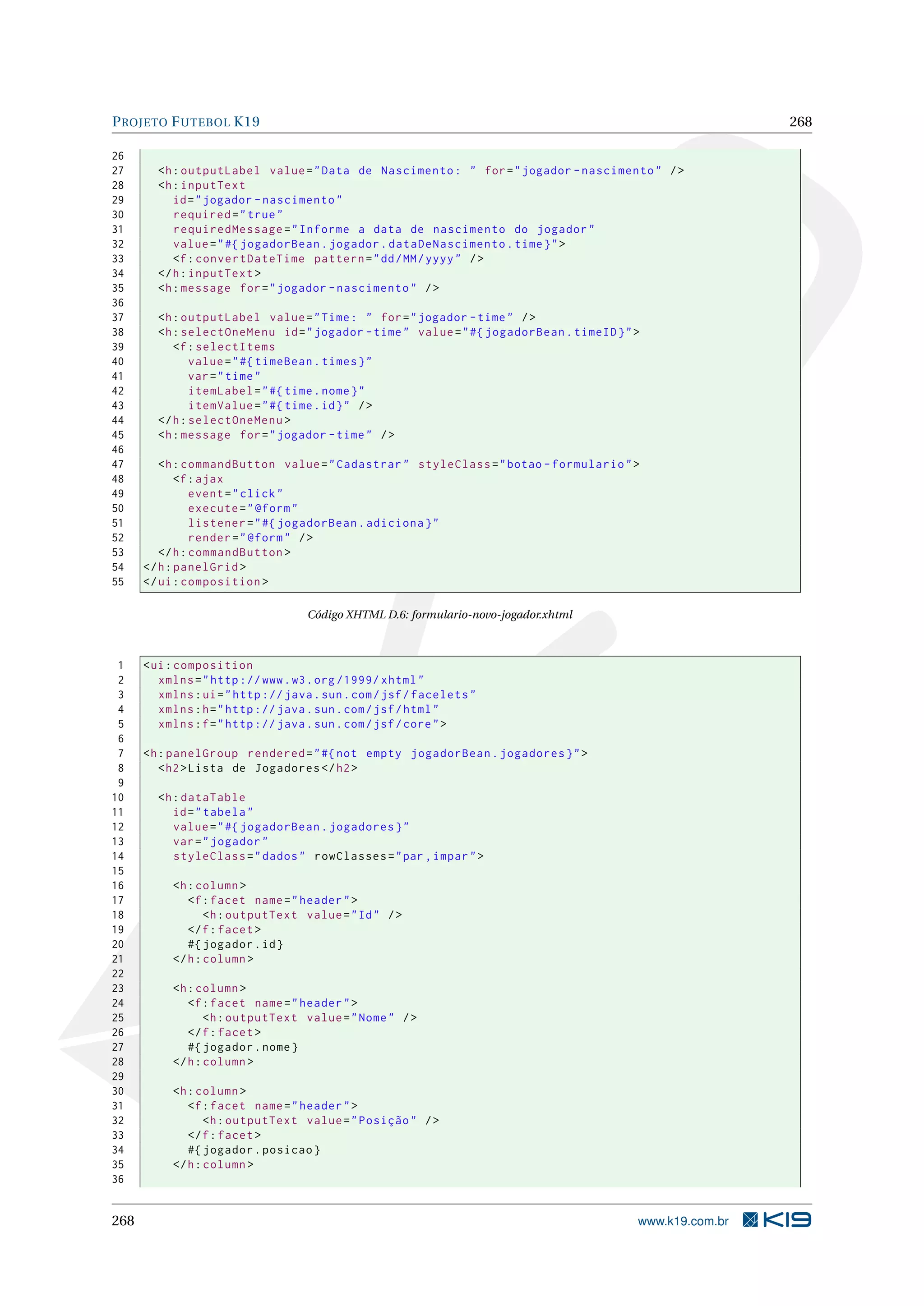 P ROJETO F UTEBOL K19                                                                                     268

26
27      <h : outputLabel value = " Data de Nascimento : " for = " jogador - nascimento " / >
28      <h : inputText
29         id = " jogador - nascimento "
30         required = " true "
31         requiredMessage = " Informe a data de nascimento do jogador "
32         value = " #{ jogadorBean . jogador . dataDeNascimento . time } " >
33         <f : convertDateTime pattern = " dd / MM / yyyy " / >
34      </ h : inputText >
35      <h : message for = " jogador - nascimento " / >
36
37      <h : outputLabel value = " Time : " for = " jogador - time " / >
38      <h : selectOneMenu id = " jogador - time " value = " #{ jogadorBean . timeID } " >
39         <f : selectItems
40             value = " #{ timeBean . times } "
41             var = " time "
42             itemLabel = " #{ time . nome } "
43             itemValue = " #{ time . id } " / >
44      </ h : selectOneMenu >
45      <h : message for = " jogador - time " / >
46
47       <h : commandButton value = " Cadastrar " styleClass = " botao - formulario " >
48           <f : ajax
49              event = " click "
50              execute = " @form "
51              listener = " #{ jogadorBean . adiciona } "
52              render = " @form " / >
53       </ h : commandButton >
54    </ h : panelGrid >
55    </ ui : composition >

                                    Código XHTML D.6: formulario-novo-jogador.xhtml



 1    < ui : composition
 2       xmlns = " http :// www . w3 . org /1999/ xhtml "
 3       xmlns : ui = " http :// java . sun . com / jsf / facelets "
 4       xmlns : h = " http :// java . sun . com / jsf / html "
 5       xmlns : f = " http :// java . sun . com / jsf / core " >
 6
 7    <h : panelGroup rendered = " #{ not empty jogadorBean . jogadores } " >
 8       < h2 > Lista de Jogadores </ h2 >
 9
10      <h : dataTable
11         id = " tabela "
12         value = " #{ jogadorBean . jogadores } "
13         var = " jogador "
14         styleClass = " dados " rowClasses = " par , impar " >
15
16         <h : column >
17            <f : facet name = " header " >
18                <h : outputText value = " Id " / >
19            </ f : facet >
20            #{ jogador . id }
21         </ h : column >
22
23         <h : column >
24            <f : facet name = " header " >
25                <h : outputText value = " Nome " / >
26            </ f : facet >
27            #{ jogador . nome }
28         </ h : column >
29
30         <h : column >
31            <f : facet name = " header " >
32                <h : outputText value = " Posição " / >
33            </ f : facet >
34            #{ jogador . posicao }
35         </ h : column >
36


268                                                                                      www.k19.com.br
 