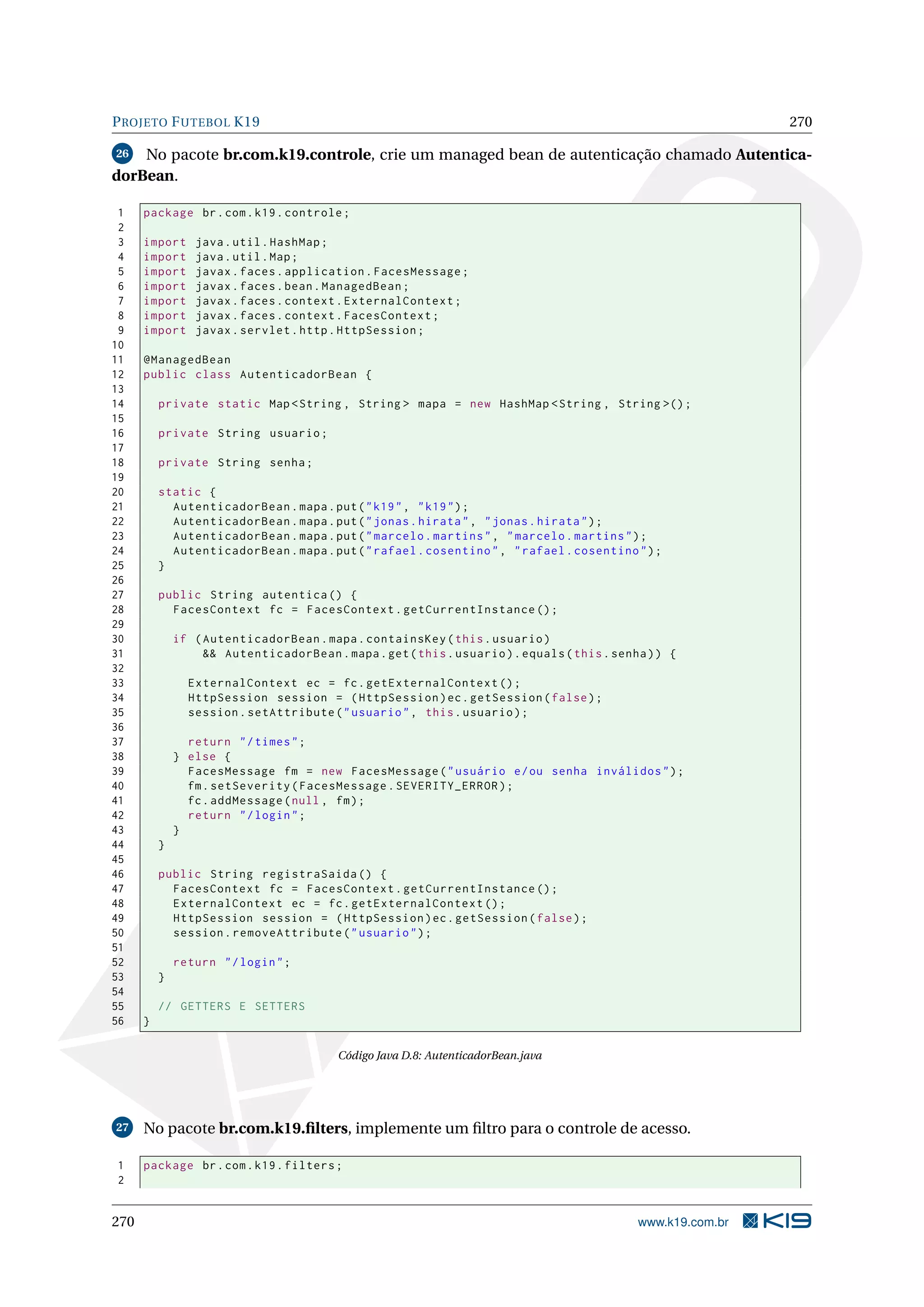P ROJETO F UTEBOL K19                                                                                         270

26  No pacote br.com.k19.controle, crie um managed bean de autenticação chamado Autentica-
dorBean.

 1    package br . com . k19 . controle ;
 2
 3    import     java . util . HashMap ;
 4    import     java . util . Map ;
 5    import     javax . faces . application . FacesMessage ;
 6    import     javax . faces . bean . ManagedBean ;
 7    import     javax . faces . context . ExternalContext ;
 8    import     javax . faces . context . FacesContext ;
 9    import     javax . servlet . http . HttpSession ;
10
11    @ManagedBean
12    public class AutenticadorBean {
13
14        private static Map < String , String > mapa = new HashMap < String , String >() ;
15
16        private String usuario ;
17
18        private String senha ;
19
20        static {
21          AutenticadorBean . mapa . put ( " k19 " , " k19 " ) ;
22          AutenticadorBean . mapa . put ( " jonas . hirata " , " jonas . hirata " ) ;
23          AutenticadorBean . mapa . put ( " marcelo . martins " , " marcelo . martins " ) ;
24          AutenticadorBean . mapa . put ( " rafael . cosentino " , " rafael . cosentino " ) ;
25        }
26
27        public String autentica () {
28          FacesContext fc = FacesContext . getCurrentInstance () ;
29
30            if ( AutenticadorBean . mapa . containsKey ( this . usuario )
31                 && AutenticadorBean . mapa . get ( this . usuario ) . equals ( this . senha ) ) {
32
33              ExternalContext ec = fc . getExternalContext () ;
34              HttpSession session = ( HttpSession ) ec . getSession ( false ) ;
35              session . setAttribute ( " usuario " , this . usuario ) ;
36
37              return " / times " ;
38            } else {
39              FacesMessage fm = new FacesMessage ( " usuário e / ou senha inválidos " ) ;
40              fm . setSeverity ( FacesMessage . SEVERITY_ERROR ) ;
41              fc . addMessage ( null , fm ) ;
42              return " / login " ;
43            }
44        }
45
46        public String registraSaida () {
47          FacesContext fc = FacesContext . getCurrentInstance () ;
48          ExternalContext ec = fc . getExternalContext () ;
49          HttpSession session = ( HttpSession ) ec . getSession ( false ) ;
50          session . removeAttribute ( " usuario " ) ;
51
52            return " / login " ;
53        }
54
55        // GETTERS E SETTERS
56    }

                                          Código Java D.8: AutenticadorBean.java




27    No pacote br.com.k19.ﬁlters, implemente um ﬁltro para o controle de acesso.

1     package br . com . k19 . filters ;
2


270                                                                                          www.k19.com.br
 