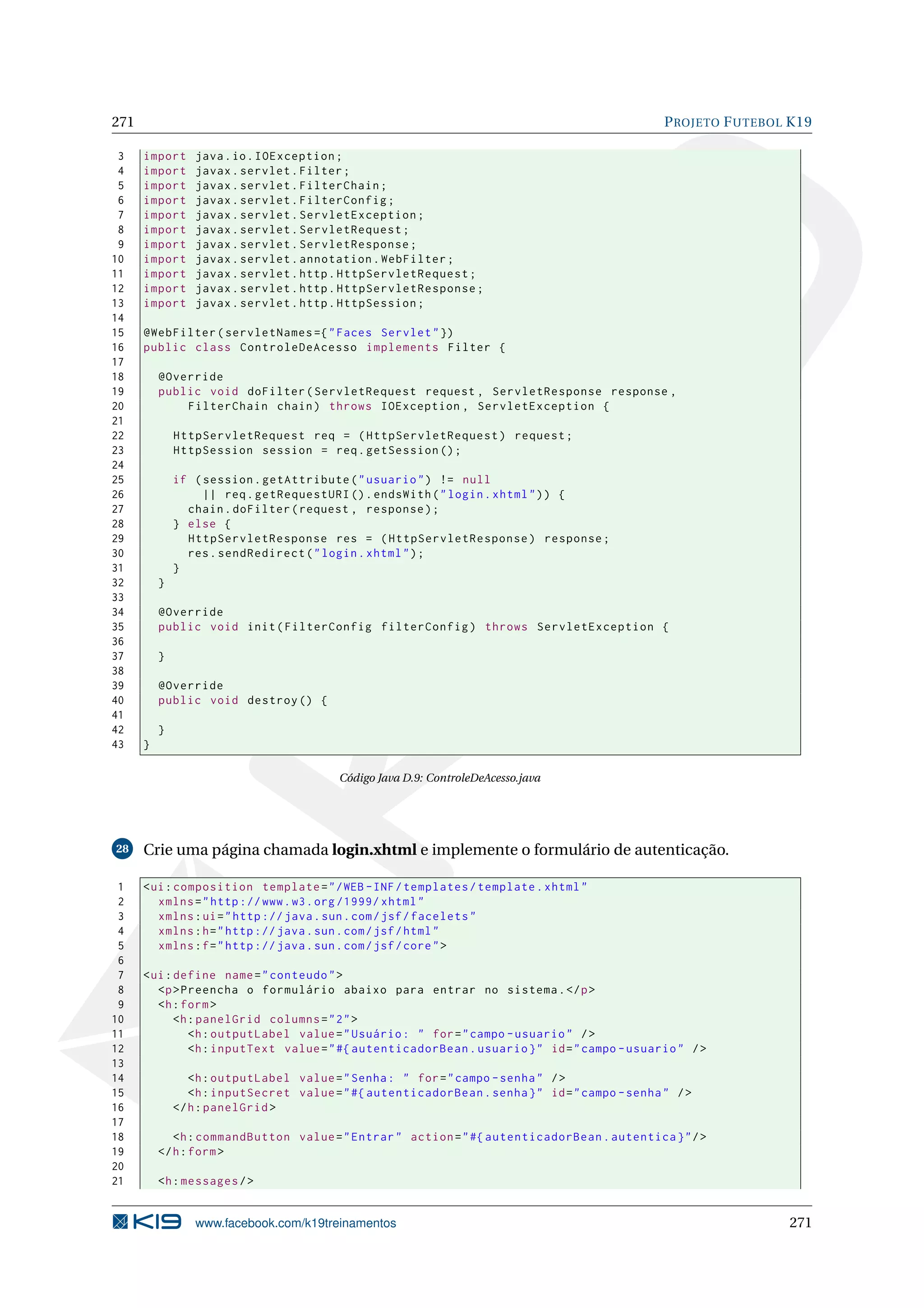 271                                                                                              P ROJETO F UTEBOL K19

 3    import     java . io . IOException ;
 4    import     javax . servlet . Filter ;
 5    import     javax . servlet . FilterChain ;
 6    import     javax . servlet . FilterConfig ;
 7    import     javax . servlet . ServletException ;
 8    import     javax . servlet . ServletRequest ;
 9    import     javax . servlet . ServletResponse ;
10    import     javax . servlet . annotation . WebFilter ;
11    import     javax . servlet . http . HttpServletRequest ;
12    import     javax . servlet . http . HttpServletResponse ;
13    import     javax . servlet . http . HttpSession ;
14
15    @WebFilter ( servletNames ={ " Faces Servlet " })
16    public class ControleDeAcesso implements Filter {
17
18        @Override
19        public void doFilter ( ServletRequest request , ServletResponse response ,
20            FilterChain chain ) throws IOException , ServletException {
21
22            HttpServletRequest req = ( HttpServletRequest ) request ;
23            HttpSession session = req . getSession () ;
24
25            if ( session . getAttribute ( " usuario " ) != null
26                 || req . getRequestURI () . endsWith ( " login . xhtml " ) ) {
27              chain . doFilter ( request , response ) ;
28            } else {
29              HttpServletResponse res = ( HttpServletResponse ) response ;
30              res . sendRedirect ( " login . xhtml " ) ;
31            }
32        }
33
34        @Override
35        public void init ( FilterConfig filterConfig ) throws ServletException {
36
37        }
38
39        @Override
40        public void destroy () {
41
42        }
43    }

                                          Código Java D.9: ControleDeAcesso.java




28    Crie uma página chamada login.xhtml e implemente o formulário de autenticação.

 1    < ui : composition template = " / WEB - INF / templates / template . xhtml "
 2       xmlns = " http :// www . w3 . org /1999/ xhtml "
 3       xmlns : ui = " http :// java . sun . com / jsf / facelets "
 4       xmlns : h = " http :// java . sun . com / jsf / html "
 5       xmlns : f = " http :// java . sun . com / jsf / core " >
 6
 7    < ui : define name = " conteudo " >
 8       <p > Preencha o formulário abaixo para entrar no sistema . </ p >
 9       <h : form >
10           <h : panelGrid columns = " 2 " >
11              <h : outputLabel value = " Usuário : " for = " campo - usuario " / >
12              <h : inputText value = " #{ autenticadorBean . usuario } " id = " campo - usuario " / >
13
14               <h : outputLabel value = " Senha : " for = " campo - senha " / >
15               <h : inputSecret value = " #{ autenticadorBean . senha } " id = " campo - senha " / >
16            </ h : panelGrid >
17
18           <h : commandButton value = " Entrar " action = " #{ autenticadorBean . autentica } " / >
19        </ h : form >
20
21        <h : messages / >


                 www.facebook.com/k19treinamentos                                                                 271
 