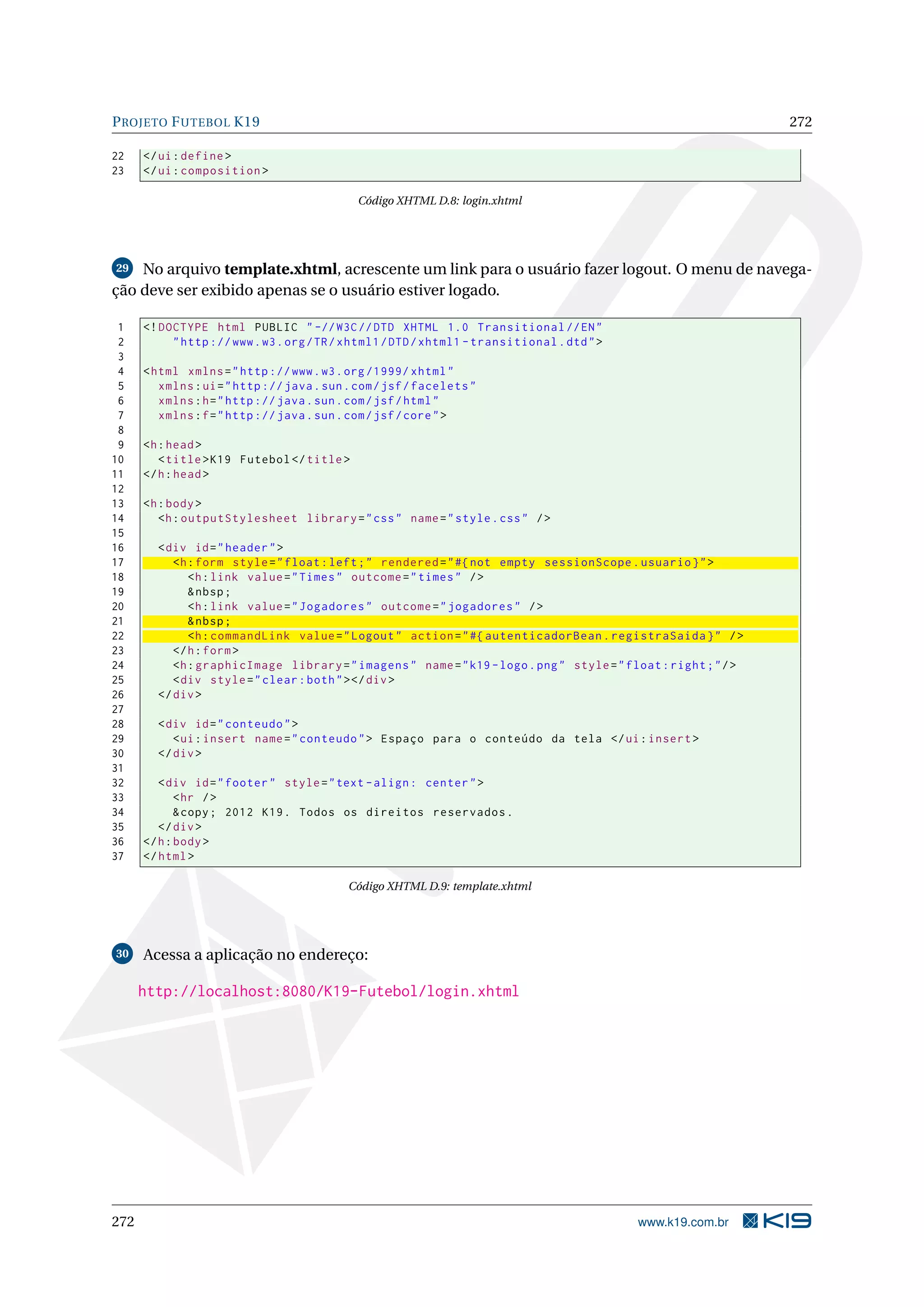 P ROJETO F UTEBOL K19                                                                                            272

22    </ ui : define >
23    </ ui : composition >

                                             Código XHTML D.8: login.xhtml




29  No arquivo template.xhtml, acrescente um link para o usuário fazer logout. O menu de navega-
ção deve ser exibido apenas se o usuário estiver logado.

 1    <! DOCTYPE html PUBLIC " -// W3C // DTD XHTML 1.0 Transitional // EN "
 2         " http :// www . w3 . org / TR / xhtml1 / DTD / xhtml1 - transitional . dtd " >
 3
 4    < html xmlns = " http :// www . w3 . org /1999/ xhtml "
 5       xmlns : ui = " http :// java . sun . com / jsf / facelets "
 6       xmlns : h = " http :// java . sun . com / jsf / html "
 7       xmlns : f = " http :// java . sun . com / jsf / core " >
 8
 9    <h : head >
10       < title > K19 Futebol </ title >
11    </ h : head >
12
13    <h : body >
14       <h : outputStylesheet library = " css " name = " style . css " / >
15
16      < div id = " header " >
17         <h : form style = " float : left ; " rendered = " #{ not empty sessionScope . usuario } " >
18            <h : link value = " Times " outcome = " times " / >
19            & nbsp ;
20            <h : link value = " Jogadores " outcome = " jogadores " / >
21            & nbsp ;
22            <h : commandLink value = " Logout " action = " #{ autenticadorBean . registraSaida } " / >
23         </ h : form >
24         <h : graphicImage library = " imagens " name = " k19 - logo . png " style = " float : right ; " / >
25         < div style = " clear : both " > </ div >
26      </ div >
27
28      < div id = " conteudo " >
29         < ui : insert name = " conteudo " > Espaço para o conteúdo da tela </ ui : insert >
30      </ div >
31
32       < div id = " footer " style = " text - align : center " >
33           < hr / >
34           & copy ; 2012 K19 . Todos os direitos reservados .
35       </ div >
36    </ h : body >
37    </ html >

                                            Código XHTML D.9: template.xhtml




30    Acessa a aplicação no endereço:

      http://localhost:8080/K19-Futebol/login.xhtml




272                                                                                          www.k19.com.br
 