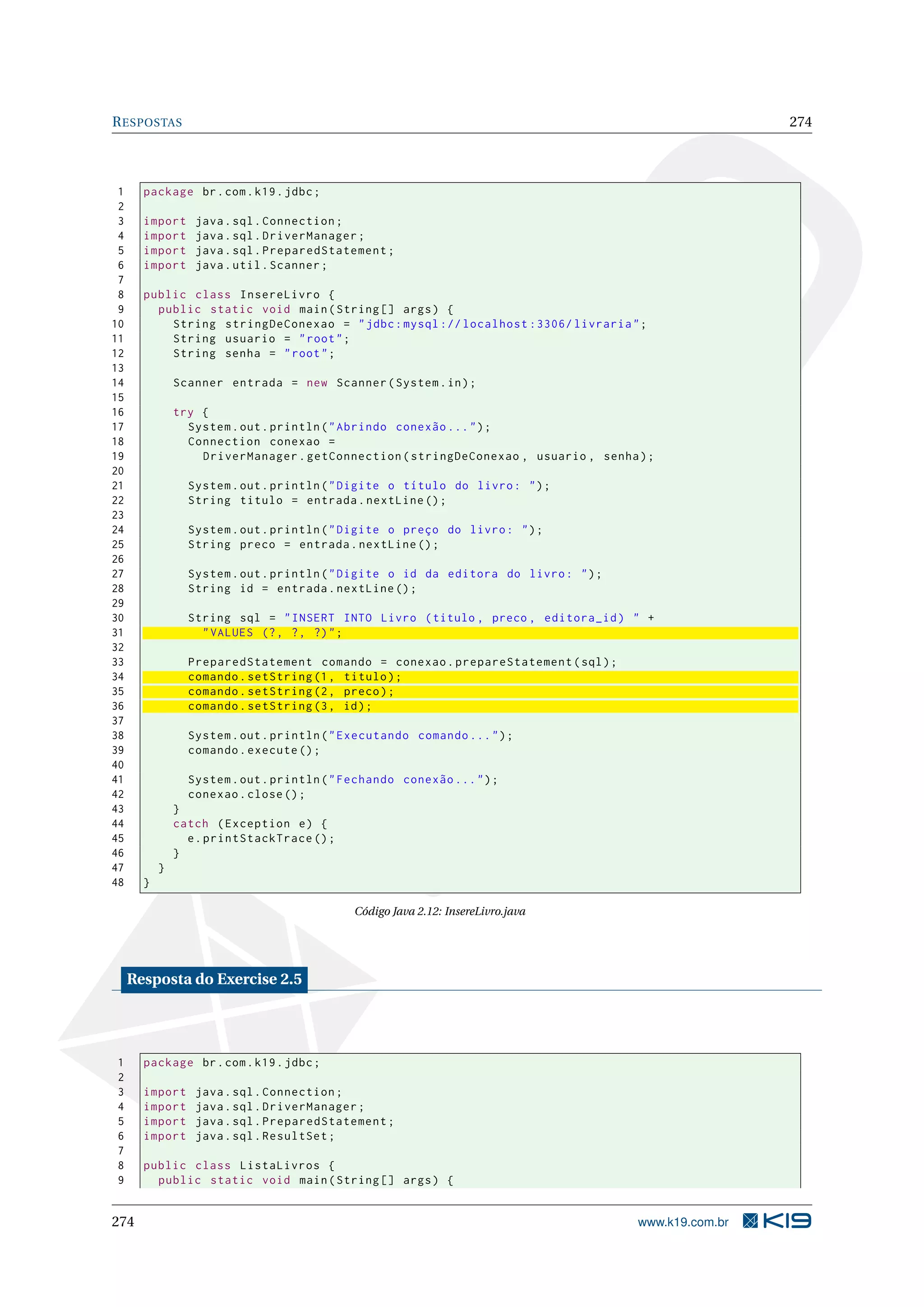R ESPOSTAS                                                                                             274



 1     package br . com . k19 . jdbc ;
 2
 3     import     java . sql . Connection ;
 4     import     java . sql . DriverManager ;
 5     import     java . sql . PreparedStatement ;
 6     import     java . util . Scanner ;
 7
 8     public class InsereLivro {
 9       public static void main ( String [] args ) {
10         String stringDeConexao = " jdbc : mysql :// localhost :3306/ livraria " ;
11         String usuario = " root " ;
12         String senha = " root " ;
13
14             Scanner entrada = new Scanner ( System . in ) ;
15
16             try {
17               System . out . println ( " Abrindo conexão ... " ) ;
18               Connection conexao =
19                 DriverManager . getConnection ( stringDeConexao , usuario , senha ) ;
20
21               System . out . println ( " Digite o título do livro : " ) ;
22               String titulo = entrada . nextLine () ;
23
24               System . out . println ( " Digite o preço do livro : " ) ;
25               String preco = entrada . nextLine () ;
26
27               System . out . println ( " Digite o id da editora do livro : " ) ;
28               String id = entrada . nextLine () ;
29
30               String sql = " INSERT INTO Livro ( titulo , preco , editora_id ) " +
31                 " VALUES (? , ? , ?) " ;
32
33               PreparedStatement comando = conexao . prepareStatement ( sql ) ;
34               comando . setString (1 , titulo ) ;
35               comando . setString (2 , preco ) ;
36               comando . setString (3 , id ) ;
37
38               System . out . println ( " Executando comando ... " ) ;
39               comando . execute () ;
40
41               System . out . println ( " Fechando conexão ... " ) ;
42               conexao . close () ;
43             }
44             catch ( Exception e ) {
45               e . printStackTrace () ;
46             }
47         }
48     }

                                             Código Java 2.12: InsereLivro.java




     Resposta do Exercise 2.5




1      package br . com . k19 . jdbc ;
2
3      import     java . sql . Connection ;
4      import     java . sql . DriverManager ;
5      import     java . sql . PreparedStatement ;
6      import     java . sql . ResultSet ;
7
8      public class ListaLivros {
9        public static void main ( String [] args ) {


274                                                                                   www.k19.com.br
 