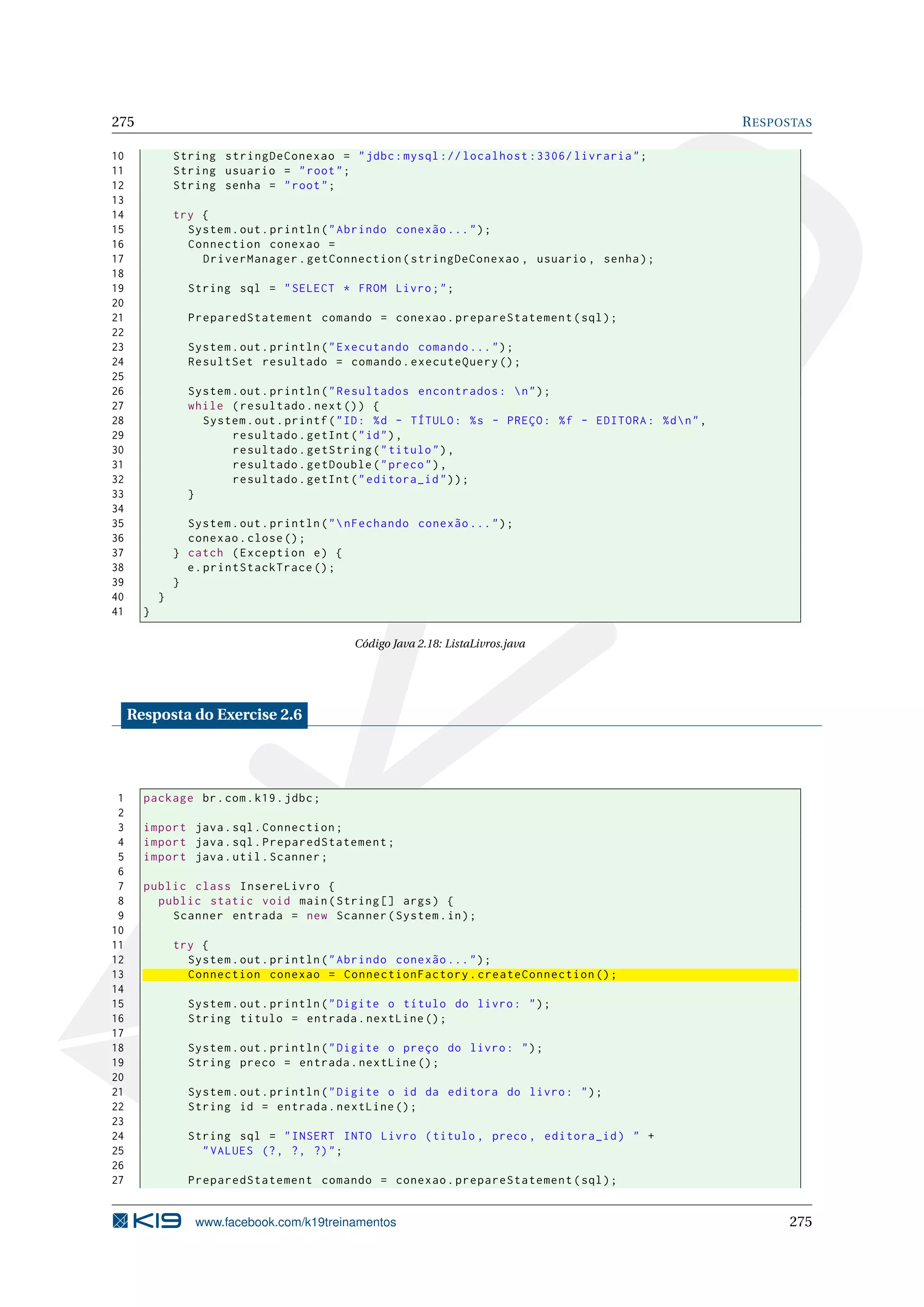 275                                                                                                          R ESPOSTAS

10             String stringDeConexao = " jdbc : mysql :// localhost :3306/ livraria " ;
11             String usuario = " root " ;
12             String senha = " root " ;
13
14             try {
15               System . out . println ( " Abrindo conexão ... " ) ;
16               Connection conexao =
17                 DriverManager . getConnection ( stringDeConexao , usuario , senha ) ;
18
19               String sql = " SELECT * FROM Livro ; " ;
20
21               PreparedStatement comando = conexao . prepareStatement ( sql ) ;
22
23               System . out . println ( " Executando comando ... " ) ;
24               ResultSet resultado = comando . executeQuery () ;
25
26               System . out . println ( " Resultados encontrados :  n " ) ;
27               while ( resultado . next () ) {
28                 System . out . printf ( " ID : % d - TÍTULO : % s - PREÇO : % f - EDITORA : % d  n " ,
29                      resultado . getInt ( " id " ) ,
30                      resultado . getString ( " titulo " ) ,
31                      resultado . getDouble ( " preco " ) ,
32                      resultado . getInt ( " editora_id " ) ) ;
33               }
34
35               System . out . println ( "  nFechando conexão ... " ) ;
36               conexao . close () ;
37             } catch ( Exception e ) {
38               e . printStackTrace () ;
39             }
40         }
41     }

                                             Código Java 2.18: ListaLivros.java




     Resposta do Exercise 2.6




 1     package br . com . k19 . jdbc ;
 2
 3     import java . sql . Connection ;
 4     import java . sql . PreparedStatement ;
 5     import java . util . Scanner ;
 6
 7     public class InsereLivro {
 8       public static void main ( String [] args ) {
 9         Scanner entrada = new Scanner ( System . in ) ;
10
11             try {
12               System . out . println ( " Abrindo conexão ... " ) ;
13               Connection conexao = ConnectionFactory . createConnection () ;
14
15               System . out . println ( " Digite o título do livro : " ) ;
16               String titulo = entrada . nextLine () ;
17
18               System . out . println ( " Digite o preço do livro : " ) ;
19               String preco = entrada . nextLine () ;
20
21               System . out . println ( " Digite o id da editora do livro : " ) ;
22               String id = entrada . nextLine () ;
23
24               String sql = " INSERT INTO Livro ( titulo , preco , editora_id ) " +
25                 " VALUES (? , ? , ?) " ;
26
27               PreparedStatement comando = conexao . prepareStatement ( sql ) ;


                  www.facebook.com/k19treinamentos                                                                 275
 